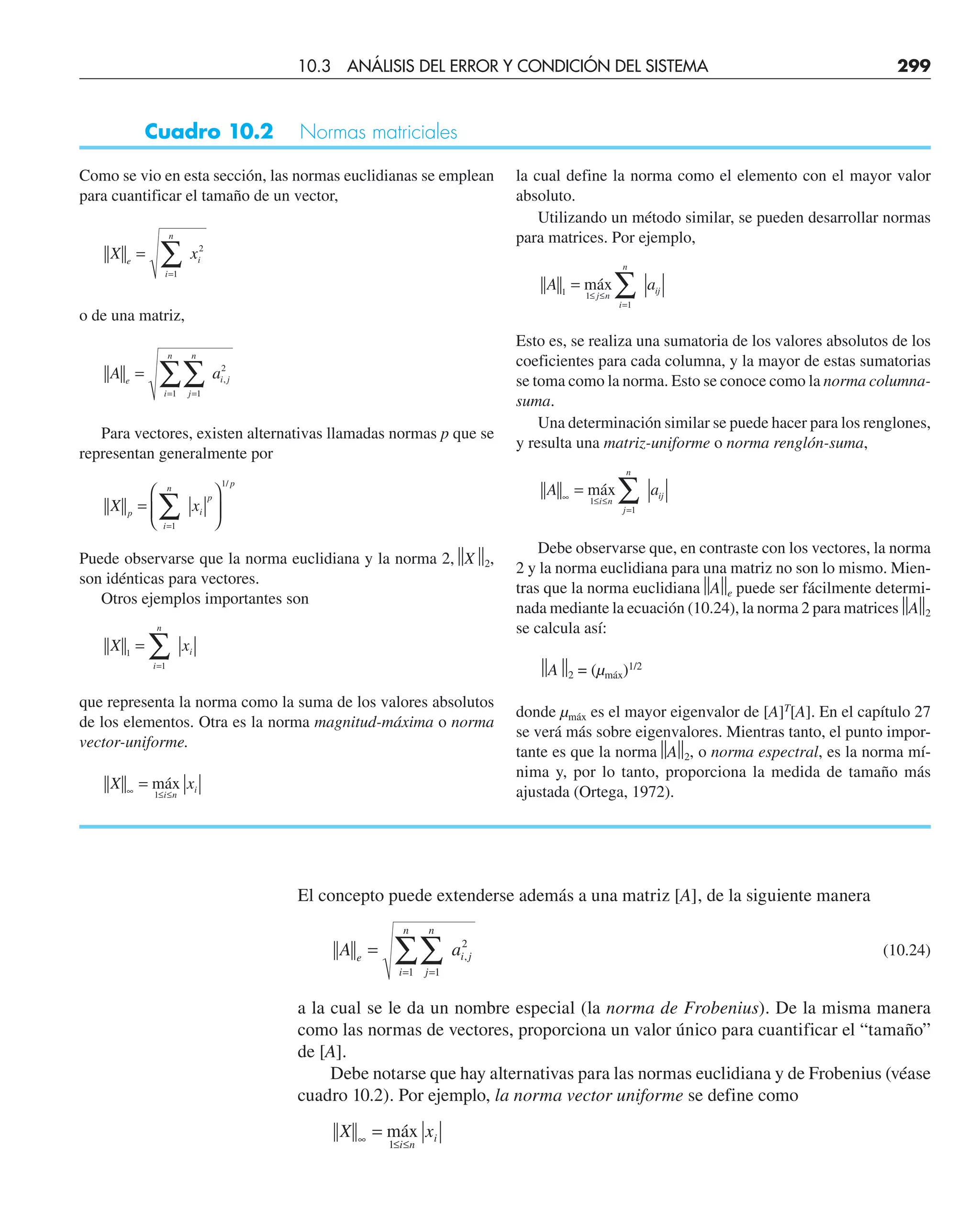 Cuadro 10.2 Normas matriciales
10.3 ANÁLISIS DEL ERROR Y CONDICIÓN DEL SISTEMA 299
Como se vio en esta sección, las normas euclidianas se emplean
para cuantificar el tamaño de un vector,
X x
e
i
n
i
=
=
∑
1
2
o de una matriz,
A a
e
j
n
i
n
i j
=
=
=
∑
∑ 1
1
2
,
Para vectores, existen alternativas llamadas normas p que se
representan generalmente por
X x
p
i
n
i
p
p
=
⎛
⎝
⎜
⎞
⎠
⎟
=
∑
1
1/
Puede observarse que la norma euclidiana y la norma 2,⏐
⏐X⏐
⏐2,
son idénticas para vectores.
Otros ejemplos importantes son
X x
i
n
i
1
1
=
=
∑
que representa la norma como la suma de los valores absolutos
de los elementos. Otra es la norma magnitud-máxima o norma
vector-uniforme.
X x
i n
i
∞ ≤ ≤
= máx
1
la cual define la norma como el elemento con el mayor valor
absoluto.
Utilizando un método similar, se pueden desarrollar normas
para matrices. Por ejemplo,
A a
j n
i
n
ij
1 1
1
=
≤ ≤
=
∑
máx
Esto es, se realiza una sumatoria de los valores absolutos de los
coeficientes para cada columna, y la mayor de estas sumatorias
se toma como la norma. Esto se conoce como la norma columna-
suma.
Una determinación similar se puede hacer para los renglones,
y resulta una matriz-uniforme o norma renglón-suma,
A a
i n
j
n
ij
∞ ≤ ≤
=
= ∑
máx
1
1
Debe observarse que, en contraste con los vectores, la norma
2 y la norma euclidiana para una matriz no son lo mismo. Mien-
tras que la norma euclidiana⏐
⏐A⏐
⏐e puede ser fácilmente determi-
nada mediante la ecuación (10.24), la norma 2 para matrices⏐
⏐A
⏐
⏐2
se calcula así:
⏐
⏐A⏐
⏐2 = (µmáx)1/2
donde µmáx es el mayor eigenvalor de [A]T
[A]. En el capítulo 27
se verá más sobre eigenvalores. Mientras tanto, el punto impor-
tante es que la norma⏐
⏐A⏐
⏐2, o norma espectral, es la norma mí-
nima y, por lo tanto, proporciona la medida de tamaño más
ajustada (Ortega, 1972).
El concepto puede extenderse además a una matriz [A], de la siguiente manera
A a
e
j
n
i
n
i j
=
=
=
∑
∑ 1
1
2
, (10.24)
a la cual se le da un nombre especial (la norma de Frobenius). De la misma manera
como las normas de vectores, proporciona un valor único para cuantificar el “tamaño”
de [A].
Debe notarse que hay alternativas para las normas euclidiana y de Frobenius (véase
cuadro 10.2). Por ejemplo, la norma vector uniforme se define como
X x
i n
i
∞ ≤ ≤
= máx
1
 