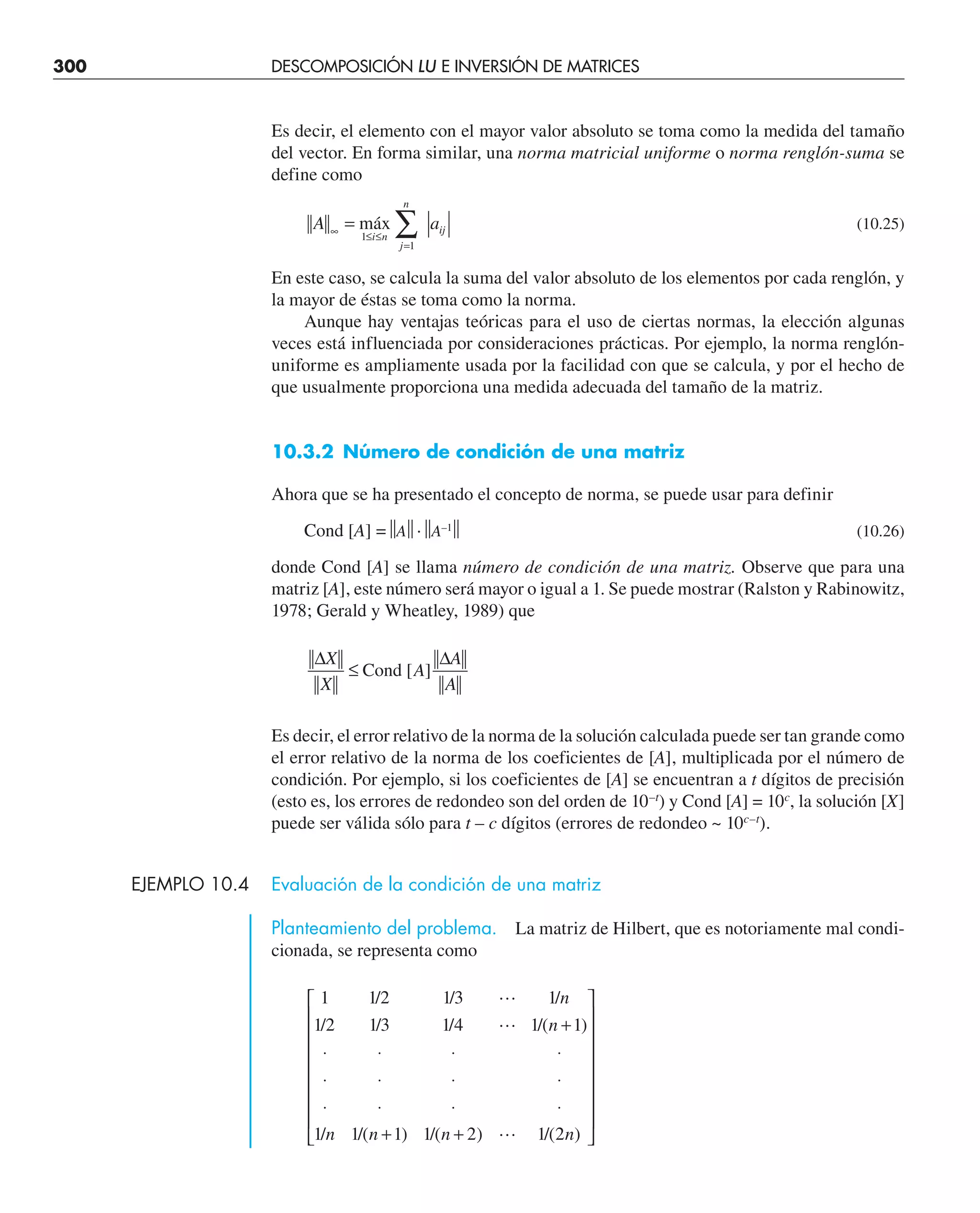300 DESCOMPOSICIÓN LU E INVERSIÓN DE MATRICES
Es decir, el elemento con el mayor valor absoluto se toma como la medida del tamaño
del vector. En forma similar, una norma matricial uniforme o norma renglón-suma se
define como
A a
i n
j
n
ij
∞ ≤ ≤
=
= ∑
máx
1
1
(10.25)
En este caso, se calcula la suma del valor absoluto de los elementos por cada renglón, y
la mayor de éstas se toma como la norma.
Aunque hay ventajas teóricas para el uso de ciertas normas, la elección algunas
veces está influenciada por consideraciones prácticas. Por ejemplo, la norma renglón-
uniforme es ampliamente usada por la facilidad con que se calcula, y por el hecho de
que usualmente proporciona una medida adecuada del tamaño de la matriz.
10.3.2 Número de condición de una matriz
Ahora que se ha presentado el concepto de norma, se puede usar para definir
Cond [A] =⏐
⏐A⏐
⏐·⏐
⏐A–1
⏐
⏐ (10.26)
donde Cond [A] se llama número de condición de una matriz. Observe que para una
matriz [A], este número será mayor o igual a 1. Se puede mostrar (Ralston y Rabinowitz,
1978; Gerald y Wheatley, 1989) que
∆ ∆
X
X
A
A
A
≤ Cond [ ]
Es decir, el error relativo de la norma de la solución calculada puede ser tan grande como
el error relativo de la norma de los coeficientes de [A], multiplicada por el número de
condición. Por ejemplo, si los coeficientes de [A] se encuentran a t dígitos de precisión
(esto es, los errores de redondeo son del orden de 10–t
) y Cond [A] = 10c
, la solución [X]
puede ser válida sólo para t – c dígitos (errores de redondeo ~ 10c–t
).
EJEMPLO 10.4 Evaluación de la condición de una matriz
Planteamiento del problema. La matriz de Hilbert, que es notoriamente mal condi-
cionada, se representa como
1 1 2 1 3 1
1 2 1 3 1 4 1 1
1 1 1 1 2 1 2
/ / /
/ / / /( )
/ /( ) /( ) /( )



n
n
n n n n
+
⋅ ⋅ ⋅ ⋅
⋅ ⋅ ⋅ ⋅
⋅ ⋅ ⋅ ⋅
+ +
⎡
⎣
⎢
⎢
⎢
⎢
⎢
⎢
⎢
⎤
⎦
⎥
⎥
⎥
⎥
⎥
⎥
⎥
 
