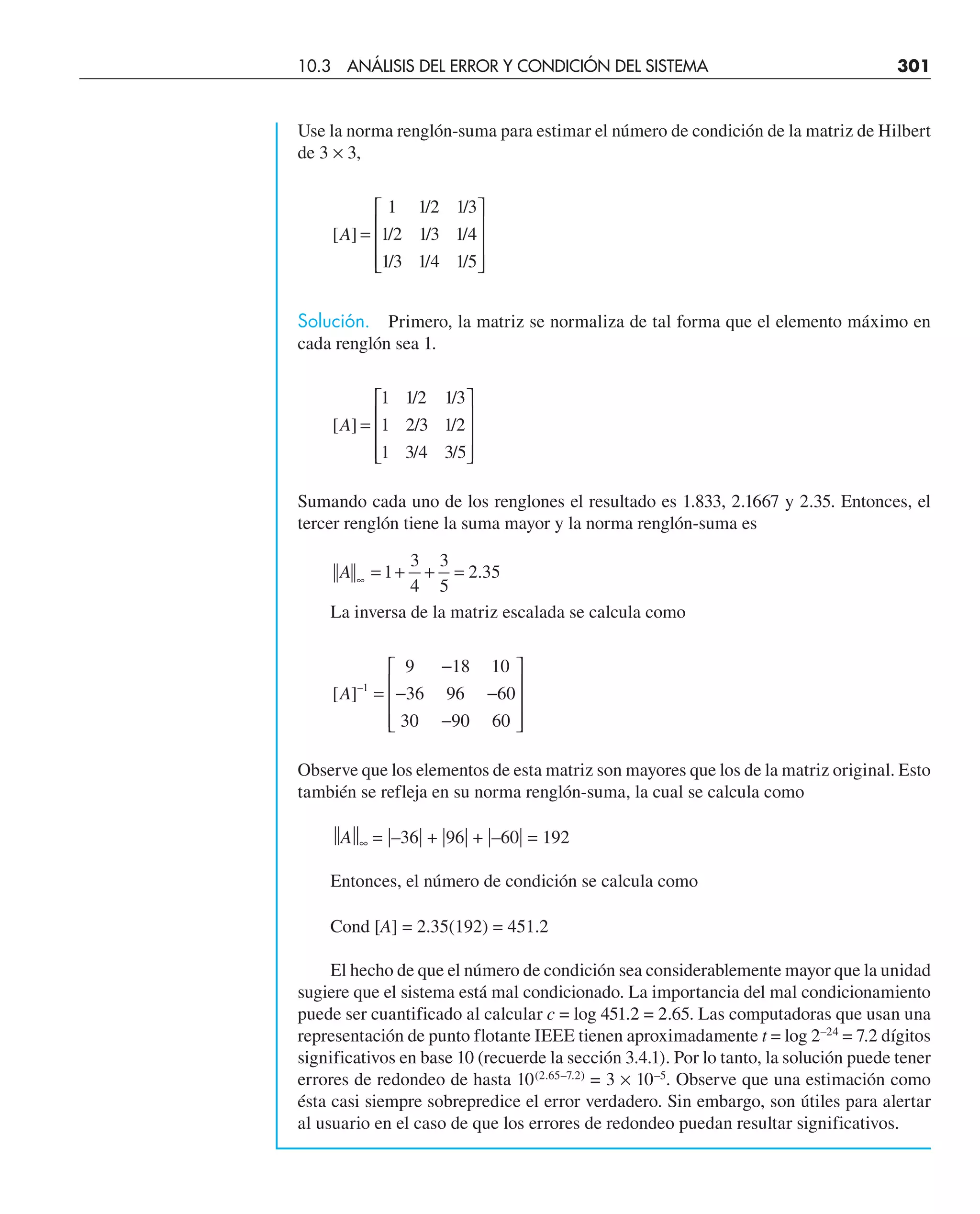 Use la norma renglón-suma para estimar el número de condición de la matriz de Hilbert
de 3 × 3,
[ ]
/ /
/ / /
/ / /
A =
⎡
⎣
⎢
⎢
⎢
⎤
⎦
⎥
⎥
⎥
1 1 2 1 3
1 2 1 3 1 4
1 3 1 4 1 5
Solución. Primero, la matriz se normaliza de tal forma que el elemento máximo en
cada renglón sea 1.
[ ]
/ /
/ /
/ /
A =
⎡
⎣
⎢
⎢
⎢
⎤
⎦
⎥
⎥
⎥
1 1 2 1 3
1 2 3 1 2
1 3 4 3 5
Sumando cada uno de los renglones el resultado es 1.833, 2.1667 y 2.35. Entonces, el
tercer renglón tiene la suma mayor y la norma renglón-suma es
A ∞
= + + =
1
3
4
3
5
2 35
.
La inversa de la matriz escalada se calcula como
[ ]–
A 1
9 18 10
36 96 60
30 90 60
=
−
− −
−
⎡
⎣
⎢
⎢
⎢
⎤
⎦
⎥
⎥
⎥
Observe que los elementos de esta matriz son mayores que los de la matriz original. Esto
también se refleja en su norma renglón-suma, la cual se calcula como
⏐
⏐A⏐
⏐∞ = –36 + 96 + –60 = 192
Entonces, el número de condición se calcula como
Cond [A] = 2.35(192) = 451.2
El hecho de que el número de condición sea considerablemente mayor que la unidad
sugiere que el sistema está mal condicionado. La importancia del mal condicionamiento
puede ser cuantificado al calcular c = log 451.2 = 2.65. Las computadoras que usan una
representación de punto flotante IEEE tienen aproximadamente t = log 2–24
= 7.2 dígitos
significativos en base 10 (recuerde la sección 3.4.1). Por lo tanto, la solución puede tener
errores de redondeo de hasta 10(2.65–7.2)
= 3 × 10–5
. Observe que una estimación como
ésta casi siempre sobrepredice el error verdadero. Sin embargo, son útiles para alertar
al usuario en el caso de que los errores de redondeo puedan resultar significativos.
10.3 ANÁLISIS DEL ERROR Y CONDICIÓN DEL SISTEMA 301
 