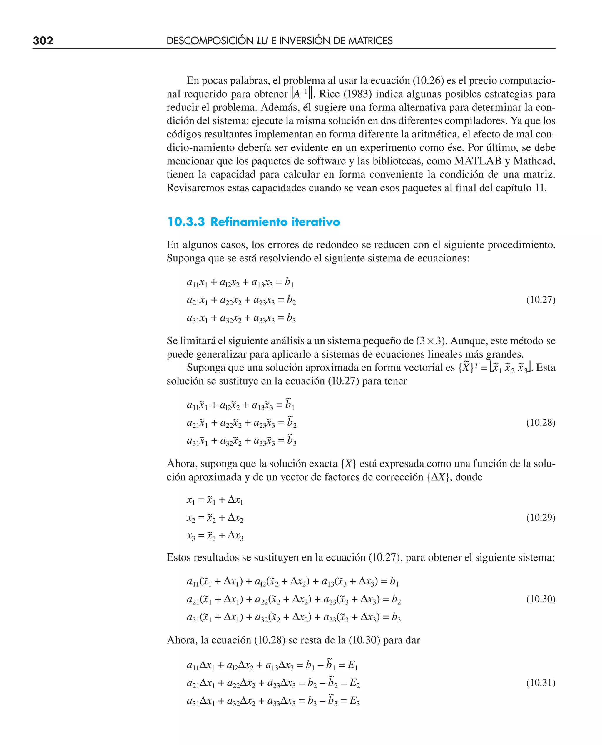 302 DESCOMPOSICIÓN LU E INVERSIÓN DE MATRICES
En pocas palabras, el problema al usar la ecuación (10.26) es el precio computacio-
nal requerido para obtener⏐
⏐A–1
⏐
⏐. Rice (1983) indica algunas posibles estrategias para
reducir el problema. Además, él sugiere una forma alternativa para determinar la con-
dición del sistema: ejecute la misma solución en dos diferentes compiladores. Ya que los
códigos resultantes implementan en forma diferente la aritmética, el efecto de mal con-
dicio-namiento debería ser evidente en un experimento como ése. Por último, se debe
mencionar que los paquetes de software y las bibliotecas, como MATLAB y Mathcad,
tienen la capacidad para calcular en forma conveniente la condición de una matriz.
Revisaremos estas capacidades cuando se vean esos paquetes al final del capítulo 11.
10.3.3 Refinamiento iterativo
En algunos casos, los errores de redondeo se reducen con el siguiente procedimiento.
Suponga que se está resolviendo el siguiente sistema de ecuaciones:
a11x1 + al2x2 + a13x3 = b1
a21x1 + a22x2 + a23x3 = b2 (10.27)
a31x1 + a32x2 + a33x3 = b3
Se limitará el siguiente análisis a un sistema pequeño de (3 × 3). Aunque, este método se
puede generalizar para aplicarlo a sistemas de ecuaciones lineales más grandes.
Suponga que una solución aproximada en forma vectorial es {X
~
}T
= ⎣x
~
1 x
~
2 x
~
3⎦. Esta
solución se sustituye en la ecuación (10.27) para tener
a11x
~
1 + al2x
~
2 + a13x
~
3 = b
~
1
a21x
~
1 + a22x
~
2 + a23x
~
3 = b
~
2 (10.28)
a31x
~
1 + a32x
~
2 + a33x
~
3 = b
~
3
Ahora, suponga que la solución exacta {X} está expresada como una función de la solu-
ción aproximada y de un vector de factores de corrección {∆X}, donde
x1 = x
~
1 + ∆x1
x2 = x
~
2 + ∆x2 (10.29)
x3 = x
~
3 + ∆x3
Estos resultados se sustituyen en la ecuación (10.27), para obtener el siguiente sistema:
a11(x
~
1 + ∆x1) + al2(x
~
2 + ∆x2) + a13(x
~
3 + ∆x3) = b1
a21(x
~
1 + ∆x1) + a22(x
~
2 + ∆x2) + a23(x
~
3 + ∆x3) = b2 (10.30)
a31(x
~
1 + ∆x1) + a32(x
~
2 + ∆x2) + a33(x
~
3 + ∆x3) = b3
Ahora, la ecuación (10.28) se resta de la (10.30) para dar
a11∆x1 + al2∆x2 + a13∆x3 = b1 – b
~
1 = E1
a21∆x1 + a22∆x2 + a23∆x3 = b2 – b
~
2 = E2 (10.31)
a31∆x1 + a32∆x2 + a33∆x3 = b3 – b
~
3 = E3
 