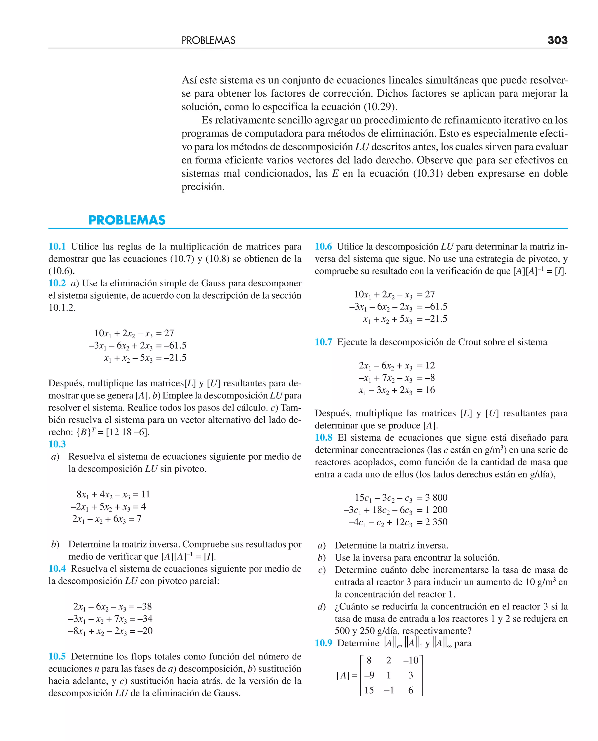 Así este sistema es un conjunto de ecuaciones lineales simultáneas que puede resolver-
se para obtener los factores de corrección. Dichos factores se aplican para mejorar la
solución, como lo especifica la ecuación (10.29).
Es relativamente sencillo agregar un procedimiento de refinamiento iterativo en los
programas de computadora para métodos de eliminación. Esto es especialmente efecti-
vo para los métodos de descomposición LU descritos antes, los cuales sirven para evaluar
en forma eficiente varios vectores del lado derecho. Observe que para ser efectivos en
sistemas mal condicionados, las E en la ecuación (10.31) deben expresarse en doble
precisión.
PROBLEMAS
10.1 Utilice las reglas de la multiplicación de matrices para
demostrar que las ecuaciones (10.7) y (10.8) se obtienen de la
(10.6).
10.2 a) Use la eliminación simple de Gauss para descomponer
el sistema siguiente, de acuerdo con la descripción de la sección
10.1.2.
10x1 + 2x2 – x3 = 27
–3x1 – 6x2 + 2x3 = –61.5
x1 + x2 – 5x3 = –21.5
Después, multiplique las matrices[L] y [U] resultantes para de-
mostrar que se genera [A]. b) Emplee la descomposición LU para
resolver el sistema. Realice todos los pasos del cálculo. c) Tam-
bién resuelva el sistema para un vector alternativo del lado de-
recho: {B}T
= [12 18 –6].
10.3
a) Resuelva el sistema de ecuaciones siguiente por medio de
la descomposición LU sin pivoteo.
8x1 + 4x2 – x3 = 11
–2x1 + 5x2 + x3 = 4
2x1 – x2 + 6x3 = 7
b) Determine la matriz inversa. Compruebe sus resultados por
medio de verificar que [A][A]–1
= [I].
10.4 Resuelva el sistema de ecuaciones siguiente por medio de
la descomposición LU con pivoteo parcial:
2x1 – 6x2 – x3 = –38
–3x1 – x2 + 7x3 = –34
–8x1 + x2 – 2x3 = –20
10.5 Determine los flops totales como función del número de
ecuaciones n para las fases de a) descomposición, b) sustitución
hacia adelante, y c) sustitución hacia atrás, de la versión de la
descomposición LU de la eliminación de Gauss.
PROBLEMAS 303
10.6 Utilice la descomposición LU para determinar la matriz in-
versa del sistema que sigue. No use una estrategia de pivoteo, y
compruebe su resultado con la verificación de que [A][A]–1
= [I].
10x1 + 2x2 – x3 = 27
–3x1 – 6x2 – 2x3 = –61.5
x1 + x2 + 5x3 = –21.5
10.7 Ejecute la descomposición de Crout sobre el sistema
2x1 – 6x2 + x3 = 12
–x1 + 7x2 – x3 = –8
x1 – 3x2 + 2x3 = 16
Después, multiplique las matrices [L] y [U] resultantes para
determinar que se produce [A].
10.8 El sistema de ecuaciones que sigue está diseñado para
determinar concentraciones (las c están en g/m3
) en una serie de
reactores acoplados, como función de la cantidad de masa que
entra a cada uno de ellos (los lados derechos están en g/día),
15c1 – 3c2 – c3 = 3 800
–3c1 + 18c2 – 6c3 = 1 200
–4c1 – c2 + 12c3 = 2 350
a) Determine la matriz inversa.
b) Use la inversa para encontrar la solución.
c) Determine cuánto debe incrementarse la tasa de masa de
entrada al reactor 3 para inducir un aumento de 10 g/m3
en
la concentración del reactor 1.
d) ¿Cuánto se reduciría la concentración en el reactor 3 si la
tasa de masa de entrada a los reactores 1 y 2 se redujera en
500 y 250 g/día, respectivamente?
10.9 Determine ⏐A⏐
⏐e,⏐
⏐A⏐
⏐1 y⏐
⏐A⏐
⏐∞ para
[ ]
–
–
A =
−
⎡
⎣
⎢
⎢
⎢
⎤
⎦
⎥
⎥
⎥
8 2 10
9 1 3
15 1 6
 