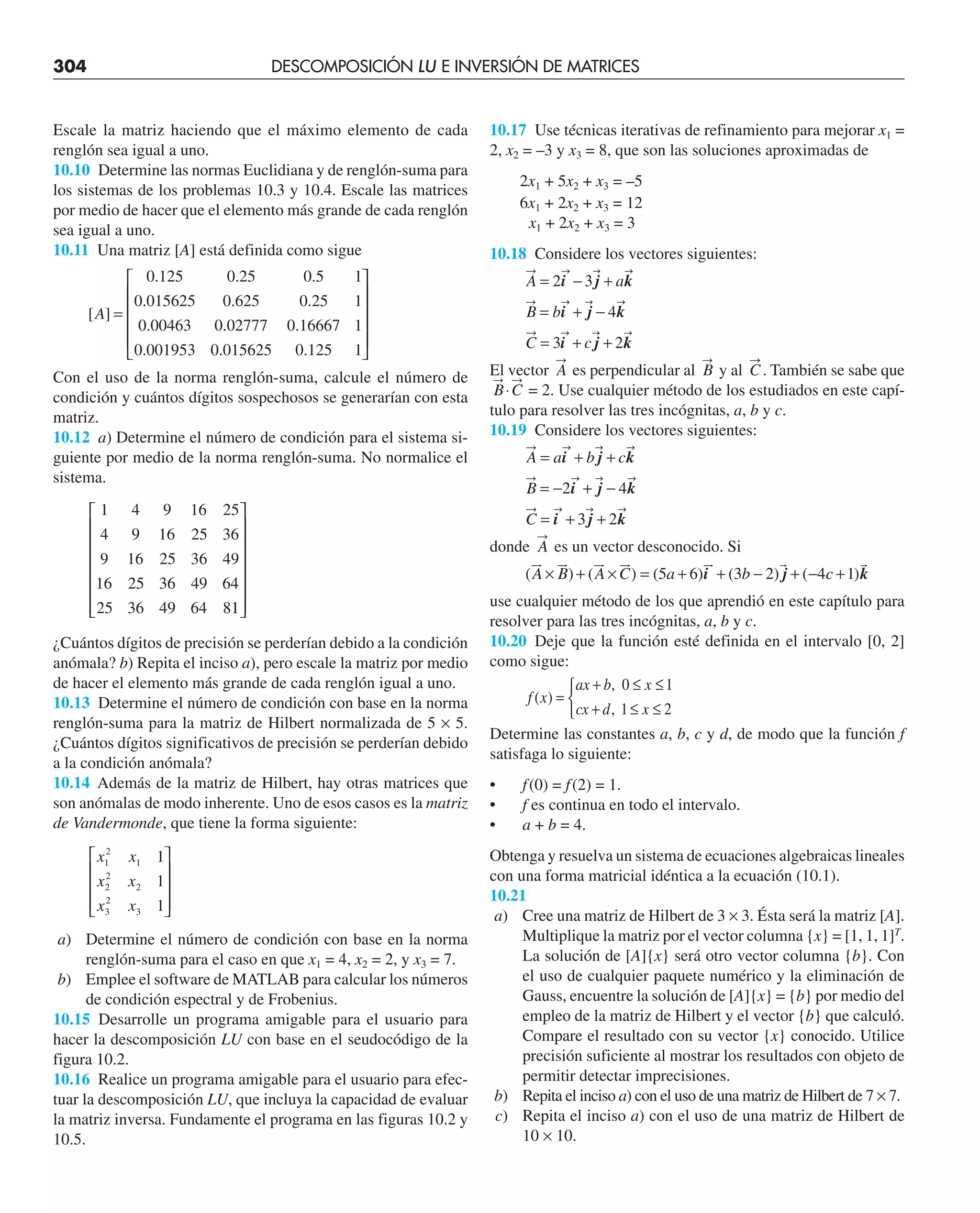 304 DESCOMPOSICIÓN LU E INVERSIÓN DE MATRICES
Escale la matriz haciendo que el máximo elemento de cada
renglón sea igual a uno.
10.10 Determine las normas Euclidiana y de renglón-suma para
los sistemas de los problemas 10.3 y 10.4. Escale las matrices
por medio de hacer que el elemento más grande de cada renglón
sea igual a uno.
10.11 Una matriz [A] está definida como sigue
[ ]
. . .
. . .
.
A =
0 125 0 25 0 5 1
0 015625 0 625 0 25 1
0 00463 0.
. .
. . .
02777 0 16667 1
0 001953 0 015625 0 125 1
⎡
⎣
⎢
⎢
⎢
⎢
⎤
⎤
⎦
⎥
⎥
⎥
⎥
Con el uso de la norma renglón-suma, calcule el número de
condición y cuántos dígitos sospechosos se generarían con esta
matriz.
10.12 a) Determine el número de condición para el sistema si-
guiente por medio de la norma renglón-suma. No normalice el
sistema.
1 4 9 16 25
4 9 16 25 36
9 16 25 36 49
16 25 36 49 64
25 36 49 64 81
1
⎡
⎣
⎢
⎢
⎢
⎢
⎢
⎢
⎤
⎦
⎥
⎥
⎥
⎥
⎥
⎥
¿Cuántos dígitos de precisión se perderían debido a la condición
anómala? b) Repita el inciso a), pero escale la matriz por medio
de hacer el elemento más grande de cada renglón igual a uno.
10.13 Determine el número de condición con base en la norma
renglón-suma para la matriz de Hilbert normalizada de 5 × 5.
¿Cuántos dígitos significativos de precisión se perderían debido
a la condición anómala?
10.14 Además de la matriz de Hilbert, hay otras matrices que
son anómalas de modo inherente. Uno de esos casos es la matriz
de Vandermonde, que tiene la forma siguiente:
x x
x x
x x
1
2
1
2
2
2
3
2
3
1
1
1
⎡
⎣
⎢
⎢
⎢
⎤
⎦
⎥
⎥
⎥
a) Determine el número de condición con base en la norma
renglón-suma para el caso en que x1 = 4, x2 = 2, y x3 = 7.
b) Emplee el software de MATLAB para calcular los números
de condición espectral y de Frobenius.
10.15 Desarrolle un programa amigable para el usuario para
hacer la descomposición LU con base en el seudocódigo de la
figura 10.2.
10.16 Realice un programa amigable para el usuario para efec-
tuar la descomposición LU, que incluya la capacidad de evaluar
la matriz inversa. Fundamente el programa en las figuras 10.2 y
10.5.
10.17 Use técnicas iterativas de refinamiento para mejorar x1 =
2, x2 = –3 y x3 = 8, que son las soluciones aproximadas de
2x1 + 5x2 + x3 = –5
6x1 + 2x2 + x3 = 12
x1 + 2x2 + x3 = 3
10.18 Considere los vectores siguientes:
A a
B b
C c
= − +
= + −
= + +
2 3
4
3 2
i j k
i j k
i j k
El vector A es perpendicular al B y al C. También se sabe que
B C
⋅ = 2. Use cualquier método de los estudiados en este capí-
tulo para resolver las tres incógnitas, a, b y c.
10.19 Considere los vectores siguientes:
A a b c
B
C
= + +
= − + −
= + +
i j k
i j k
i j k
2 4
3 2
donde A es un vector desconocido. Si
( ) ( ) ( ) ( ) (
A B A C a b

 
 
 
 
 
× + × = + + − + −
5 6 3 2 4
i j c
c +1)k

use cualquier método de los que aprendió en este capítulo para
resolver para las tres incógnitas, a, b y c.
10.20 Deje que la función esté definida en el intervalo [0, 2]
como sigue:
f x
ax b x
cx d x
( )
,
,
=
+ ≤ ≤
+ ≤ ≤
⎧
⎨
⎩
0 1
1 2
Determine las constantes a, b, c y d, de modo que la función f
satisfaga lo siguiente:
• f(0) = f(2) = 1.
• f es continua en todo el intervalo.
• a + b = 4.
Obtenga y resuelva un sistema de ecuaciones algebraicas lineales
con una forma matricial idéntica a la ecuación (10.1).
10.21
a) Cree una matriz de Hilbert de 3 × 3. Ésta será la matriz [A].
Multiplique la matriz por el vector columna {x} = [1, 1, 1]T
.
La solución de [A]{x} será otro vector columna {b}. Con
el uso de cualquier paquete numérico y la eliminación de
Gauss, encuentre la solución de [A]{x} = {b} por medio del
empleo de la matriz de Hilbert y el vector {b} que calculó.
Compare el resultado con su vector {x} conocido. Utilice
precisión suficiente al mostrar los resultados con objeto de
permitir detectar imprecisiones.
b) Repita el inciso a) con el uso de una matriz de Hilbert de 7 × 7.
c) Repita el inciso a) con el uso de una matriz de Hilbert de
10 × 10.
 