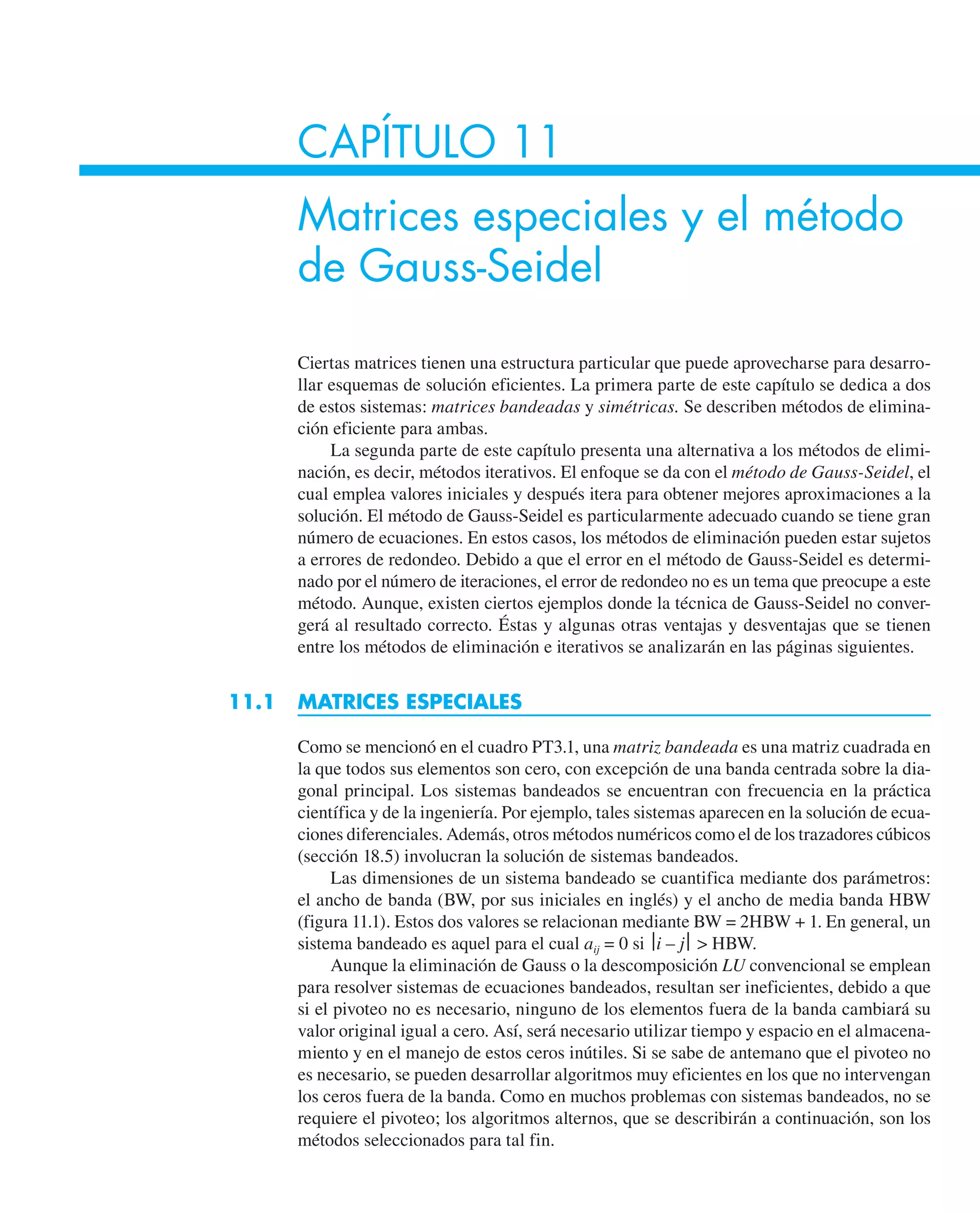 CAPÍTULO 11
Matrices especiales y el método
de Gauss-Seidel
Ciertas matrices tienen una estructura particular que puede aprovecharse para desarro-
llar esquemas de solución eficientes. La primera parte de este capítulo se dedica a dos
de estos sistemas: matrices bandeadas y simétricas. Se describen métodos de elimina-
ción eficiente para ambas.
La segunda parte de este capítulo presenta una alternativa a los métodos de elimi-
nación, es decir, métodos iterativos. El enfoque se da con el método de Gauss-Seidel, el
cual emplea valores iniciales y después itera para obtener mejores aproximaciones a la
solución. El método de Gauss-Seidel es particularmente adecuado cuando se tiene gran
número de ecuaciones. En estos casos, los métodos de eliminación pueden estar sujetos
a errores de redondeo. Debido a que el error en el método de Gauss-Seidel es determi-
nado por el número de iteraciones, el error de redondeo no es un tema que preocupe a este
método. Aunque, existen ciertos ejemplos donde la técnica de Gauss-Seidel no conver-
gerá al resultado correcto. Éstas y algunas otras ventajas y desventajas que se tienen
entre los métodos de eliminación e iterativos se analizarán en las páginas siguientes.
11.1 MATRICES ESPECIALES
Como se mencionó en el cuadro PT3.1, una matriz bandeada es una matriz cuadrada en
la que todos sus elementos son cero, con excepción de una banda centrada sobre la dia-
gonal principal. Los sistemas bandeados se encuentran con frecuencia en la práctica
científica y de la ingeniería. Por ejemplo, tales sistemas aparecen en la solución de ecua-
ciones diferenciales. Además, otros métodos numéricos como el de los trazadores cúbicos
(sección 18.5) involucran la solución de sistemas bandeados.
Las dimensiones de un sistema bandeado se cuantifica mediante dos parámetros:
el ancho de banda (BW, por sus iniciales en inglés) y el ancho de media banda HBW
(figura 11.1). Estos dos valores se relacionan mediante BW = 2HBW + 1. En general, un
sistema bandeado es aquel para el cual aij = 0 si ⎪i – j⎪  HBW.
Aunque la eliminación de Gauss o la descomposición LU convencional se emplean
para resolver sistemas de ecuaciones bandeados, resultan ser ineficientes, debido a que
si el pivoteo no es necesario, ninguno de los elementos fuera de la banda cambiará su
valor original igual a cero. Así, será necesario utilizar tiempo y espacio en el almacena-
miento y en el manejo de estos ceros inútiles. Si se sabe de antemano que el pivoteo no
es necesario, se pueden desarrollar algoritmos muy eficientes en los que no intervengan
los ceros fuera de la banda. Como en muchos problemas con sistemas bandeados, no se
requiere el pivoteo; los algoritmos alternos, que se describirán a continuación, son los
métodos seleccionados para tal fin.
 