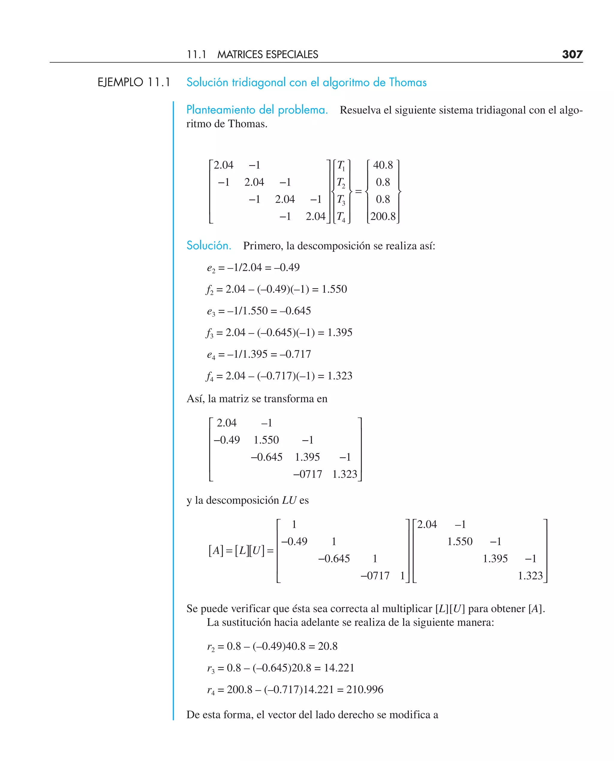 EJEMPLO 11.1 Solución tridiagonal con el algoritmo de Thomas
Planteamiento del problema. Resuelva el siguiente sistema tridiagonal con el algo-
ritmo de Thomas.
2 04
1
1
2 04
1
1
2 04
1
1
2 04
40 8
0 8
0 8
200 8
1
2
3
4
.
.
.
.
.
.
.
.
−
−
−
−
−
−
⎡
⎣
⎢
⎢
⎢
⎢
⎤
⎦
⎥
⎥
⎥
⎥
⎧
⎨
⎪
⎪
⎩
⎪
⎪
⎫
⎬
⎪
⎪
⎭
⎪
⎪
=
⎧
⎨
⎪
⎪
⎩
⎪
⎪
⎫
⎬
⎪
⎪
⎭
⎪
⎪
T
T
T
T
Solución. Primero, la descomposición se realiza así:
e2 = –1/2.04 = –0.49
f2 = 2.04 – (–0.49)(–1) = 1.550
e3 = –1/1.550 = –0.645
f3 = 2.04 – (–0.645)(–1) = 1.395
e4 = –1/1.395 = –0.717
f4 = 2.04 – (–0.717)(–1) = 1.323
Así, la matriz se transforma en
2 04
0 49
1
1 550
0 645
1
1 395
0717
1
1 323
.
.
–
.
. .
.
−
−
−
−
−
⎡
⎣
⎢
⎢
⎢
⎢
⎤
⎦
⎥
⎥
⎥
⎥
y la descomposición LU es
A L U
[ ] = [ ][ ] =
−
−
−
⎡
⎣
⎢
⎢
⎢
⎢
⎤
⎦
⎥
⎥
⎥
⎥
−
−
⎡
⎣
⎢
⎢
⎢
⎢
⎤
⎦
⎥
⎥
⎥
⎥
1
0 49 1
0 645 1
0717 1
2 04 1
1 550 1
1 395 1
1 323
.
.
. –
.
.
.
Se puede verificar que ésta sea correcta al multiplicar [L][U] para obtener [A].
La sustitución hacia adelante se realiza de la siguiente manera:
r2 = 0.8 – (–0.49)40.8 = 20.8
r3 = 0.8 – (–0.645)20.8 = 14.221
r4 = 200.8 – (–0.717)14.221 = 210.996
De esta forma, el vector del lado derecho se modifica a
11.1 MATRICES ESPECIALES 307
 