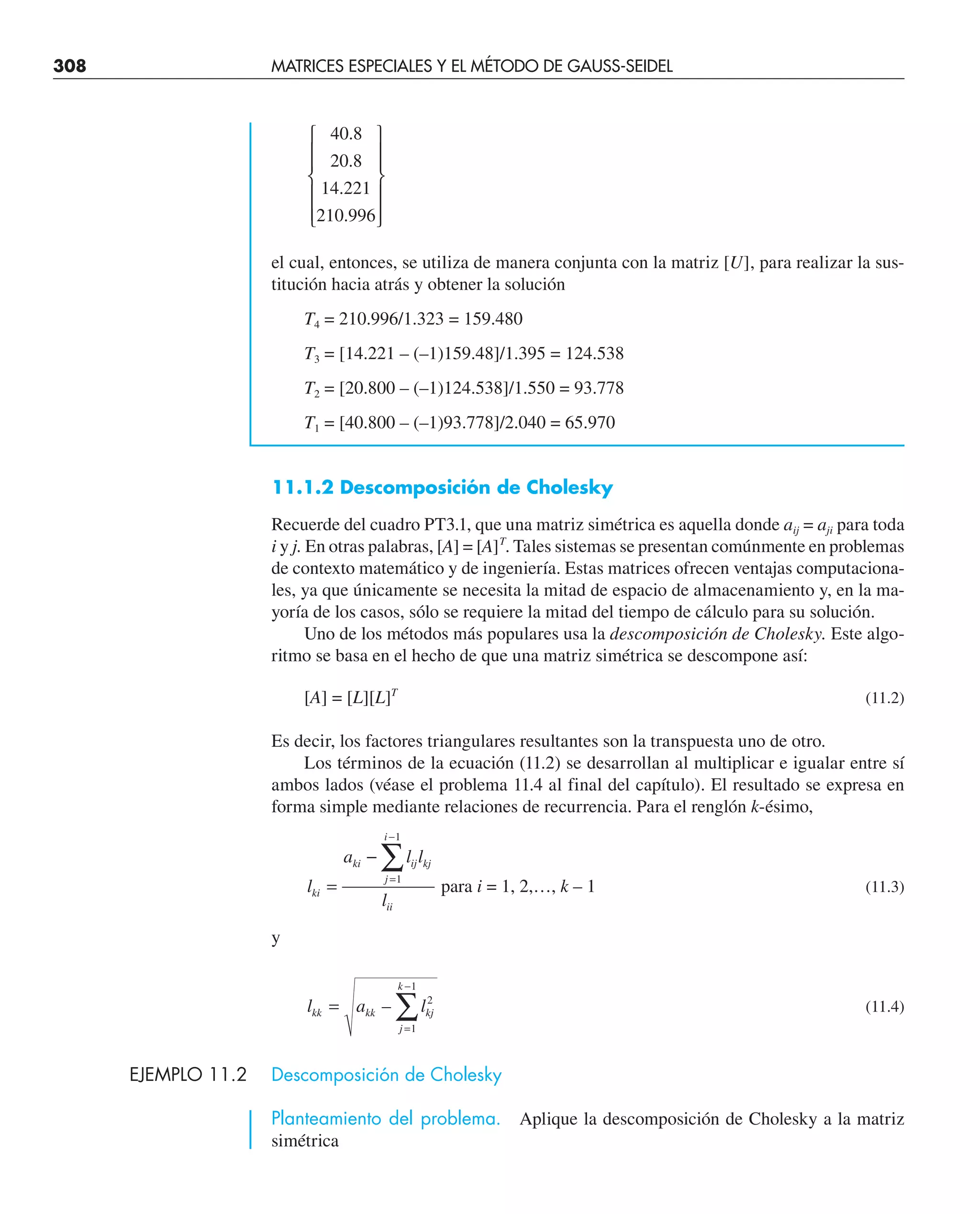 308 MATRICES ESPECIALES Y EL MÉTODO DE GAUSS-SEIDEL
40 8
20 8
14 221
210 996
.
.
.
.
⎧
⎨
⎪
⎪
⎩
⎪
⎪
⎫
⎬
⎪
⎪
⎭
⎪
⎪
el cual, entonces, se utiliza de manera conjunta con la matriz [U], para realizar la sus-
titución hacia atrás y obtener la solución
T4 = 210.996/1.323 = 159.480
T3 = [14.221 – (–1)159.48]/1.395 = 124.538
T2 = [20.800 – (–1)124.538]/1.550 = 93.778
T1 = [40.800 – (–1)93.778]/2.040 = 65.970
11.1.2 Descomposición de Cholesky
Recuerde del cuadro PT3.1, que una matriz simétrica es aquella donde aij = aji para toda
i y j. En otras palabras, [A] = [A]T
. Tales sistemas se presentan comúnmente en problemas
de contexto matemático y de ingeniería. Estas matrices ofrecen ventajas computaciona-
les, ya que únicamente se necesita la mitad de espacio de almacenamiento y, en la ma-
yoría de los casos, sólo se requiere la mitad del tiempo de cálculo para su solución.
Uno de los métodos más populares usa la descomposición de Cholesky. Este algo-
ritmo se basa en el hecho de que una matriz simétrica se descompone así:
[A] = [L][L]T
(11.2)
Es decir, los factores triangulares resultantes son la transpuesta uno de otro.
Los términos de la ecuación (11.2) se desarrollan al multiplicar e igualar entre sí
ambos lados (véase el problema 11.4 al final del capítulo). El resultado se expresa en
forma simple mediante relaciones de recurrencia. Para el renglón k-ésimo,
l
a l l
l
ki
ki ij kj
j
i
ii
=
−
=
−
∑
1
1
para i = 1, 2,…, k – 1 (11.3)
y
l a l
kk kk kj
j
k
=
=
−
∑
– 2
1
1
(11.4)
EJEMPLO 11.2 Descomposición de Cholesky
Planteamiento del problema. Aplique la descomposición de Cholesky a la matriz
simétrica
 