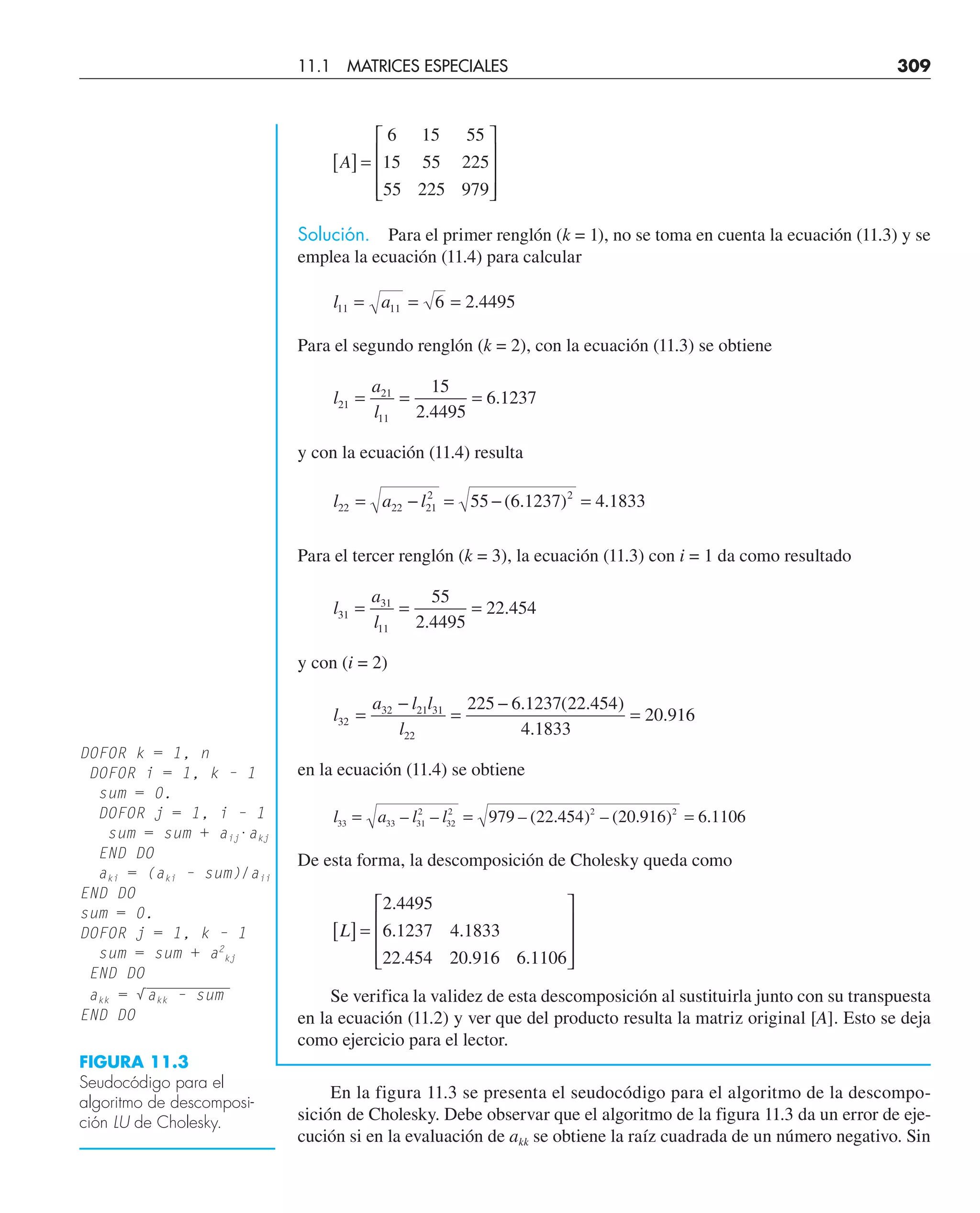 A
[ ] =
⎡
⎣
⎢
⎢
⎢
⎤
⎦
⎥
⎥
⎥
6
15
55
15
55
225
55
225
979
Solución. Para el primer renglón (k = 1), no se toma en cuenta la ecuación (11.3) y se
emplea la ecuación (11.4) para calcular
l a
11 11 6 2 4495
= = = .
Para el segundo renglón (k = 2), con la ecuación (11.3) se obtiene
l
a
l
21
21
11
15
2 4495
6 1237
= = =
.
.
y con la ecuación (11.4) resulta
l a l
22 22 21
2 2
55 6 1237 4 1833
= − = − =
( . ) .
Para el tercer renglón (k = 3), la ecuación (11.3) con i = 1 da como resultado
l
a
l
31
31
11
55
2 4495
22 454
= = =
.
.
y con (i = 2)
l
a l l
l
32
32 21 31
22
225 6 1237 22 454
4 1833
20 916
=
−
=
−
=
. ( . )
.
.
en la ecuación (11.4) se obtiene
l a l l
33 33 31
2
32
2 2 2
979 22 454 20 916 6 1106
= = =
– – – ( . ) – ( . ) .
De esta forma, la descomposición de Cholesky queda como
L
[ ] =
⎡
⎣
⎢
⎢
⎢
⎤
⎦
⎥
⎥
⎥
2 4495
6 1237
22 454
4 1833
20 916 6 1106
.
.
.
.
. .
Se verifica la validez de esta descomposición al sustituirla junto con su transpuesta
en la ecuación (11.2) y ver que del producto resulta la matriz original [A]. Esto se deja
como ejercicio para el lector.
En la figura 11.3 se presenta el seudocódigo para el algoritmo de la descompo-
sición de Cholesky. Debe observar que el algoritmo de la figura 11.3 da un error de eje-
cución si en la evaluación de akk se obtiene la raíz cuadrada de un número negativo. Sin
DOFOR k = 1, n
DOFOR i = 1, k – 1
sum = 0.
DOFOR j = 1, i – 1
sum = sum + aij·akj
END DO
aki = (aki – sum)/aii
END DO
sum = 0.
DOFOR j = 1, k – 1
sum = sum + a2
kj
END DO
—————————
akk = √akk – sum
END DO
FIGURA 11.3
Seudocódigo para el
algoritmo de descomposi-
ción LU de Cholesky.
11.1 MATRICES ESPECIALES 309
 