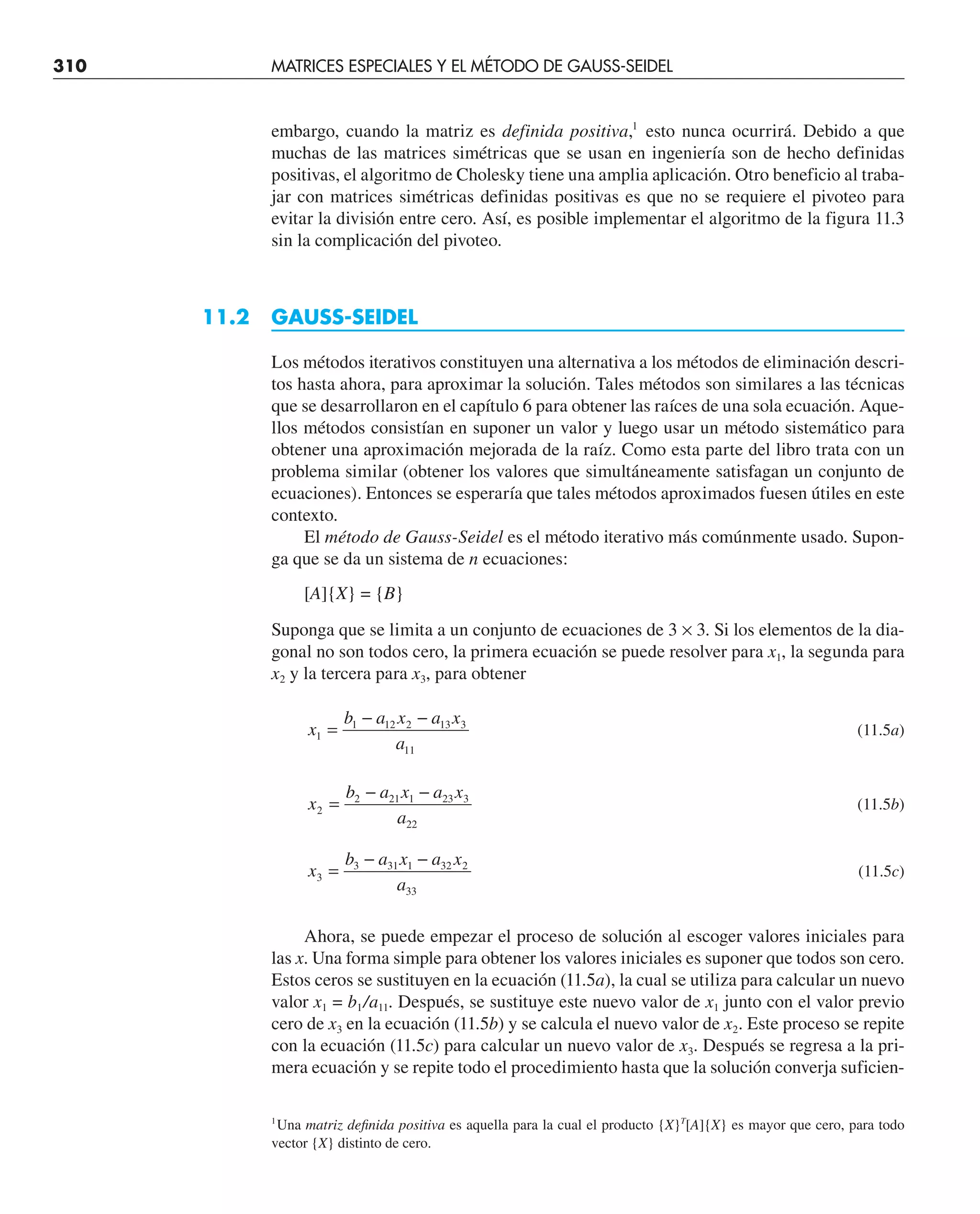 310 MATRICES ESPECIALES Y EL MÉTODO DE GAUSS-SEIDEL
embargo, cuando la matriz es definida positiva,1
esto nunca ocurrirá. Debido a que
muchas de las matrices simétricas que se usan en ingeniería son de hecho definidas
positivas, el algoritmo de Cholesky tiene una amplia aplicación. Otro beneficio al traba-
jar con matrices simétricas definidas positivas es que no se requiere el pivoteo para
evitar la división entre cero. Así, es posible implementar el algoritmo de la figura 11.3
sin la complicación del pivoteo.
11.2 GAUSS-SEIDEL
Los métodos iterativos constituyen una alternativa a los métodos de eliminación descri-
tos hasta ahora, para aproximar la solución. Tales métodos son similares a las técnicas
que se desarrollaron en el capítulo 6 para obtener las raíces de una sola ecuación. Aque-
llos métodos consistían en suponer un valor y luego usar un método sistemático para
obtener una aproximación mejorada de la raíz. Como esta parte del libro trata con un
problema similar (obtener los valores que simultáneamente satisfagan un conjunto de
ecuaciones). Entonces se esperaría que tales métodos aproximados fuesen útiles en este
contexto.
El método de Gauss-Seidel es el método iterativo más comúnmente usado. Supon-
ga que se da un sistema de n ecuaciones:
[A]{X} = {B}
Suponga que se limita a un conjunto de ecuaciones de 3 × 3. Si los elementos de la dia-
gonal no son todos cero, la primera ecuación se puede resolver para x1, la segunda para
x2 y la tercera para x3, para obtener
x
b a x a x
a
1
1 12 2 13 3
11
=
− −
(11.5a)
x
b a x a x
a
2
2 21 1 23 3
22
=
− −
(11.5b)
x
b a x a x
a
3
3 31 1 32 2
33
=
− −
(11.5c)
Ahora, se puede empezar el proceso de solución al escoger valores iniciales para
las x. Una forma simple para obtener los valores iniciales es suponer que todos son cero.
Estos ceros se sustituyen en la ecuación (11.5a), la cual se utiliza para calcular un nuevo
valor x1 = b1/a11. Después, se sustituye este nuevo valor de x1 junto con el valor previo
cero de x3 en la ecuación (11.5b) y se calcula el nuevo valor de x2. Este proceso se repite
con la ecuación (11.5c) para calcular un nuevo valor de x3. Después se regresa a la pri-
mera ecuación y se repite todo el procedimiento hasta que la solución converja suficien-
1
Una matriz definida positiva es aquella para la cual el producto {X}T
[A]{X} es mayor que cero, para todo
vector {X} distinto de cero.
 