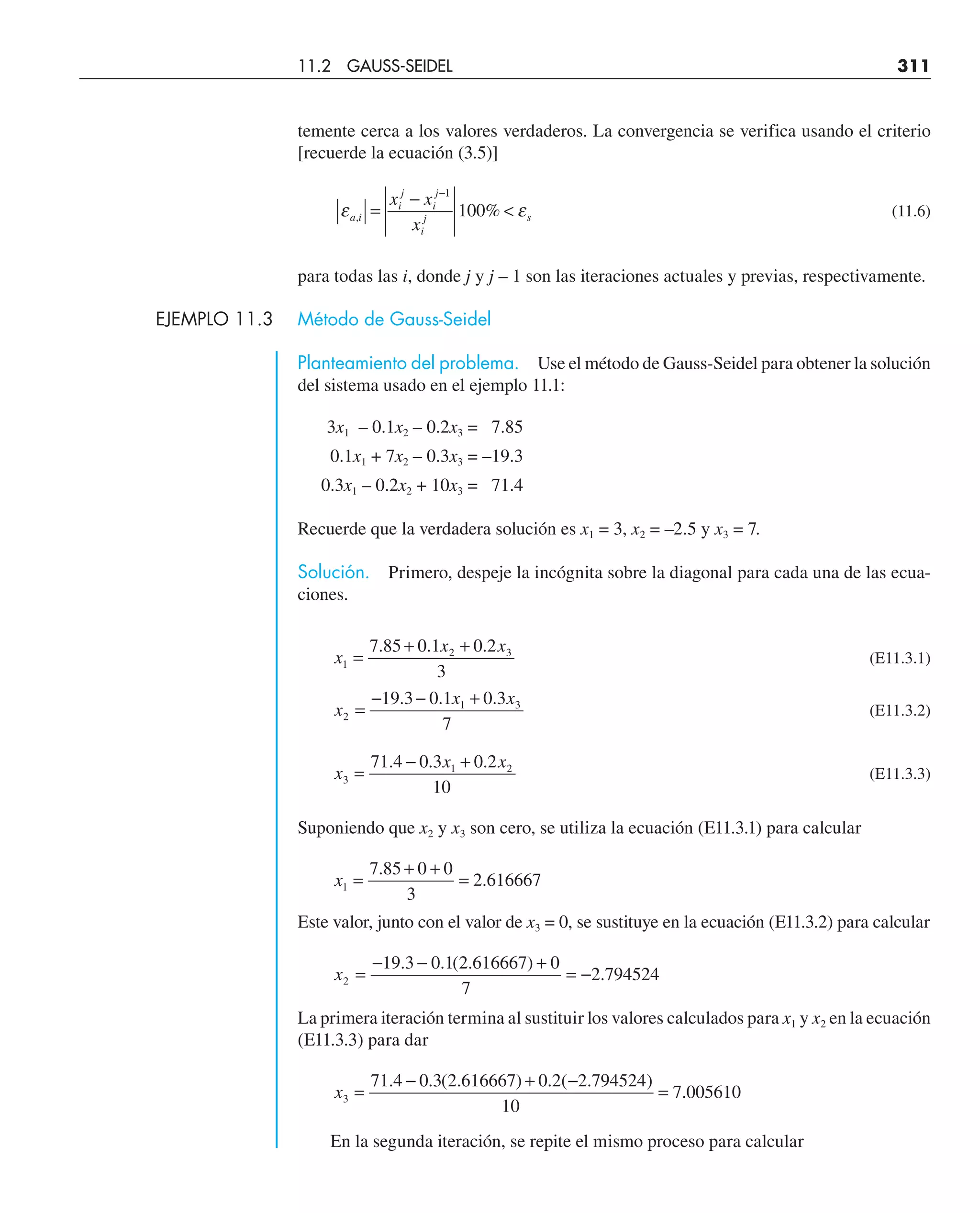 temente cerca a los valores verdaderos. La convergencia se verifica usando el criterio
[recuerde la ecuación (3.5)]
ε ε
a i
i
j
i
j
i
j s
x x
x
, %
=
−

−1
100 (11.6)
para todas las i, donde j y j – 1 son las iteraciones actuales y previas, respectivamente.
EJEMPLO 11.3 Método de Gauss-Seidel
Planteamiento del problema. Use el método de Gauss-Seidel para obtener la solución
del sistema usado en el ejemplo 11.1:
3x1 – 0.1x2 – 0.2x3 = 7.85
0.1x1 + 7x2 – 0.3x3 = –19.3
0.3x1 – 0.2x2 + 10x3 = 71.4
Recuerde que la verdadera solución es x1 = 3, x2 = –2.5 y x3 = 7.
Solución. Primero, despeje la incógnita sobre la diagonal para cada una de las ecua-
ciones.
x
x x
1
2 3
7 85 0 1 0 2
3
=
+ +
. . .
(E11.3.1)
x
x x
2
1 3
19 3 0 1 0 3
7
=
− − +
. . .
(E11.3.2)
x
x x
3
1 2
71 4 0 3 0 2
10
=
− +
. . .
(E11.3.3)
Suponiendo que x2 y x3 son cero, se utiliza la ecuación (E11.3.1) para calcular
x1
7 85 0 0
3
2 616667
=
+ +
=
.
.
Este valor, junto con el valor de x3 = 0, se sustituye en la ecuación (E11.3.2) para calcular
x2
19 3 0 1 2 616667 0
7
2 794524
=
− − +
= −
. . ( . )
.
La primera iteración termina al sustituir los valores calculados para x1 y x2 en la ecuación
(E11.3.3) para dar
x3
71 4 0 3 2 616667 0 2 2 794524
10
7 005610
=
− + −
=
. . ( . ) . ( . )
.
En la segunda iteración, se repite el mismo proceso para calcular
11.2 GAUSS-SEIDEL 311
 