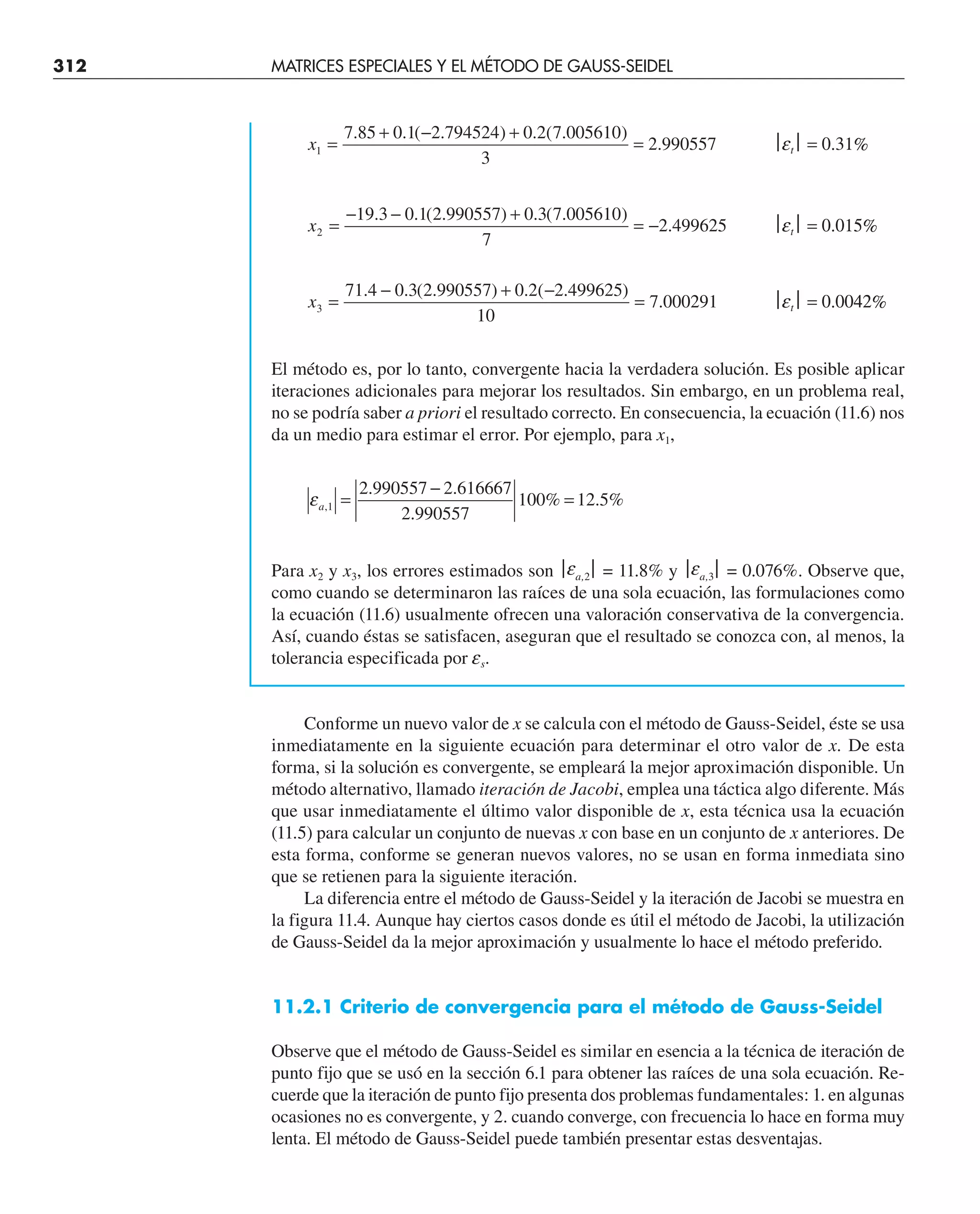 312 MATRICES ESPECIALES Y EL MÉTODO DE GAUSS-SEIDEL
x1
7 85 0 1 2 794524 0 2 7 005610
3
2 990557
=
+ − +
=
. . ( . ) . ( . )
. ⎪et⎪ = 0.31%
x2
19 3 0 1 2 990557 0 3 7 005610
7
2 499625
=
− − +
= −
. . ( . ) . ( . )
. ⎪et⎪ = 0.015%
x3
71 4 0 3 2 990557 0 2 2 499625
10
7 000291
=
− + −
=
. . ( . ) . ( . )
. ⎪et⎪ = 0.0042%
El método es, por lo tanto, convergente hacia la verdadera solución. Es posible aplicar
iteraciones adicionales para mejorar los resultados. Sin embargo, en un problema real,
no se podría saber a priori el resultado correcto. En consecuencia, la ecuación (11.6) nos
da un medio para estimar el error. Por ejemplo, para x1,
εa,
. .
.
% . %
1
2 990557 2 616667
2 990557
100 12 5
=
−
=
Para x2 y x3, los errores estimados son ⎪ea,2⎪ = 11.8% y ⎪ea,3⎪ = 0.076%. Observe que,
como cuando se determinaron las raíces de una sola ecuación, las formulaciones como
la ecuación (11.6) usualmente ofrecen una valoración conservativa de la convergencia.
Así, cuando éstas se satisfacen, aseguran que el resultado se conozca con, al menos, la
tolerancia especificada por es.
Conforme un nuevo valor de x se calcula con el método de Gauss-Seidel, éste se usa
inmediatamente en la siguiente ecuación para determinar el otro valor de x. De esta
forma, si la solución es convergente, se empleará la mejor aproximación disponible. Un
método alternativo, llamado iteración de Jacobi, emplea una táctica algo diferente. Más
que usar inmediatamente el último valor disponible de x, esta técnica usa la ecuación
(11.5) para calcular un conjunto de nuevas x con base en un conjunto de x anteriores. De
esta forma, conforme se generan nuevos valores, no se usan en forma inmediata sino
que se retienen para la siguiente iteración.
La diferencia entre el método de Gauss-Seidel y la iteración de Jacobi se muestra en
la figura 11.4. Aunque hay ciertos casos donde es útil el método de Jacobi, la utilización
de Gauss-Seidel da la mejor aproximación y usualmente lo hace el método preferido.
11.2.1 Criterio de convergencia para el método de Gauss-Seidel
Observe que el método de Gauss-Seidel es similar en esencia a la técnica de iteración de
punto fijo que se usó en la sección 6.1 para obtener las raíces de una sola ecuación. Re-
cuerde que la iteración de punto fijo presenta dos problemas fundamentales: 1. en algunas
ocasiones no es convergente, y 2. cuando converge, con frecuencia lo hace en forma muy
lenta. El método de Gauss-Seidel puede también presentar estas desventajas.
 