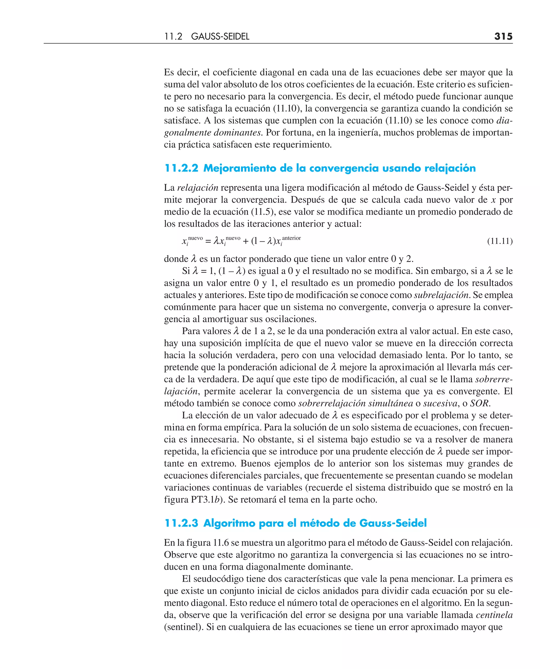 Es decir, el coeficiente diagonal en cada una de las ecuaciones debe ser mayor que la
suma del valor absoluto de los otros coeficientes de la ecuación. Este criterio es suficien-
te pero no necesario para la convergencia. Es decir, el método puede funcionar aunque
no se satisfaga la ecuación (11.10), la convergencia se garantiza cuando la condición se
satisface. A los sistemas que cumplen con la ecuación (11.10) se les conoce como dia-
gonalmente dominantes. Por fortuna, en la ingeniería, muchos problemas de importan-
cia práctica satisfacen este requerimiento.
11.2.2 Mejoramiento de la convergencia usando relajación
La relajación representa una ligera modificación al método de Gauss-Seidel y ésta per-
mite mejorar la convergencia. Después de que se calcula cada nuevo valor de x por
medio de la ecuación (11.5), ese valor se modifica mediante un promedio ponderado de
los resultados de las iteraciones anterior y actual:
xi
nuevo
= lxi
nuevo
+ (l – l)xi
anterior
(11.11)
donde l es un factor ponderado que tiene un valor entre 0 y 2.
Si l = 1, (1 – l) es igual a 0 y el resultado no se modifica. Sin embargo, si a l se le
asigna un valor entre 0 y 1, el resultado es un promedio ponderado de los resultados
actuales y anteriores. Este tipo de modificación se conoce como subrelajación. Se emplea
comúnmente para hacer que un sistema no convergente, converja o apresure la conver-
gencia al amortiguar sus oscilaciones.
Para valores l de 1 a 2, se le da una ponderación extra al valor actual. En este caso,
hay una suposición implícita de que el nuevo valor se mueve en la dirección correcta
hacia la solución verdadera, pero con una velocidad demasiado lenta. Por lo tanto, se
pretende que la ponderación adicional de l mejore la aproximación al llevarla más cer-
ca de la verdadera. De aquí que este tipo de modificación, al cual se le llama sobrerre-
lajación, permite acelerar la convergencia de un sistema que ya es convergente. El
método también se conoce como sobrerrelajación simultánea o sucesiva, o SOR.
La elección de un valor adecuado de l es especificado por el problema y se deter-
mina en forma empírica. Para la solución de un solo sistema de ecuaciones, con frecuen-
cia es innecesaria. No obstante, si el sistema bajo estudio se va a resolver de manera
repetida, la eficiencia que se introduce por una prudente elección de l puede ser impor-
tante en extremo. Buenos ejemplos de lo anterior son los sistemas muy grandes de
ecuaciones diferenciales parciales, que frecuentemente se presentan cuando se modelan
variaciones continuas de variables (recuerde el sistema distribuido que se mostró en la
figura PT3.1b). Se retomará el tema en la parte ocho.
11.2.3 Algoritmo para el método de Gauss-Seidel
En la figura 11.6 se muestra un algoritmo para el método de Gauss-Seidel con relajación.
Observe que este algoritmo no garantiza la convergencia si las ecuaciones no se intro-
ducen en una forma diagonalmente dominante.
El seudocódigo tiene dos características que vale la pena mencionar. La primera es
que existe un conjunto inicial de ciclos anidados para dividir cada ecuación por su ele-
mento diagonal. Esto reduce el número total de operaciones en el algoritmo. En la segun-
da, observe que la verificación del error se designa por una variable llamada centinela
(sentinel). Si en cualquiera de las ecuaciones se tiene un error aproximado mayor que
11.2 GAUSS-SEIDEL 315
 