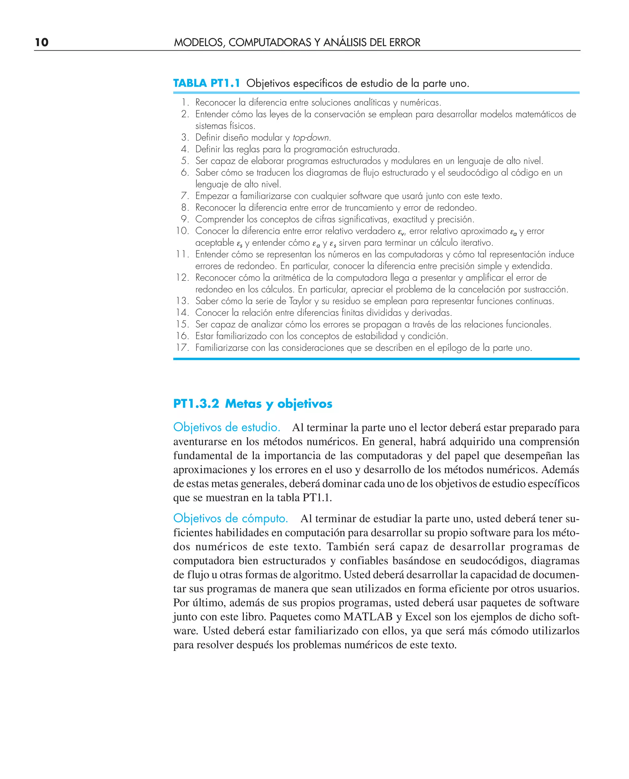 PT1.3.2 Metas y objetivos
Objetivos de estudio. Al terminar la parte uno el lector deberá estar preparado para
aventurarse en los métodos numéricos. En general, habrá adquirido una comprensión
fundamental de la importancia de las computadoras y del papel que desempeñan las
aproximaciones y los errores en el uso y desarrollo de los métodos numéricos. Además
de estas metas generales, deberá dominar cada uno de los objetivos de estudio específicos
que se muestran en la tabla PT1.1.
Objetivos de cómputo. Al terminar de estudiar la parte uno, usted deberá tener su-
ficientes habilidades en computación para desarrollar su propio software para los méto-
dos numéricos de este texto. También será capaz de desarrollar programas de
computadora bien estructurados y confiables basándose en seudocódigos, diagramas
de flujo u otras formas de algoritmo. Usted deberá desarrollar la capacidad de documen-
tar sus programas de manera que sean utilizados en forma eficiente por otros usuarios.
Por último, además de sus propios programas, usted deberá usar paquetes de software
junto con este libro. Paquetes como MATLAB y Excel son los ejemplos de dicho soft-
ware. Usted deberá estar familiarizado con ellos, ya que será más cómodo utilizarlos
para resolver después los problemas numéricos de este texto.
TABLA PT1.1 Objetivos específicos de estudio de la parte uno.
1. Reconocer la diferencia entre soluciones analíticas y numéricas.
2. Entender cómo las leyes de la conservación se emplean para desarrollar modelos matemáticos de
sistemas físicos.
3. Definir diseño modular y top-down.
4. Definir las reglas para la programación estructurada.
5. Ser capaz de elaborar programas estructurados y modulares en un lenguaje de alto nivel.
6. Saber cómo se traducen los diagramas de flujo estructurado y el seudocódigo al código en un
lenguaje de alto nivel.
7. Empezar a familiarizarse con cualquier software que usará junto con este texto.
8. Reconocer la diferencia entre error de truncamiento y error de redondeo.
9. Comprender los conceptos de cifras significativas, exactitud y precisión.
10. Conocer la diferencia entre error relativo verdadero ev, error relativo aproximado ea y error
aceptable es y entender cómo ea y es sirven para terminar un cálculo iterativo.
11. Entender cómo se representan los números en las computadoras y cómo tal representación induce
errores de redondeo. En particular, conocer la diferencia entre precisión simple y extendida.
12. Reconocer cómo la aritmética de la computadora llega a presentar y amplificar el error de
redondeo en los cálculos. En particular, apreciar el problema de la cancelación por sustracción.
13. Saber cómo la serie de Taylor y su residuo se emplean para representar funciones continuas.
14. Conocer la relación entre diferencias finitas divididas y derivadas.
15. Ser capaz de analizar cómo los errores se propagan a través de las relaciones funcionales.
16. Estar familiarizado con los conceptos de estabilidad y condición.
17. Familiarizarse con las consideraciones que se describen en el epílogo de la parte uno.
10 MODELOS, COMPUTADORAS Y ANÁLISIS DEL ERROR
 