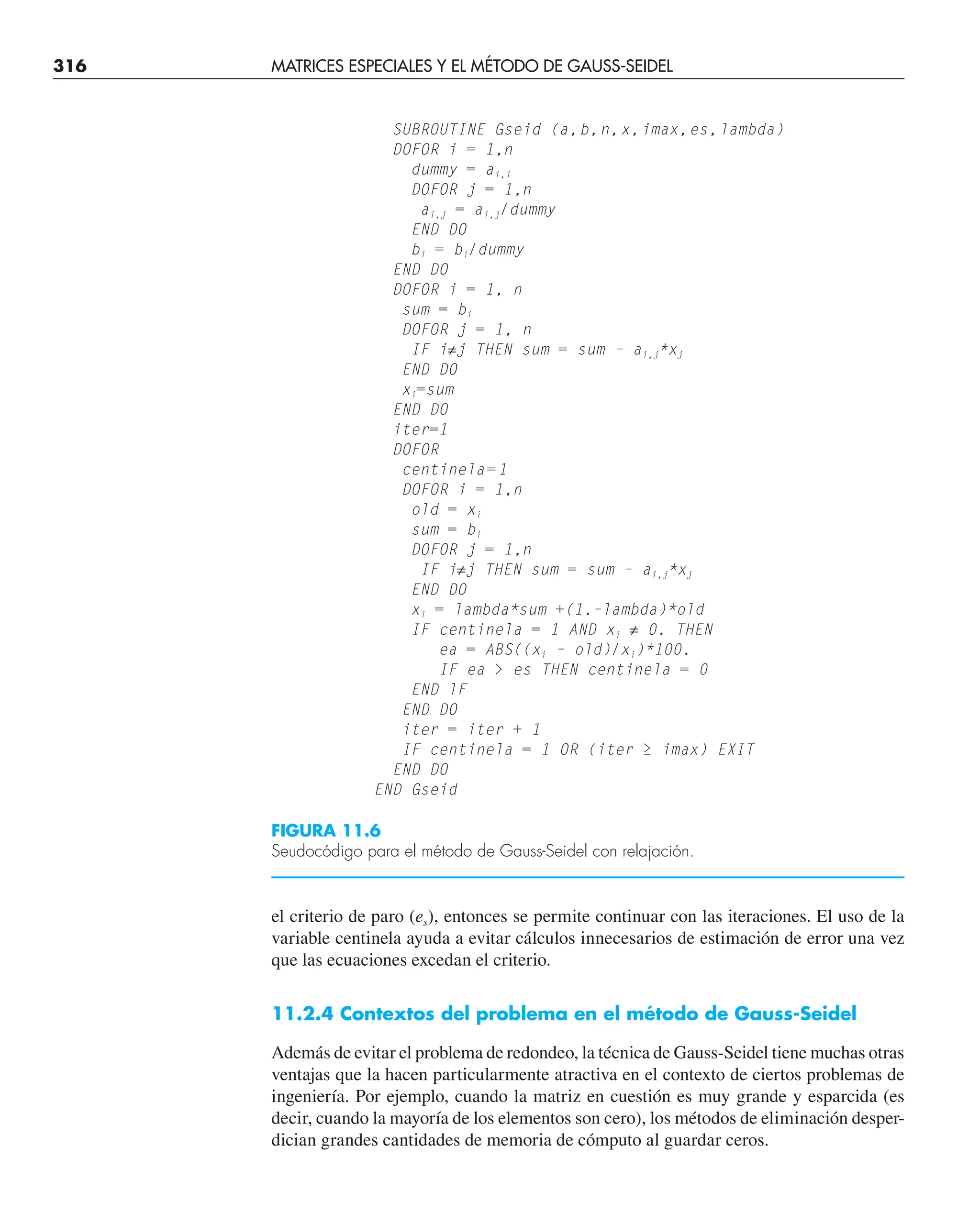 316 MATRICES ESPECIALES Y EL MÉTODO DE GAUSS-SEIDEL
SUBROUTINE Gseid (a,b,n,x,imax,es,lambda)
DOFOR i = 1,n
dummy = ai,i
DOFOR j = 1,n
ai,j = ai,j/dummy
END DO
bi = bi/dummy
END DO
DOFOR i = 1, n
sum = bi
DOFOR j = 1, n
IF i≠j THEN sum = sum – ai,j*xj
END DO
xi=sum
END DO
iter=1
DOFOR
centinela=1
DOFOR i = 1,n
old = xi
sum = bi
DOFOR j = 1,n
IF i≠j THEN sum = sum – ai,j*xj
END DO
xi = lambda*sum +(1.–lambda)*old
IF centinela = 1 AND xi ≠ 0. THEN
ea = ABS((xi – old)/xi)*100.
IF ea  es THEN centinela = 0
END lF
END DO
iter = iter + 1
IF centinela = 1 OR (iter ≥ imax) EXIT
END DO
END Gseid
FIGURA 11.6
Seudocódigo para el método de Gauss-Seidel con relajación.
el criterio de paro (es), entonces se permite continuar con las iteraciones. El uso de la
variable centinela ayuda a evitar cálculos innecesarios de estimación de error una vez
que las ecuaciones excedan el criterio.
11.2.4 Contextos del problema en el método de Gauss-Seidel
Además de evitar el problema de redondeo, la técnica de Gauss-Seidel tiene muchas otras
ventajas que la hacen particularmente atractiva en el contexto de ciertos problemas de
ingeniería. Por ejemplo, cuando la matriz en cuestión es muy grande y esparcida (es
decir, cuando la mayoría de los elementos son cero), los métodos de eliminación desper-
dician grandes cantidades de memoria de cómputo al guardar ceros.
 