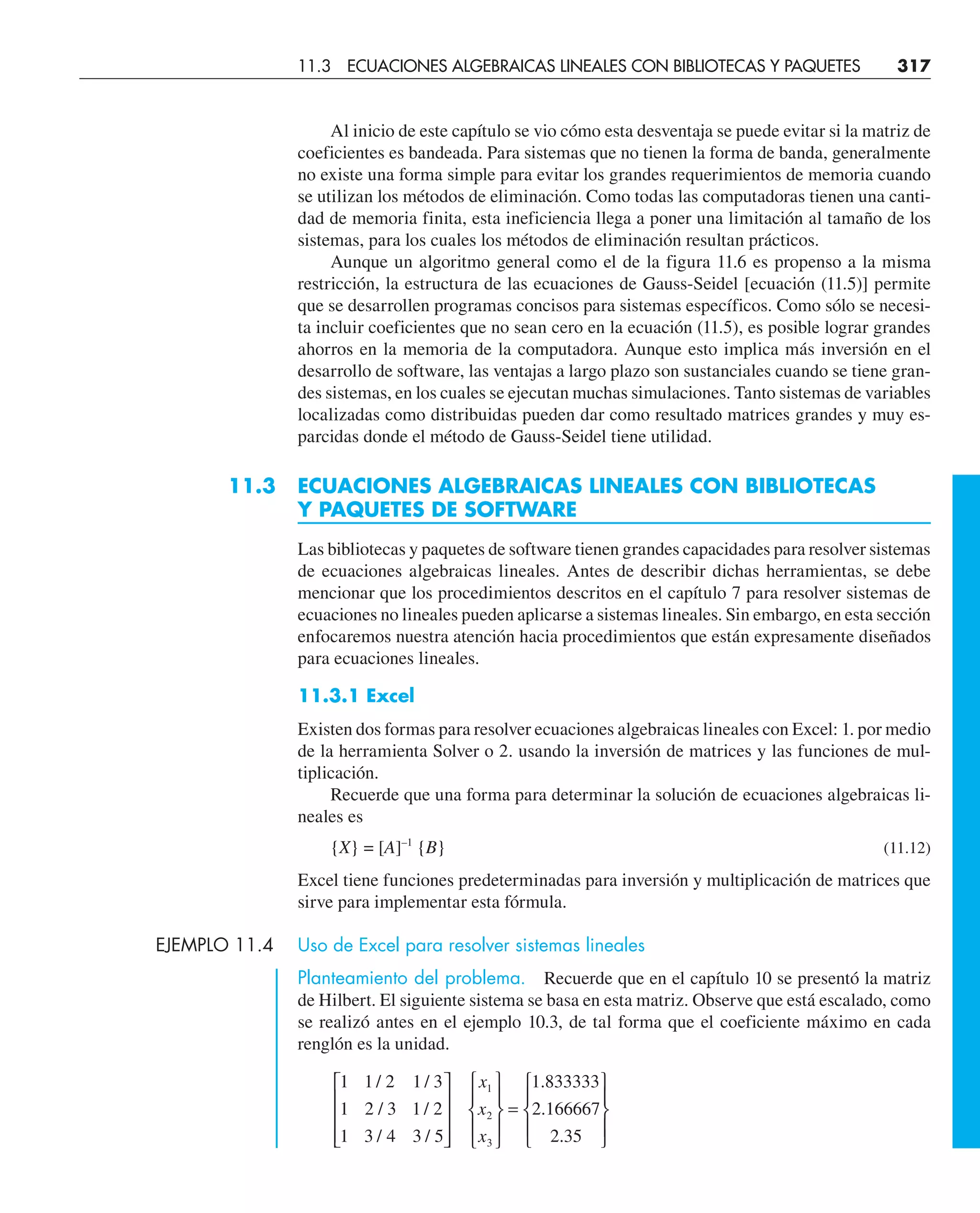 Al inicio de este capítulo se vio cómo esta desventaja se puede evitar si la matriz de
coeficientes es bandeada. Para sistemas que no tienen la forma de banda, generalmente
no existe una forma simple para evitar los grandes requerimientos de memoria cuando
se utilizan los métodos de eliminación. Como todas las computadoras tienen una canti-
dad de memoria finita, esta ineficiencia llega a poner una limitación al tamaño de los
sistemas, para los cuales los métodos de eliminación resultan prácticos.
Aunque un algoritmo general como el de la figura 11.6 es propenso a la misma
restricción, la estructura de las ecuaciones de Gauss-Seidel [ecuación (11.5)] permite
que se desarrollen programas concisos para sistemas específicos. Como sólo se necesi-
ta incluir coeficientes que no sean cero en la ecuación (11.5), es posible lograr grandes
ahorros en la memoria de la computadora. Aunque esto implica más inversión en el
desarrollo de software, las ventajas a largo plazo son sustanciales cuando se tiene gran-
des sistemas, en los cuales se ejecutan muchas simulaciones. Tanto sistemas de variables
localizadas como distribuidas pueden dar como resultado matrices grandes y muy es-
parcidas donde el método de Gauss-Seidel tiene utilidad.
11.3 ECUACIONES ALGEBRAICAS LINEALES CON BIBLIOTECAS
Y PAQUETES DE SOFTWARE
Las bibliotecas y paquetes de software tienen grandes capacidades para resolver sistemas
de ecuaciones algebraicas lineales. Antes de describir dichas herramientas, se debe
mencionar que los procedimientos descritos en el capítulo 7 para resolver sistemas de
ecuaciones no lineales pueden aplicarse a sistemas lineales. Sin embargo, en esta sección
enfocaremos nuestra atención hacia procedimientos que están expresamente diseñados
para ecuaciones lineales.
11.3.1 Excel
Existen dos formas para resolver ecuaciones algebraicas lineales con Excel: 1. por medio
de la herramienta Solver o 2. usando la inversión de matrices y las funciones de mul-
tiplicación.
Recuerde que una forma para determinar la solución de ecuaciones algebraicas li-
neales es
{X} = [A]–1
{B} (11.12)
Excel tiene funciones predeterminadas para inversión y multiplicación de matrices que
sirve para implementar esta fórmula.
EJEMPLO 11.4 Uso de Excel para resolver sistemas lineales
Planteamiento del problema. Recuerde que en el capítulo 10 se presentó la matriz
de Hilbert. El siguiente sistema se basa en esta matriz. Observe que está escalado, como
se realizó antes en el ejemplo 10.3, de tal forma que el coeficiente máximo en cada
renglón es la unidad.
1
1
1
1 2
2 3
3 4
1 3
1 2
3 5
1 833333
2 166667
2 35
1
2
3
/
/
/
/
/
/
.
.
.
⎡
⎣
⎢
⎢
⎢
⎤
⎦
⎥
⎥
⎥
⎧
⎨
⎪
⎩
⎪
⎫
⎬
⎪
⎭
⎪
=
⎧
⎨
⎪
⎩
⎪
⎫
⎬
⎪
⎭
⎪
x
x
x
11.3 ECUACIONES ALGEBRAICAS LINEALES CON BIBLIOTECAS Y PAQUETES 317
 