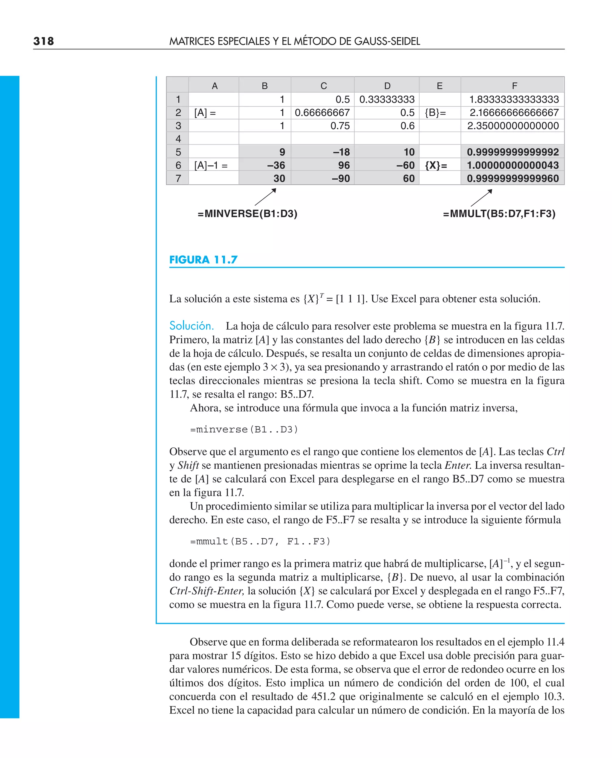 318 MATRICES ESPECIALES Y EL MÉTODO DE GAUSS-SEIDEL
La solución a este sistema es {X}T
= [1 1 1]. Use Excel para obtener esta solución.
Solución. La hoja de cálculo para resolver este problema se muestra en la figura 11.7.
Primero, la matriz [A] y las constantes del lado derecho {B} se introducen en las celdas
de la hoja de cálculo. Después, se resalta un conjunto de celdas de dimensiones apropia-
das (en este ejemplo 3 × 3), ya sea presionando y arrastrando el ratón o por medio de las
teclas direccionales mientras se presiona la tecla shift. Como se muestra en la figura
11.7, se resalta el rango: B5..D7.
Ahora, se introduce una fórmula que invoca a la función matriz inversa,
=minverse(B1..D3)
Observe que el argumento es el rango que contiene los elementos de [A]. Las teclas Ctrl
y Shift se mantienen presionadas mientras se oprime la tecla Enter. La inversa resultan-
te de [A] se calculará con Excel para desplegarse en el rango B5..D7 como se muestra
en la figura 11.7.
Un procedimiento similar se utiliza para multiplicar la inversa por el vector del lado
derecho. En este caso, el rango de F5..F7 se resalta y se introduce la siguiente fórmula
=mmult(B5..D7, F1..F3)
donde el primer rango es la primera matriz que habrá de multiplicarse, [A]–1
, y el segun-
do rango es la segunda matriz a multiplicarse, {B}. De nuevo, al usar la combinación
Ctrl-Shift-Enter, la solución {X} se calculará por Excel y desplegada en el rango F5..F7,
como se muestra en la figura 11.7. Como puede verse, se obtiene la respuesta correcta.
Observe que en forma deliberada se reformatearon los resultados en el ejemplo 11.4
para mostrar 15 dígitos. Esto se hizo debido a que Excel usa doble precisión para guar-
dar valores numéricos. De esta forma, se observa que el error de redondeo ocurre en los
últimos dos dígitos. Esto implica un número de condición del orden de 100, el cual
concuerda con el resultado de 451.2 que originalmente se calculó en el ejemplo 10.3.
Excel no tiene la capacidad para calcular un número de condición. En la mayoría de los
FIGURA 11.7
A B C D E F
1 1 0.5 0.33333333 1.83333333333333
2 [A] = 1 0.66666667 0.5 {B}= 2.16666666666667
3 1 0.75 0.6 2.35000000000000
4
5 9 –18 10 0.99999999999992
6 [A]–1 = –36 96 –60 {X}= 1.00000000000043
7 30 –90 60 0.99999999999960
=MINVERSE(B1:D3) =MMULT(B5:D7,F1:F3)
 