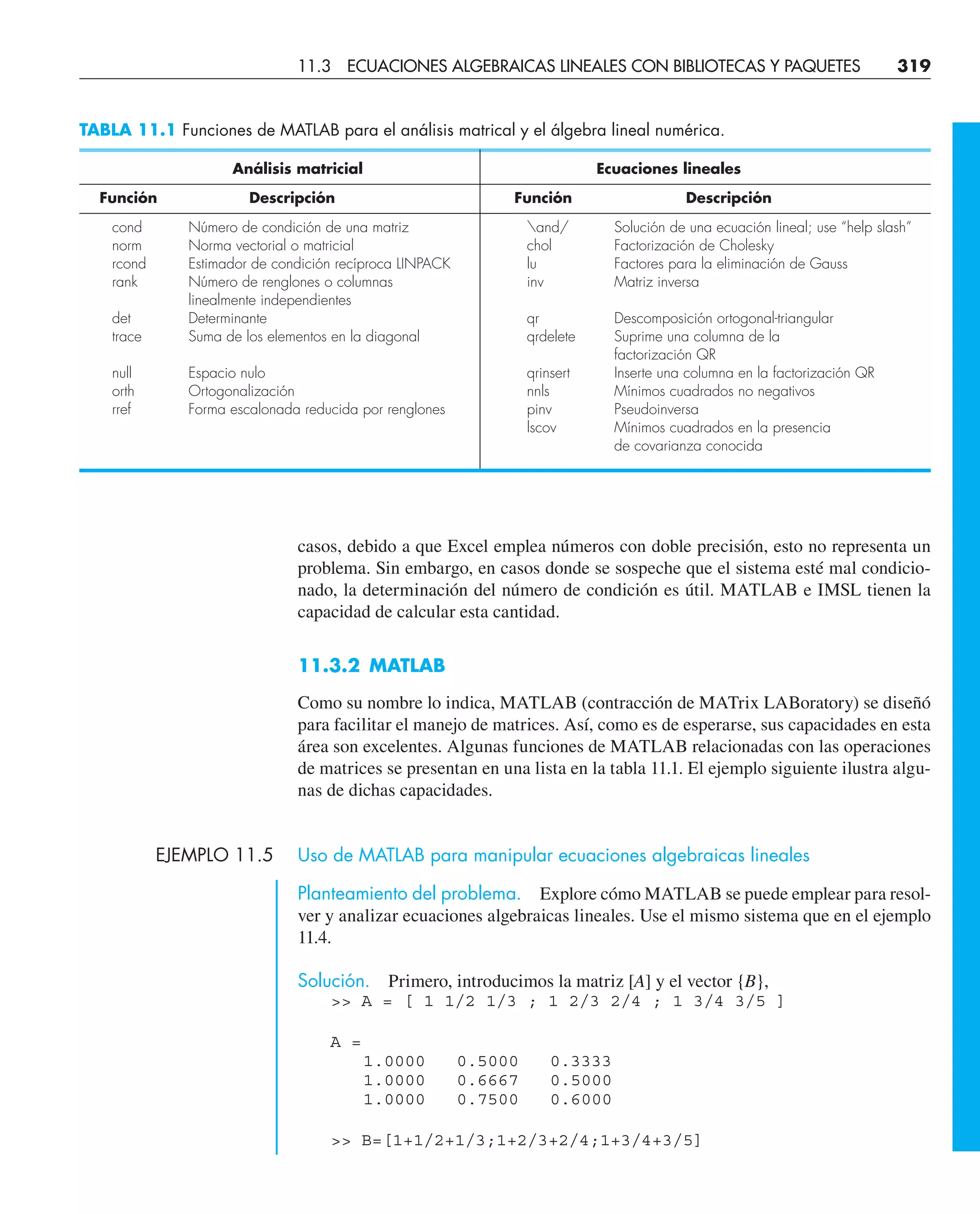 casos, debido a que Excel emplea números con doble precisión, esto no representa un
problema. Sin embargo, en casos donde se sospeche que el sistema esté mal condicio-
nado, la determinación del número de condición es útil. MATLAB e IMSL tienen la
capacidad de calcular esta cantidad.
11.3.2 MATLAB
Como su nombre lo indica, MATLAB (contracción de MATrix LABoratory) se diseñó
para facilitar el manejo de matrices. Así, como es de esperarse, sus capacidades en esta
área son excelentes. Algunas funciones de MATLAB relacionadas con las operaciones
de matrices se presentan en una lista en la tabla 11.1. El ejemplo siguiente ilustra algu-
nas de dichas capacidades.
EJEMPLO 11.5 Uso de MATLAB para manipular ecuaciones algebraicas lineales
Planteamiento del problema. Explore cómo MATLAB se puede emplear para resol-
ver y analizar ecuaciones algebraicas lineales. Use el mismo sistema que en el ejemplo
11.4.
Solución. Primero, introducimos la matriz [A] y el vector {B},
 A = [ 1 1/2 1/3 ; 1 2/3 2/4 ; 1 3/4 3/5 ]
A =
1.0000 0.5000 0.3333
1.0000 0.6667 0.5000
1.0000 0.7500 0.6000
 B=[1+1/2+1/3;1+2/3+2/4;1+3/4+3/5]
TABLA 11.1 Funciones de MATLAB para el análisis matrical y el álgebra lineal numérica.
Análisis matricial Ecuaciones lineales
Función Descripción Función Descripción
cond Número de condición de una matriz and/ Solución de una ecuación lineal; use “help slash”
norm Norma vectorial o matricial chol Factorización de Cholesky
rcond Estimador de condición recíproca LINPACK lu Factores para la eliminación de Gauss
rank Número de renglones o columnas inv Matriz inversa
linealmente independientes
det Determinante qr Descomposición ortogonal-triangular
trace Suma de los elementos en la diagonal qrdelete Suprime una columna de la
factorización QR
null Espacio nulo qrinsert Inserte una columna en la factorización QR
orth Ortogonalización nnls Mínimos cuadrados no negativos
rref Forma escalonada reducida por renglones pinv Pseudoinversa
lscov Mínimos cuadrados en la presencia
de covarianza conocida
11.3 ECUACIONES ALGEBRAICAS LINEALES CON BIBLIOTECAS Y PAQUETES 319
 