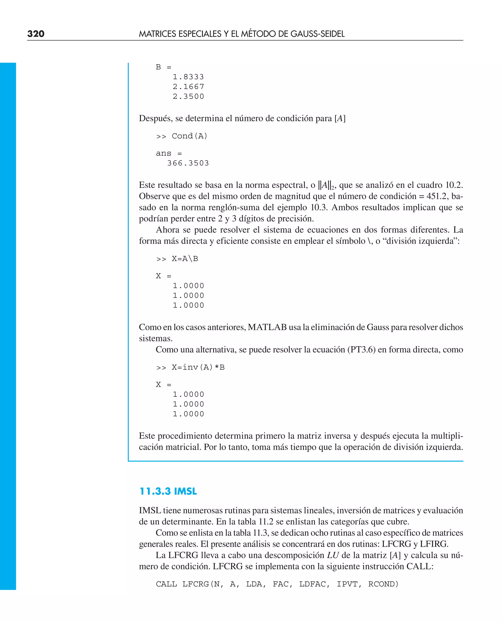 320 MATRICES ESPECIALES Y EL MÉTODO DE GAUSS-SEIDEL
B =
1.8333
2.1667
2.3500
Después, se determina el número de condición para [A]
 Cond(A)
ans =
366.3503
Este resultado se basa en la norma espectral, o ||A||2, que se analizó en el cuadro 10.2.
Observe que es del mismo orden de magnitud que el número de condición = 451.2, ba-
sado en la norma renglón-suma del ejemplo 10.3. Ambos resultados implican que se
podrían perder entre 2 y 3 dígitos de precisión.
Ahora se puede resolver el sistema de ecuaciones en dos formas diferentes. La
forma más directa y eficiente consiste en emplear el símbolo , o “división izquierda”:
 X=AB
X =
1.0000
1.0000
1.0000
Como en los casos anteriores, MATLAB usa la eliminación de Gauss para resolver dichos
sistemas.
Como una alternativa, se puede resolver la ecuación (PT3.6) en forma directa, como
 X=inv(A)*B
X =
1.0000
1.0000
1.0000
Este procedimiento determina primero la matriz inversa y después ejecuta la multipli-
cación matricial. Por lo tanto, toma más tiempo que la operación de división izquierda.
11.3.3 IMSL
IMSL tiene numerosas rutinas para sistemas lineales, inversión de matrices y evaluación
de un determinante. En la tabla 11.2 se enlistan las categorías que cubre.
Como se enlista en la tabla 11.3, se dedican ocho rutinas al caso específico de matrices
generales reales. El presente análisis se concentrará en dos rutinas: LFCRG y LFIRG.
La LFCRG lleva a cabo una descomposición LU de la matriz [A] y calcula su nú-
mero de condición. LFCRG se implementa con la siguiente instrucción CALL:
CALL LFCRG(N, A, LDA, FAC, LDFAC, IPVT, RCOND)
 