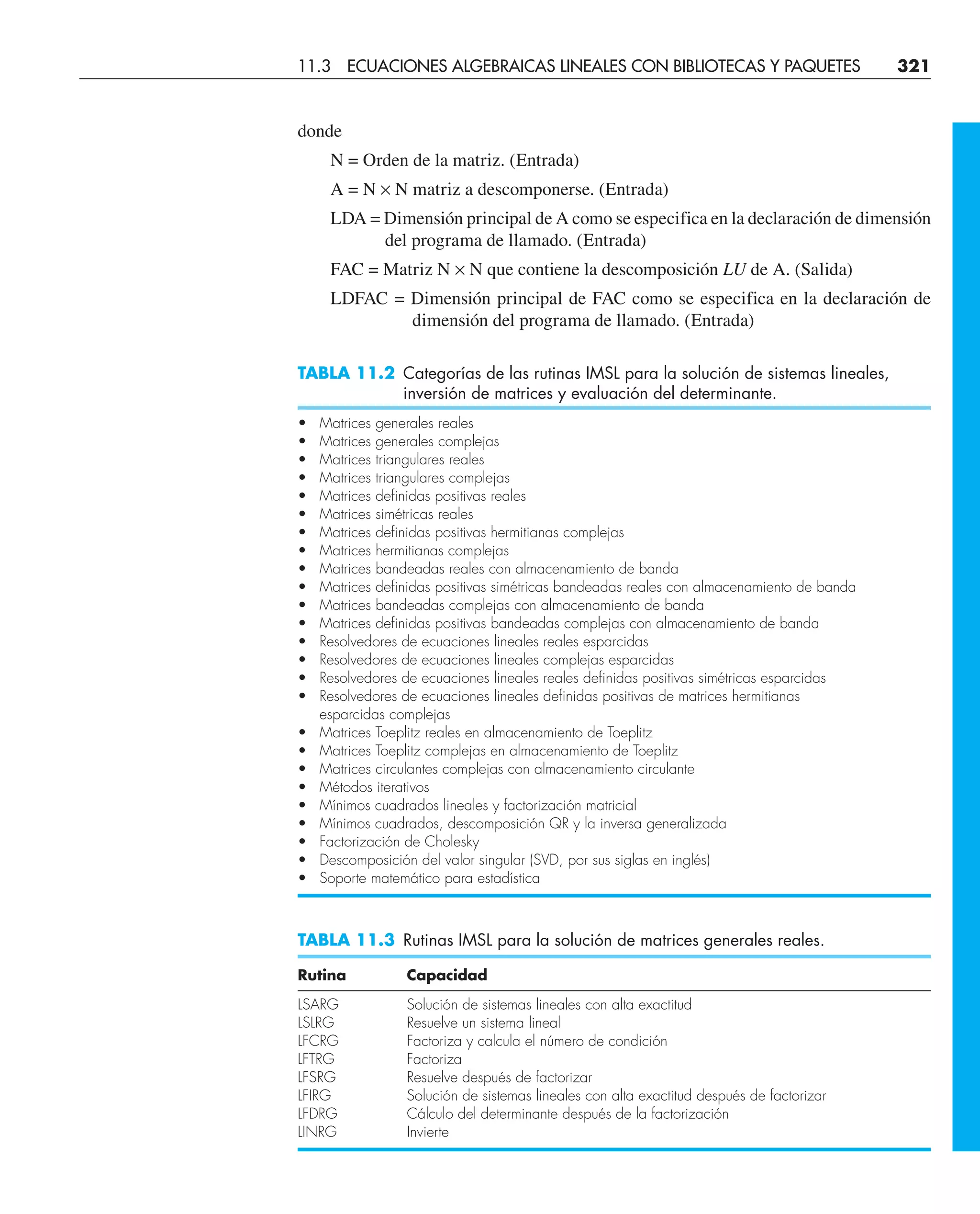 donde
N = Orden de la matriz. (Entrada)
A = N × N matriz a descomponerse. (Entrada)
LDA = Dimensión principal de A como se especifica en la declaración de dimensión
del programa de llamado. (Entrada)
FAC = Matriz N × N que contiene la descomposición LU de A. (Salida)
LDFAC = Dimensión principal de FAC como se especifica en la declaración de
dimensión del programa de llamado. (Entrada)
TABLA 11.2 Categorías de las rutinas IMSL para la solución de sistemas lineales,
inversión de matrices y evaluación del determinante.
• Matrices generales reales
• Matrices generales complejas
• Matrices triangulares reales
• Matrices triangulares complejas
• Matrices definidas positivas reales
• Matrices simétricas reales
• Matrices definidas positivas hermitianas complejas
• Matrices hermitianas complejas
• Matrices bandeadas reales con almacenamiento de banda
• Matrices definidas positivas simétricas bandeadas reales con almacenamiento de banda
• Matrices bandeadas complejas con almacenamiento de banda
• Matrices definidas positivas bandeadas complejas con almacenamiento de banda
• Resolvedores de ecuaciones lineales reales esparcidas
• Resolvedores de ecuaciones lineales complejas esparcidas
• Resolvedores de ecuaciones lineales reales definidas positivas simétricas esparcidas
• Resolvedores de ecuaciones lineales definidas positivas de matrices hermitianas
esparcidas complejas
• Matrices Toeplitz reales en almacenamiento de Toeplitz
• Matrices Toeplitz complejas en almacenamiento de Toeplitz
• Matrices circulantes complejas con almacenamiento circulante
• Métodos iterativos
• Mínimos cuadrados lineales y factorización matricial
• Mínimos cuadrados, descomposición QR y la inversa generalizada
• Factorización de Cholesky
• Descomposición del valor singular (SVD, por sus siglas en inglés)
• Soporte matemático para estadística
TABLA 11.3 Rutinas IMSL para la solución de matrices generales reales.
Rutina Capacidad
LSARG Solución de sistemas lineales con alta exactitud
LSLRG Resuelve un sistema lineal
LFCRG Factoriza y calcula el número de condición
LFTRG Factoriza
LFSRG Resuelve después de factorizar
LFIRG Solución de sistemas lineales con alta exactitud después de factorizar
LFDRG Cálculo del determinante después de la factorización
LINRG Invierte
11.3 ECUACIONES ALGEBRAICAS LINEALES CON BIBLIOTECAS Y PAQUETES 321
 