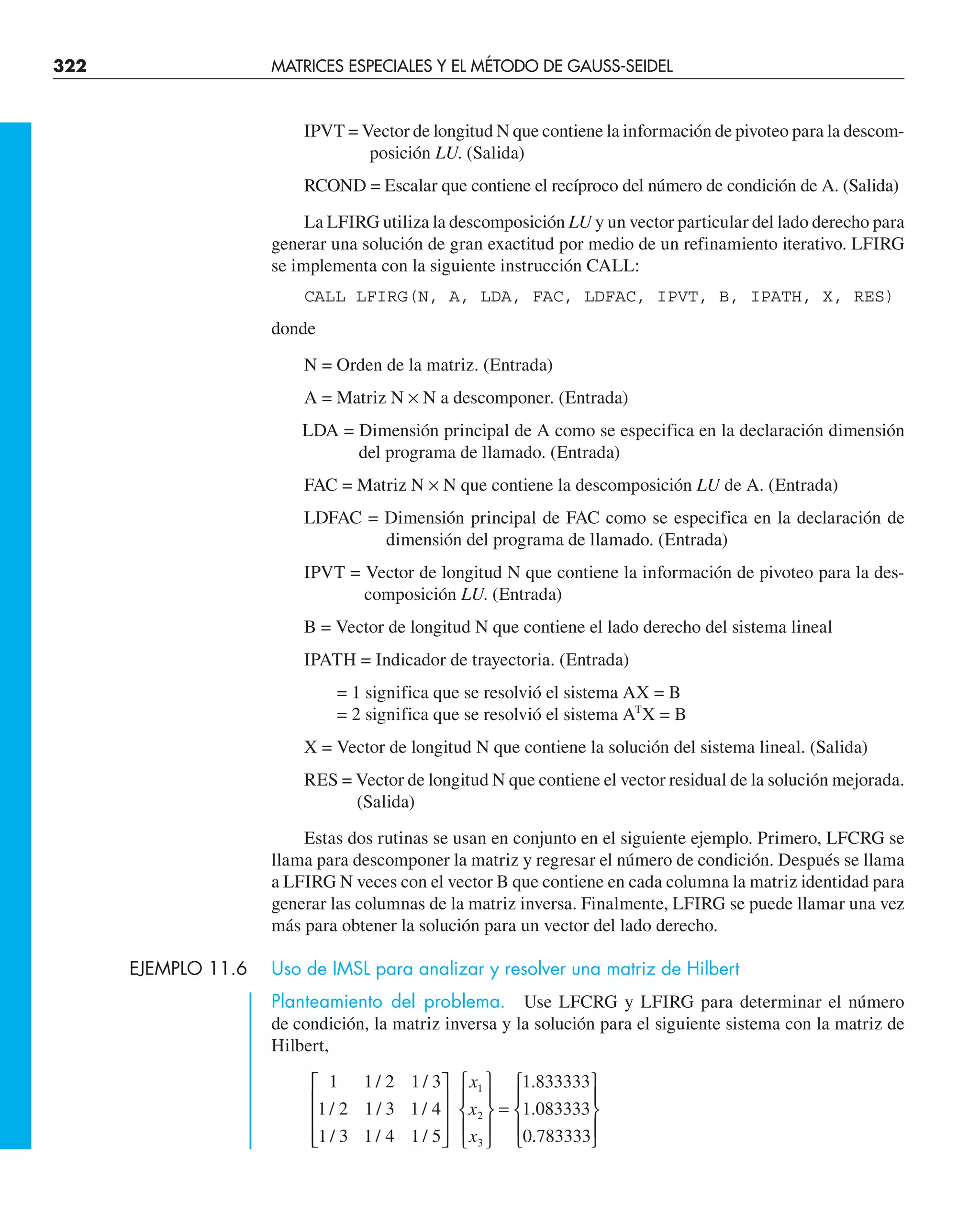 322 MATRICES ESPECIALES Y EL MÉTODO DE GAUSS-SEIDEL
IPVT = Vector de longitud N que contiene la información de pivoteo para la descom-
posición LU. (Salida)
RCOND = Escalar que contiene el recíproco del número de condición de A. (Salida)
La LFIRG utiliza la descomposición LU y un vector particular del lado derecho para
generar una solución de gran exactitud por medio de un refinamiento iterativo. LFIRG
se implementa con la siguiente instrucción CALL:
CALL LFIRG(N, A, LDA, FAC, LDFAC, IPVT, B, IPATH, X, RES)
donde
N = Orden de la matriz. (Entrada)
A = Matriz N × N a descomponer. (Entrada)
LDA = Dimensión principal de A como se especifica en la declaración dimensión
del programa de llamado. (Entrada)
FAC = Matriz N × N que contiene la descomposición LU de A. (Entrada)
LDFAC = Dimensión principal de FAC como se especifica en la declaración de
dimensión del programa de llamado. (Entrada)
IPVT = Vector de longitud N que contiene la información de pivoteo para la des-
composición LU. (Entrada)
B = Vector de longitud N que contiene el lado derecho del sistema lineal
IPATH = Indicador de trayectoria. (Entrada)
= 1 significa que se resolvió el sistema AX = B
= 2 significa que se resolvió el sistema AT
X = B
X = Vector de longitud N que contiene la solución del sistema lineal. (Salida)
RES = Vector de longitud N que contiene el vector residual de la solución mejorada.
(Salida)
Estas dos rutinas se usan en conjunto en el siguiente ejemplo. Primero, LFCRG se
llama para descomponer la matriz y regresar el número de condición. Después se llama
a LFIRG N veces con el vector B que contiene en cada columna la matriz identidad para
generar las columnas de la matriz inversa. Finalmente, LFIRG se puede llamar una vez
más para obtener la solución para un vector del lado derecho.
EJEMPLO 11.6 Uso de IMSL para analizar y resolver una matriz de Hilbert
Planteamiento del problema. Use LFCRG y LFIRG para determinar el número
de condición, la matriz inversa y la solución para el siguiente sistema con la matriz de
Hilbert,
1
1 2
1 3
1 2
1 3
1 4
1 3
1 4
1 5
1 833333
1 083333
0 783333
1
2
3
/
/
/
/
/
/
/
/
.
.
.
⎡
⎣
⎢
⎢
⎢
⎤
⎦
⎥
⎥
⎥
⎧
⎨
⎪
⎩
⎪
⎫
⎬
⎪
⎭
⎪
=
⎧
⎨
⎪
⎩
⎪
⎫
⎬
⎪
⎭
⎪
x
x
x
 