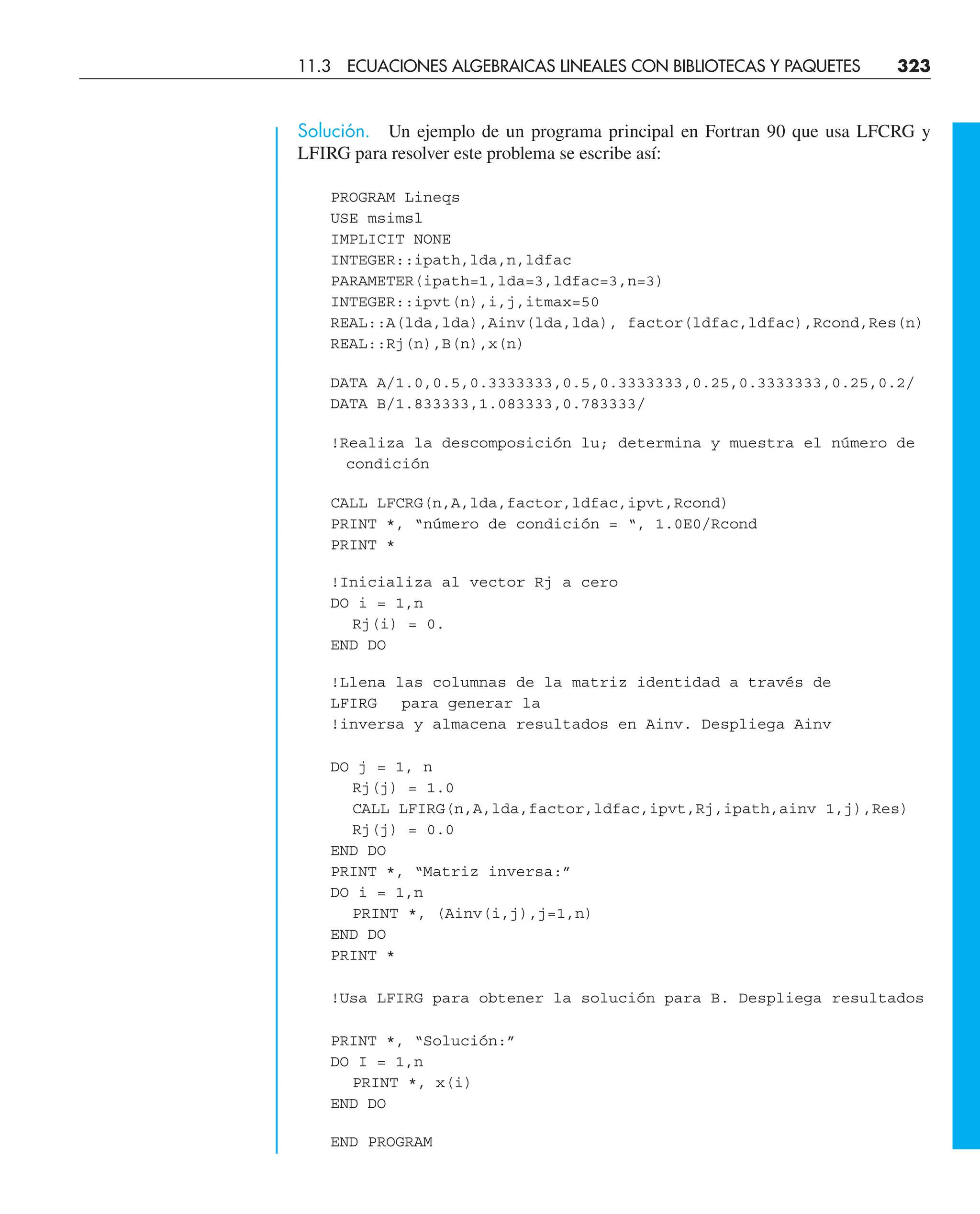 Solución. Un ejemplo de un programa principal en Fortran 90 que usa LFCRG y
LFIRG para resolver este problema se escribe así:
PROGRAM Lineqs
USE msimsl
IMPLICIT NONE
INTEGER::ipath,lda,n,ldfac
PARAMETER(ipath=1,lda=3,ldfac=3,n=3)
INTEGER::ipvt(n),i,j,itmax=50
REAL::A(lda,lda),Ainv(lda,lda), factor(ldfac,ldfac),Rcond,Res(n)
REAL::Rj(n),B(n),x(n)
DATA A/1.0,0.5,0.3333333,0.5,0.3333333,0.25,0.3333333,0.25,0.2/
DATA B/1.833333,1.083333,0.783333/
!Realiza la descomposición lu; determina y muestra el número de
condición
CALL LFCRG(n,A,lda,factor,ldfac,ipvt,Rcond)
PRINT *, “número de condición = “, 1.0E0/Rcond
PRINT *
!Inicializa al vector Rj a cero
DO i = 1,n
Rj(i) = 0.
END DO
!Llena las columnas de la matriz identidad a través de
LFIRG para generar la
!inversa y almacena resultados en Ainv. Despliega Ainv
DO j = 1, n
Rj(j) = 1.0
CALL LFIRG(n,A,lda,factor,ldfac,ipvt,Rj,ipath,ainv 1,j),Res)
Rj(j) = 0.0
END DO
PRINT *, “Matriz inversa:”
DO i = 1,n
PRINT *, (Ainv(i,j),j=1,n)
END DO
PRINT *
!Usa LFIRG para obtener la solución para B. Despliega resultados
PRINT *, “Solución:”
DO I = 1,n
PRINT *, x(i)
END DO
END PROGRAM
11.3 ECUACIONES ALGEBRAICAS LINEALES CON BIBLIOTECAS Y PAQUETES 323
 