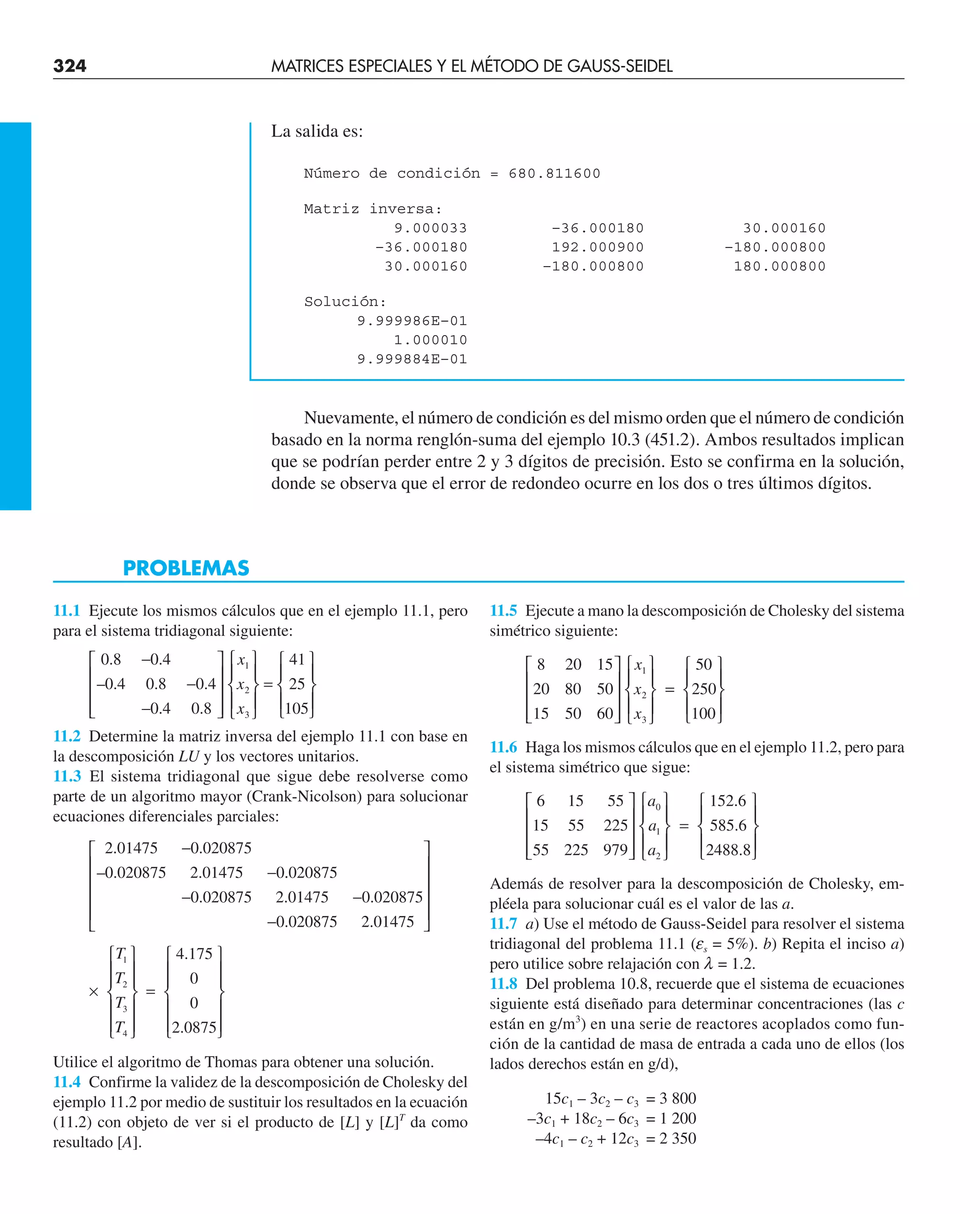 324 MATRICES ESPECIALES Y EL MÉTODO DE GAUSS-SEIDEL
La salida es:
Número de condición = 680.811600
Matriz inversa:
9.000033 –36.000180 30.000160
–36.000180 192.000900 –180.000800
30.000160 –180.000800 180.000800
Solución:
9.999986E–01
1.000010
9.999884E–01
Nuevamente, el número de condición es del mismo orden que el número de condición
basado en la norma renglón-suma del ejemplo 10.3 (451.2). Ambos resultados implican
que se podrían perder entre 2 y 3 dígitos de precisión. Esto se confirma en la solución,
donde se observa que el error de redondeo ocurre en los dos o tres últimos dígitos.
11.1 Ejecute los mismos cálculos que en el ejemplo 11.1, pero
para el sistema tridiagonal siguiente:
0 8
0 4
0 4
0 8
0 4
0 4
0 8
1
2
3
.
– .
.
.
.
.
.
−
−
−
⎡
⎣
⎢
⎢
⎢
⎤
⎦
⎥
⎥
⎥
⎧
⎨
x
x
x
⎪
⎪
⎩
⎪
⎫
⎬
⎪
⎭
⎪
=
⎧
⎨
⎪
⎩
⎪
⎫
⎬
⎪
⎭
⎪
41
25
105
11.2 Determine la matriz inversa del ejemplo 11.1 con base en
la descomposición LU y los vectores unitarios.
11.3 El sistema tridiagonal que sigue debe resolverse como
parte de un algoritmo mayor (Crank-Nicolson) para solucionar
ecuaciones diferenciales parciales:
2 01475
0 020875
0 020875
2 01475
0 020875
0
.
– .
.
.
.
−
−
− .
.
.
.
.
.
020875
2 01475
0 020875
0 020875
2 01475
−
−
⎡
⎣
⎢
⎢
⎢
⎢
⎢
⎤
⎦
⎥
⎥
⎥
⎥
×
⎧
⎨
⎪
⎪
⎩
⎪
⎪
⎫
⎬
⎪
⎪
⎭
⎪
⎪
=
⎧
⎨
⎪
⎪
⎩
⎪
⎪
⎫
⎬
⎪
⎪
⎭
⎪
⎪
T
T
T
T
1
2
3
4
4 175
0
0
2 0875
.
.
Utilice el algoritmo de Thomas para obtener una solución.
11.4 Confirme la validez de la descomposición de Cholesky del
ejemplo 11.2 por medio de sustituir los resultados en la ecuación
(11.2) con objeto de ver si el producto de [L] y [L]T
da como
resultado [A].
11.5 Ejecute a mano la descomposición de Cholesky del sistema
simétrico siguiente:
8
20
15
20
80
50
15
50
60
1
2
3
⎡
⎣
⎢
⎢
⎢
⎤
⎦
⎥
⎥
⎥
⎧
⎨
⎪
⎩
⎪
⎫
⎬
⎪
⎭
⎪
x
x
x
=
=
⎧
⎨
⎪
⎩
⎪
⎫
⎬
⎪
⎭
⎪
50
250
100
11.6 Haga los mismos cálculos que en el ejemplo 11.2, pero para
el sistema simétrico que sigue:
6
15
55
15
55
225
55
225
979
0
1
2
⎡
⎣
⎢
⎢
⎢
⎤
⎦
⎥
⎥
⎥
⎧
⎨
⎪
⎩
⎪
⎫
⎬
a
a
a
⎪
⎪
⎭
⎪
=
⎧
⎨
⎪
⎩
⎪
⎫
⎬
⎪
⎭
⎪
152 6
585 6
2488 8
.
.
.
Además de resolver para la descomposición de Cholesky, em-
pléela para solucionar cuál es el valor de las a.
11.7 a) Use el método de Gauss-Seidel para resolver el sistema
tridiagonal del problema 11.1 (es = 5%). b) Repita el inciso a)
pero utilice sobre relajación con l = 1.2.
11.8 Del problema 10.8, recuerde que el sistema de ecuaciones
siguiente está diseñado para determinar concentraciones (las c
están en g/m3
) en una serie de reactores acoplados como fun-
ción de la cantidad de masa de entrada a cada uno de ellos (los
lados derechos están en g/d),
15c1 – 3c2 – c3 = 3 800
–3c1 + 18c2 – 6c3 = 1 200
–4c1 – c2 + 12c3 = 2 350
PROBLEMAS
 