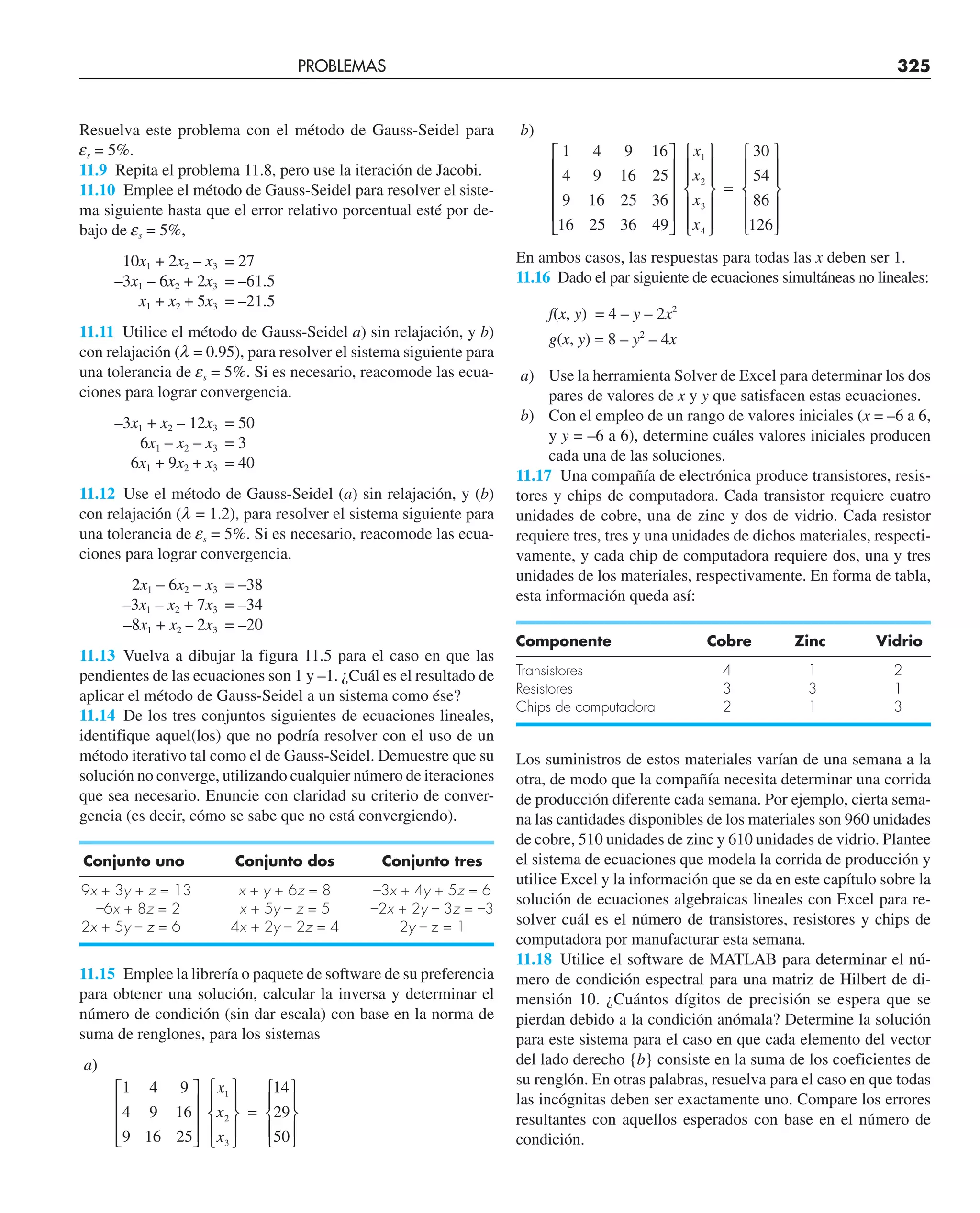 PROBLEMAS 325
Resuelva este problema con el método de Gauss-Seidel para
es = 5%.
11.9 Repita el problema 11.8, pero use la iteración de Jacobi.
11.10 Emplee el método de Gauss-Seidel para resolver el siste-
ma siguiente hasta que el error relativo porcentual esté por de-
bajo de es = 5%,
10x1 + 2x2 – x3 = 27
–3x1 – 6x2 + 2x3 = –61.5
x1 + x2 + 5x3 = –21.5
11.11 Utilice el método de Gauss-Seidel a) sin relajación, y b)
con relajación (l = 0.95), para resolver el sistema siguiente para
una tolerancia de es = 5%. Si es necesario, reacomode las ecua-
ciones para lograr convergencia.
–3x1 + x2 – 12x3 = 50
6x1 – x2 – x3 = 3
6x1 + 9x2 + x3 = 40
11.12 Use el método de Gauss-Seidel (a) sin relajación, y (b)
con relajación (l = 1.2), para resolver el sistema siguiente para
una tolerancia de es = 5%. Si es necesario, reacomode las ecua-
ciones para lograr convergencia.
2x1 – 6x2 – x3 = –38
–3x1 – x2 + 7x3 = –34
–8x1 + x2 – 2x3 = –20
11.13 Vuelva a dibujar la figura 11.5 para el caso en que las
pendientes de las ecuaciones son 1 y –1. ¿Cuál es el resultado de
aplicar el método de Gauss-Seidel a un sistema como ése?
11.14 De los tres conjuntos siguientes de ecuaciones lineales,
identifique aquel(los) que no podría resolver con el uso de un
método iterativo tal como el de Gauss-Seidel. Demuestre que su
solución no converge, utilizando cualquier número de iteraciones
que sea necesario. Enuncie con claridad su criterio de conver-
gencia (es decir, cómo se sabe que no está convergiendo).
Conjunto uno Conjunto dos Conjunto tres
9x + 3y + z = 13 x + y + 6z = 8 –3x + 4y + 5z = 6
–6x + 8z = 2 x + 5y – z = 5 –2x + 2y – 3z = –3
2x + 5y – z = 6 4x + 2y – 2z = 4 2y – z = 1
11.15 Emplee la librería o paquete de software de su preferencia
para obtener una solución, calcular la inversa y determinar el
número de condición (sin dar escala) con base en la norma de
suma de renglones, para los sistemas
a)
1
4
9
4
9
16
9
16
25
14
29
50
1
2
3
⎡
⎣
⎢
⎢
⎢
⎤
⎦
⎥
⎥
⎥
⎧
⎨
⎪
⎩
⎪
⎫
⎬
⎪
⎭
⎪
=
⎧
⎨
⎪
⎩
⎪
⎫
⎬
⎪
⎭
⎪
x
x
x
b)
1
4
9
16
4
9
16
25
9
16
25
36
16
25
36
49
30
54
86
126
1
2
3
4
⎡
⎣
⎢
⎢
⎢
⎢
⎤
⎦
⎥
⎥
⎥
⎥
⎧
⎨
⎪
⎪
⎩
⎪
⎪
⎫
⎬
⎪
⎪
⎭
⎪
⎪
=
⎧
⎨
⎪
⎪
⎩
⎪
⎪
⎫
⎬
⎪
⎪
⎭
⎪
⎪
x
x
x
x
En ambos casos, las respuestas para todas las x deben ser 1.
11.16 Dado el par siguiente de ecuaciones simultáneas no lineales:
f(x, y) = 4 – y – 2x2
g(x, y) = 8 – y2
– 4x
a) Use la herramienta Solver de Excel para determinar los dos
pares de valores de x y y que satisfacen estas ecuaciones.
b) Con el empleo de un rango de valores iniciales (x = –6 a 6,
y y = –6 a 6), determine cuáles valores iniciales producen
cada una de las soluciones.
11.17 Una compañía de electrónica produce transistores, resis-
tores y chips de computadora. Cada transistor requiere cuatro
unidades de cobre, una de zinc y dos de vidrio. Cada resistor
requiere tres, tres y una unidades de dichos materiales, respecti-
vamente, y cada chip de computadora requiere dos, una y tres
unidades de los materiales, respectivamente. En forma de tabla,
esta información queda así:
Componente Cobre Zinc Vidrio
Transistores 4 1 2
Resistores 3 3 1
Chips de computadora 2 1 3
Los suministros de estos materiales varían de una semana a la
otra, de modo que la compañía necesita determinar una corrida
de producción diferente cada semana. Por ejemplo, cierta sema-
na las cantidades disponibles de los materiales son 960 unidades
de cobre, 510 unidades de zinc y 610 unidades de vidrio. Plantee
el sistema de ecuaciones que modela la corrida de producción y
utilice Excel y la información que se da en este capítulo sobre la
solución de ecuaciones algebraicas lineales con Excel para re-
solver cuál es el número de transistores, resistores y chips de
computadora por manufacturar esta semana.
11.18 Utilice el software de MATLAB para determinar el nú-
mero de condición espectral para una matriz de Hilbert de di-
mensión 10. ¿Cuántos dígitos de precisión se espera que se
pierdan debido a la condición anómala? Determine la solución
para este sistema para el caso en que cada elemento del vector
del lado derecho {b} consiste en la suma de los coeficientes de
su renglón. En otras palabras, resuelva para el caso en que todas
las incógnitas deben ser exactamente uno. Compare los errores
resultantes con aquellos esperados con base en el número de
condición.
 