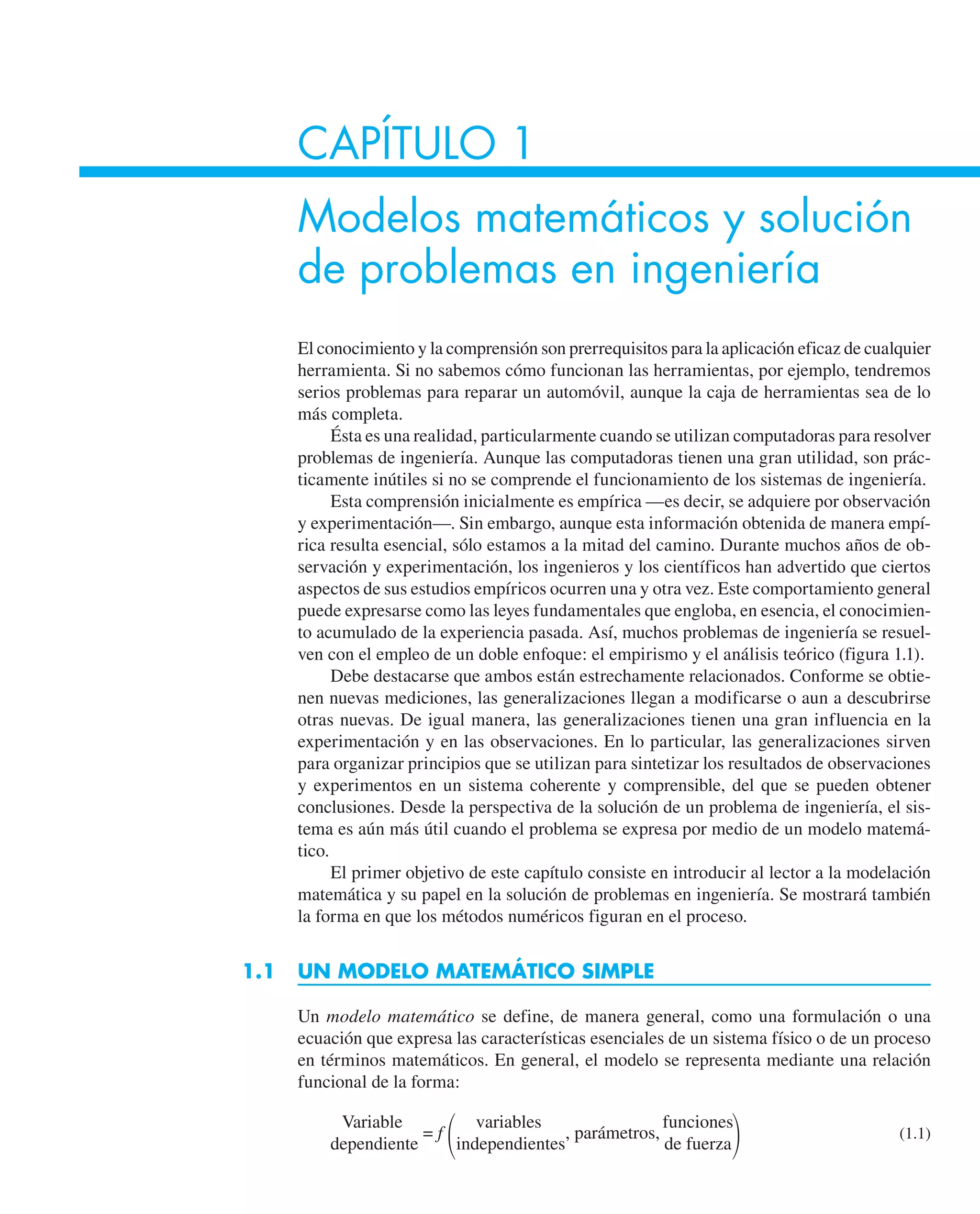 CAPÍTULO 1
Modelos matemáticos y solución
de problemas en ingeniería
El conocimiento y la comprensión son prerrequisitos para la aplicación eficaz de cualquier
herramienta. Si no sabemos cómo funcionan las herramientas, por ejemplo, tendremos
serios problemas para reparar un automóvil, aunque la caja de herramientas sea de lo
más completa.
Ésta es una realidad, particularmente cuando se utilizan computadoras para resolver
problemas de ingeniería. Aunque las computadoras tienen una gran utilidad, son prác-
ticamente inútiles si no se comprende el funcionamiento de los sistemas de ingeniería.
Esta comprensión inicialmente es empírica —es decir, se adquiere por observación
y experimentación—. Sin embargo, aunque esta información obtenida de manera empí-
rica resulta esencial, sólo estamos a la mitad del camino. Durante muchos años de ob-
servación y experimentación, los ingenieros y los científicos han advertido que ciertos
aspectos de sus estudios empíricos ocurren una y otra vez. Este comportamiento general
puede expresarse como las leyes fundamentales que engloba, en esencia, el conocimien-
to acumulado de la experiencia pasada. Así, muchos problemas de ingeniería se resuel-
ven con el empleo de un doble enfoque: el empirismo y el análisis teórico (figura 1.1).
Debe destacarse que ambos están estrechamente relacionados. Conforme se obtie-
nen nuevas mediciones, las generalizaciones llegan a modificarse o aun a descubrirse
otras nuevas. De igual manera, las generalizaciones tienen una gran influencia en la
experimentación y en las observaciones. En lo particular, las generalizaciones sirven
para organizar principios que se utilizan para sintetizar los resultados de observaciones
y experimentos en un sistema coherente y comprensible, del que se pueden obtener
conclusiones. Desde la perspectiva de la solución de un problema de ingeniería, el sis-
tema es aún más útil cuando el problema se expresa por medio de un modelo matemá-
tico.
El primer objetivo de este capítulo consiste en introducir al lector a la modelación
matemática y su papel en la solución de problemas en ingeniería. Se mostrará también
la forma en que los métodos numéricos figuran en el proceso.
1.1 UN MODELO MATEMÁTICO SIMPLE
Un modelo matemático se define, de manera general, como una formulación o una
ecuación que expresa las características esenciales de un sistema físico o de un proceso
en términos matemáticos. En general, el modelo se representa mediante una relación
funcional de la forma:
Variable variables funciones
dependiente
= f
冢independientes
, parámetros,
de fuerza冣 (1.1)
 