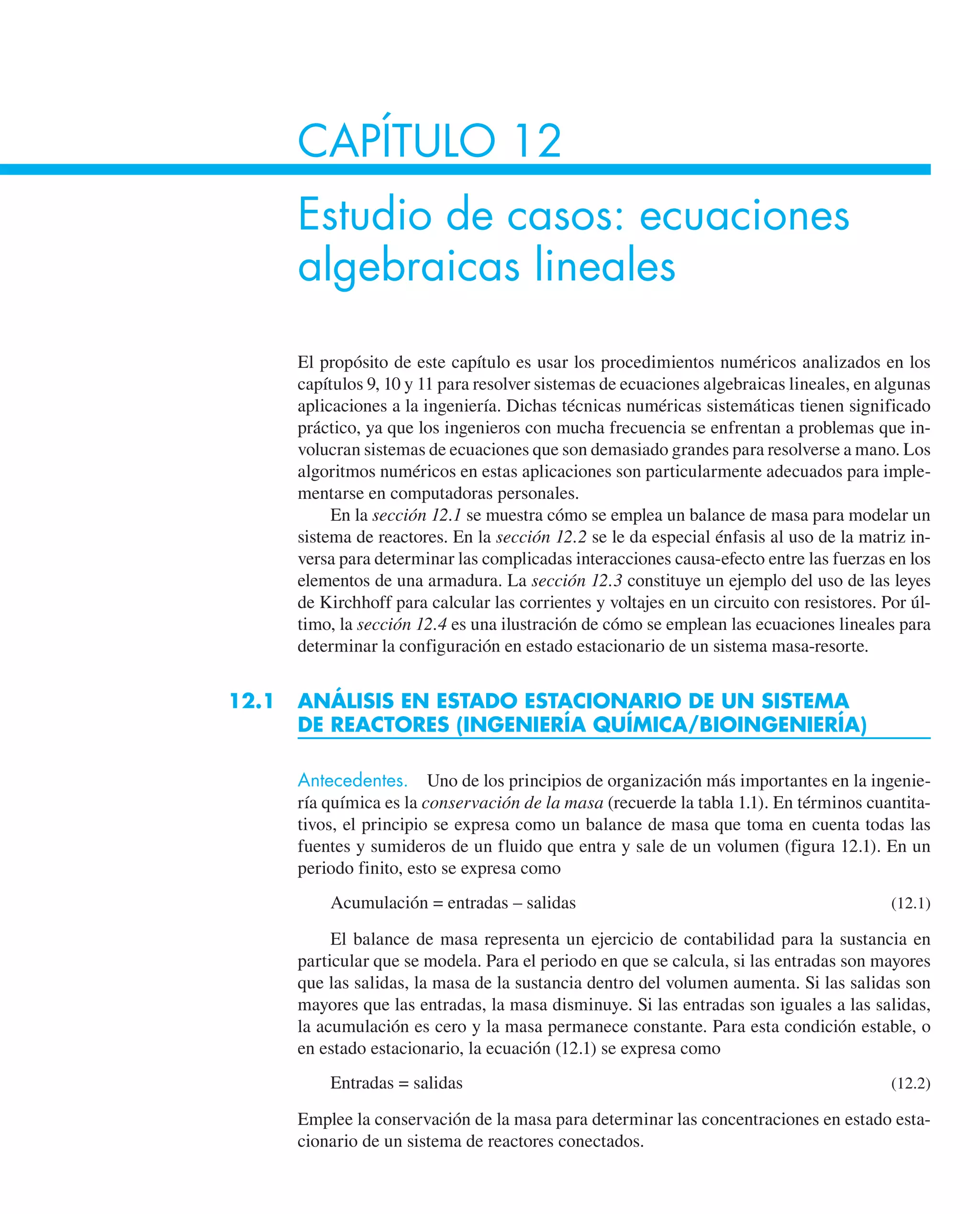 CAPÍTULO 12
Estudio de casos: ecuaciones
algebraicas lineales
El propósito de este capítulo es usar los procedimientos numéricos analizados en los
capítulos 9, 10 y 11 para resolver sistemas de ecuaciones algebraicas lineales, en algunas
aplicaciones a la ingeniería. Dichas técnicas numéricas sistemáticas tienen significado
práctico, ya que los ingenieros con mucha frecuencia se enfrentan a problemas que in-
volucran sistemas de ecuaciones que son demasiado grandes para resolverse a mano. Los
algoritmos numéricos en estas aplicaciones son particularmente adecuados para imple-
mentarse en computadoras personales.
En la sección 12.1 se muestra cómo se emplea un balance de masa para modelar un
sistema de reactores. En la sección 12.2 se le da especial énfasis al uso de la matriz in-
versa para determinar las complicadas interacciones causa-efecto entre las fuerzas en los
elementos de una armadura. La sección 12.3 constituye un ejemplo del uso de las leyes
de Kirchhoff para calcular las corrientes y voltajes en un circuito con resistores. Por úl-
timo, la sección 12.4 es una ilustración de cómo se emplean las ecuaciones lineales para
determinar la configuración en estado estacionario de un sistema masa-resorte.
12.1 ANÁLISIS EN ESTADO ESTACIONARIO DE UN SISTEMA
DE REACTORES (INGENIERÍA QUÍMICA/BIOINGENIERÍA)
Antecedentes. Uno de los principios de organización más importantes en la ingenie-
ría química es la conservación de la masa (recuerde la tabla 1.1). En términos cuantita-
tivos, el principio se expresa como un balance de masa que toma en cuenta todas las
fuentes y sumideros de un fluido que entra y sale de un volumen (figura 12.1). En un
periodo finito, esto se expresa como
Acumulación = entradas – salidas (12.1)
El balance de masa representa un ejercicio de contabilidad para la sustancia en
particular que se modela. Para el periodo en que se calcula, si las entradas son mayores
que las salidas, la masa de la sustancia dentro del volumen aumenta. Si las salidas son
mayores que las entradas, la masa disminuye. Si las entradas son iguales a las salidas,
la acumulación es cero y la masa permanece constante. Para esta condición estable, o
en estado estacionario, la ecuación (12.1) se expresa como
Entradas = salidas (12.2)
Emplee la conservación de la masa para determinar las concentraciones en estado esta-
cionario de un sistema de reactores conectados.
 