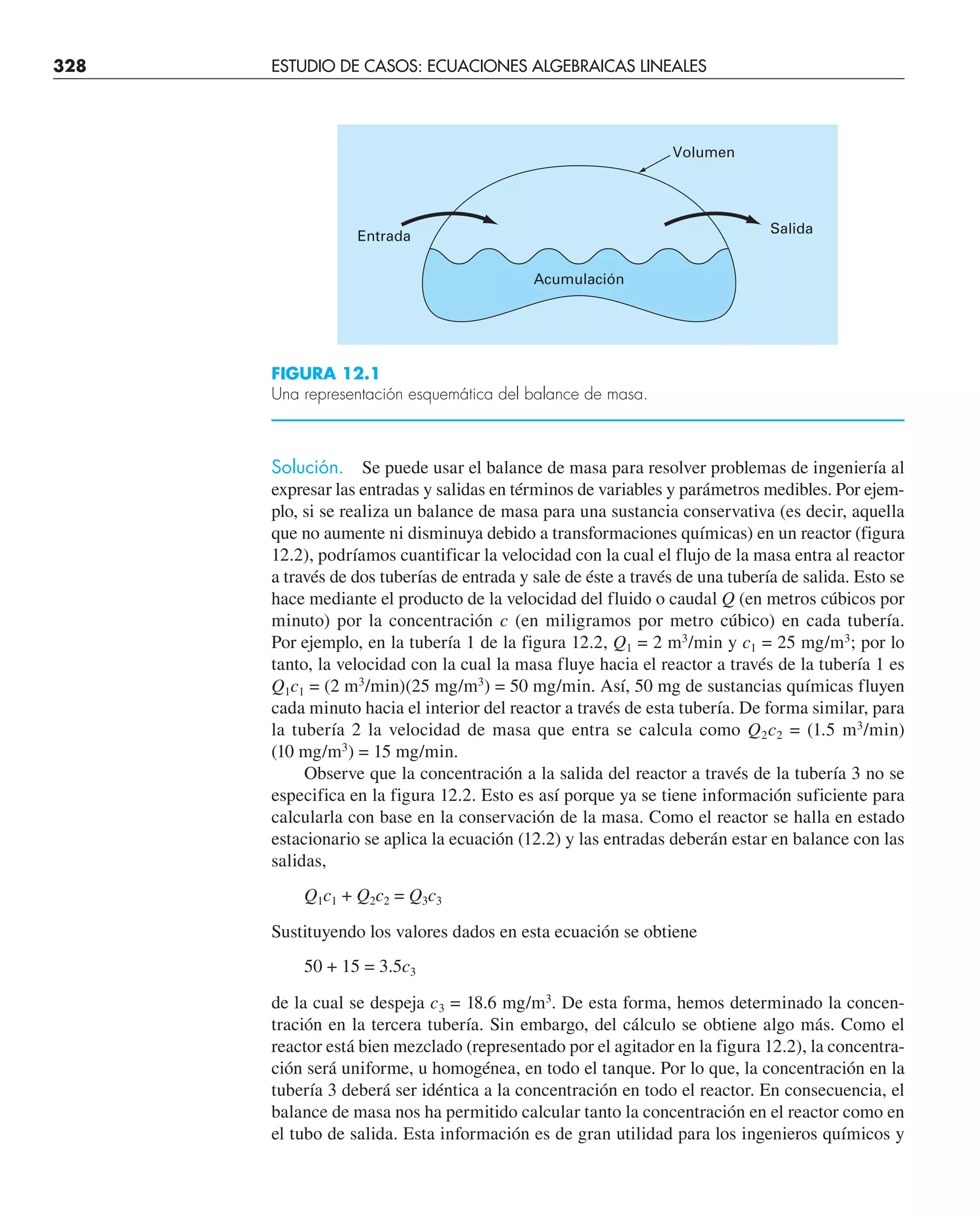 328 ESTUDIO DE CASOS: ECUACIONES ALGEBRAICAS LINEALES
Solución. Se puede usar el balance de masa para resolver problemas de ingeniería al
expresar las entradas y salidas en términos de variables y parámetros medibles. Por ejem-
plo, si se realiza un balance de masa para una sustancia conservativa (es decir, aquella
que no aumente ni disminuya debido a transformaciones químicas) en un reactor (figura
12.2), podríamos cuantificar la velocidad con la cual el flujo de la masa entra al reactor
a través de dos tuberías de entrada y sale de éste a través de una tubería de salida. Esto se
hace mediante el producto de la velocidad del fluido o caudal Q (en metros cúbicos por
minuto) por la concentración c (en miligramos por metro cúbico) en cada tubería.
Por ejemplo, en la tubería 1 de la figura 12.2, Q1 = 2 m3
/min y c1 = 25 mg/m3
; por lo
tanto, la velocidad con la cual la masa fluye hacia el reactor a través de la tubería 1 es
Q1c1 = (2 m3
/min)(25 mg/m3
) = 50 mg/min. Así, 50 mg de sustancias químicas fluyen
cada minuto hacia el interior del reactor a través de esta tubería. De forma similar, para
la tubería 2 la velocidad de masa que entra se calcula como Q2c2 = (1.5 m3
/min)
(10 mg/m3
) = 15 mg/min.
Observe que la concentración a la salida del reactor a través de la tubería 3 no se
especifica en la figura 12.2. Esto es así porque ya se tiene información suficiente para
calcularla con base en la conservación de la masa. Como el reactor se halla en estado
estacionario se aplica la ecuación (12.2) y las entradas deberán estar en balance con las
salidas,
Q1c1 + Q2c2 = Q3c3
Sustituyendo los valores dados en esta ecuación se obtiene
50 + 15 = 3.5c3
de la cual se despeja c3 = 18.6 mg/m3
. De esta forma, hemos determinado la concen-
tración en la tercera tubería. Sin embargo, del cálculo se obtiene algo más. Como el
reactor está bien mezclado (representado por el agitador en la figura 12.2), la concentra-
ción será uniforme, u homogénea, en todo el tanque. Por lo que, la concentración en la
tubería 3 deberá ser idéntica a la concentración en todo el reactor. En consecuencia, el
balance de masa nos ha permitido calcular tanto la concentración en el reactor como en
el tubo de salida. Esta información es de gran utilidad para los ingenieros químicos y
FIGURA 12.1
Una representación esquemática del balance de masa.
Entrada
Salida
Acumulación
Volumen
 