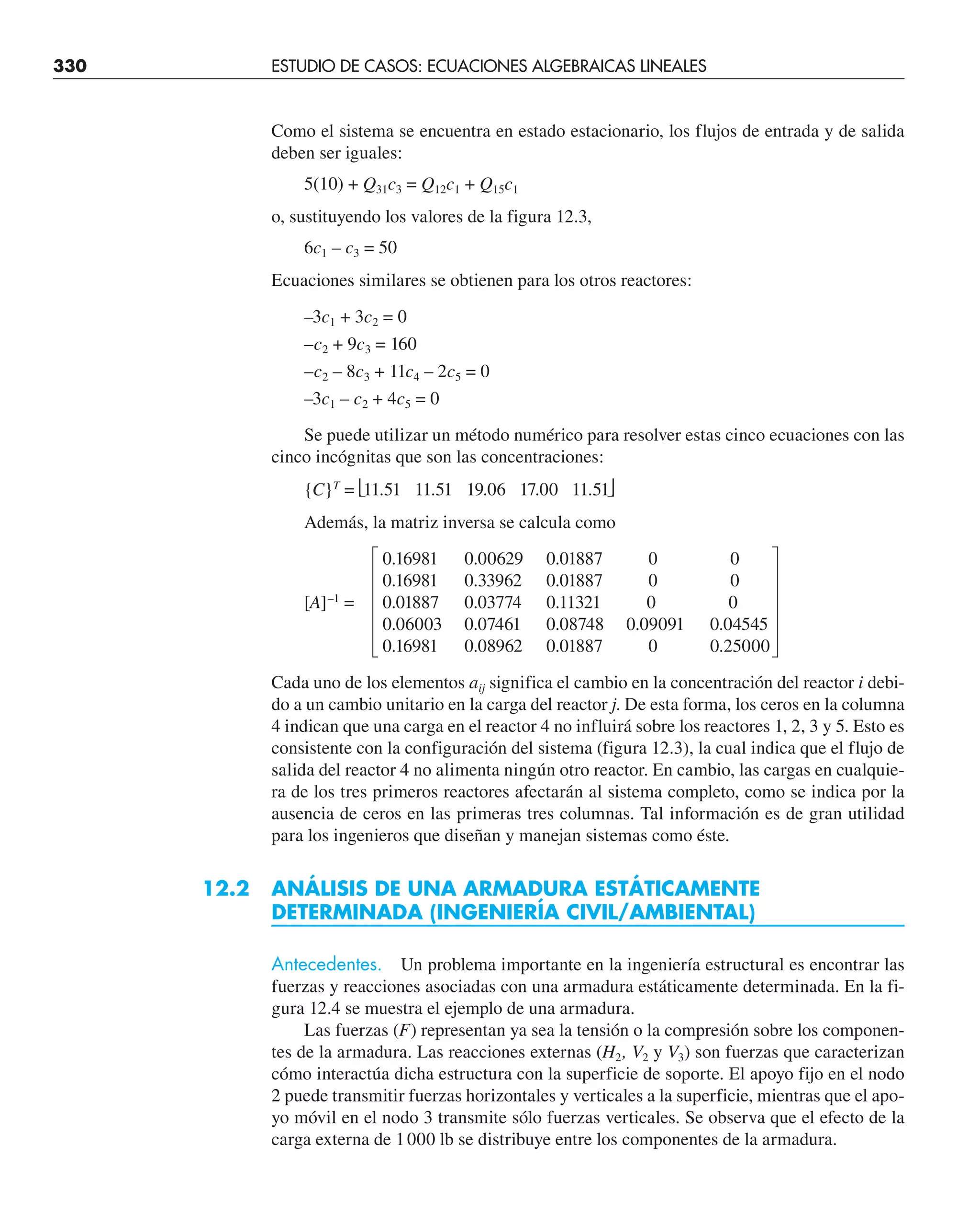 330 ESTUDIO DE CASOS: ECUACIONES ALGEBRAICAS LINEALES
Como el sistema se encuentra en estado estacionario, los flujos de entrada y de salida
deben ser iguales:
5(10) + Q31c3 = Q12c1 + Q15c1
o, sustituyendo los valores de la figura 12.3,
6c1 – c3 = 50
Ecuaciones similares se obtienen para los otros reactores:
–3c1 + 3c2 = 0
–c2 + 9c3 = 160
–c2 – 8c3 + 11c4 – 2c5 = 0
–3c1 – c2 + 4c5 = 0
Se puede utilizar un método numérico para resolver estas cinco ecuaciones con las
cinco incógnitas que son las concentraciones:
{C}T
= ⎣11.51 11.51 19.06 17.00 11.51⎦
Además, la matriz inversa se calcula como
0.16981 0.00629 0.01887 0 0
0.16981 0.33962 0.01887 0 0
[A]–1
= 0.01887 0.03774 0.11321 0 0
0.06003 0.07461 0.08748 0.09091 0.04545
0.16981 0.08962 0.01887 0 0.25000
Cada uno de los elementos aij significa el cambio en la concentración del reactor i debi-
do a un cambio unitario en la carga del reactor j. De esta forma, los ceros en la columna
4 indican que una carga en el reactor 4 no influirá sobre los reactores 1, 2, 3 y 5. Esto es
consistente con la configuración del sistema (figura 12.3), la cual indica que el flujo de
salida del reactor 4 no alimenta ningún otro reactor. En cambio, las cargas en cualquie-
ra de los tres primeros reactores afectarán al sistema completo, como se indica por la
ausencia de ceros en las primeras tres columnas. Tal información es de gran utilidad
para los ingenieros que diseñan y manejan sistemas como éste.
12.2 ANÁLISIS DE UNA ARMADURA ESTÁTICAMENTE
DETERMINADA (INGENIERÍA CIVIL/AMBIENTAL)
Antecedentes. Un problema importante en la ingeniería estructural es encontrar las
fuerzas y reacciones asociadas con una armadura estáticamente determinada. En la fi-
gura 12.4 se muestra el ejemplo de una armadura.
Las fuerzas (F) representan ya sea la tensión o la compresión sobre los componen-
tes de la armadura. Las reacciones externas (H2, V2 y V3) son fuerzas que caracterizan
cómo interactúa dicha estructura con la superficie de soporte. El apoyo fijo en el nodo
2 puede transmitir fuerzas horizontales y verticales a la superficie, mientras que el apo-
yo móvil en el nodo 3 transmite sólo fuerzas verticales. Se observa que el efecto de la
carga externa de 1000 lb se distribuye entre los componentes de la armadura.
 