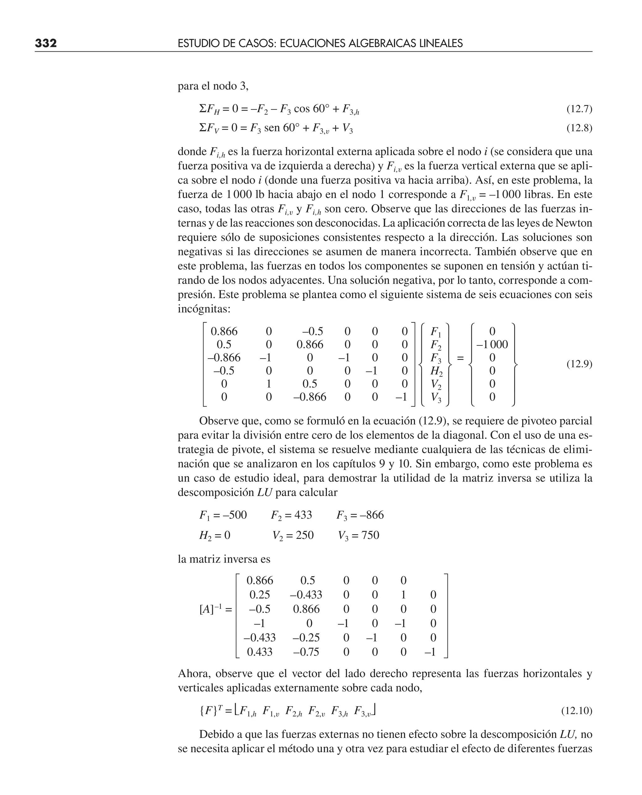 332 ESTUDIO DE CASOS: ECUACIONES ALGEBRAICAS LINEALES
para el nodo 3,
ΣFH = 0 = –F2 – F3 cos 60° + F3,h (12.7)
ΣFV = 0 = F3 sen 60° + F3,v + V3 (12.8)
donde Fi,h es la fuerza horizontal externa aplicada sobre el nodo i (se considera que una
fuerza positiva va de izquierda a derecha) y Fi,v es la fuerza vertical externa que se apli-
ca sobre el nodo i (donde una fuerza positiva va hacia arriba). Así, en este problema, la
fuerza de 1000 lb hacia abajo en el nodo 1 corresponde a F1,v = –1000 libras. En este
caso, todas las otras Fi,v y Fi,h son cero. Observe que las direcciones de las fuerzas in-
ternas y de las reacciones son desconocidas. La aplicación correcta de las leyes de Newton
requiere sólo de suposiciones consistentes respecto a la dirección. Las soluciones son
negativas si las direcciones se asumen de manera incorrecta. También observe que en
este problema, las fuerzas en todos los componentes se suponen en tensión y actúan ti-
rando de los nodos adyacentes. Una solución negativa, por lo tanto, corresponde a com-
presión. Este problema se plantea como el siguiente sistema de seis ecuaciones con seis
incógnitas:
0.866 0 –0.5 0 0 0 F1 0
0.5 0 0.866 0 0 0 F2 –1000
–0.866 –1 0 –1 0 0 F3 = 0
(12.9)
–0.5 0 0 0 –1 0 H2 0
0 1 0.5 0 0 0 V2 0
0 0 –0.866 0 0 –1 V3 0
Observe que, como se formuló en la ecuación (12.9), se requiere de pivoteo parcial
para evitar la división entre cero de los elementos de la diagonal. Con el uso de una es-
trategia de pivote, el sistema se resuelve mediante cualquiera de las técnicas de elimi-
nación que se analizaron en los capítulos 9 y 10. Sin embargo, como este problema es
un caso de estudio ideal, para demostrar la utilidad de la matriz inversa se utiliza la
descomposición LU para calcular
F1 = –500 F2 = 433 F3 = –866
H2 = 0 V2 = 250 V3 = 750
la matriz inversa es
0.866 0.5 0 0 0
0.25 –0.433 0 0 1 0
[A]–1
= –0.5 0.866 0 0 0 0
–1 0 –1 0 –1 0
–0.433 –0.25 0 –1 0 0
0.433 –0.75 0 0 0 –1
Ahora, observe que el vector del lado derecho representa las fuerzas horizontales y
verticales aplicadas externamente sobre cada nodo,
{F}T
= ⎣F1,h F1,v F2,h F2,v F3,h F3,v⎦ (12.10)
Debido a que las fuerzas externas no tienen efecto sobre la descomposición LU, no
se necesita aplicar el método una y otra vez para estudiar el efecto de diferentes fuerzas
 
