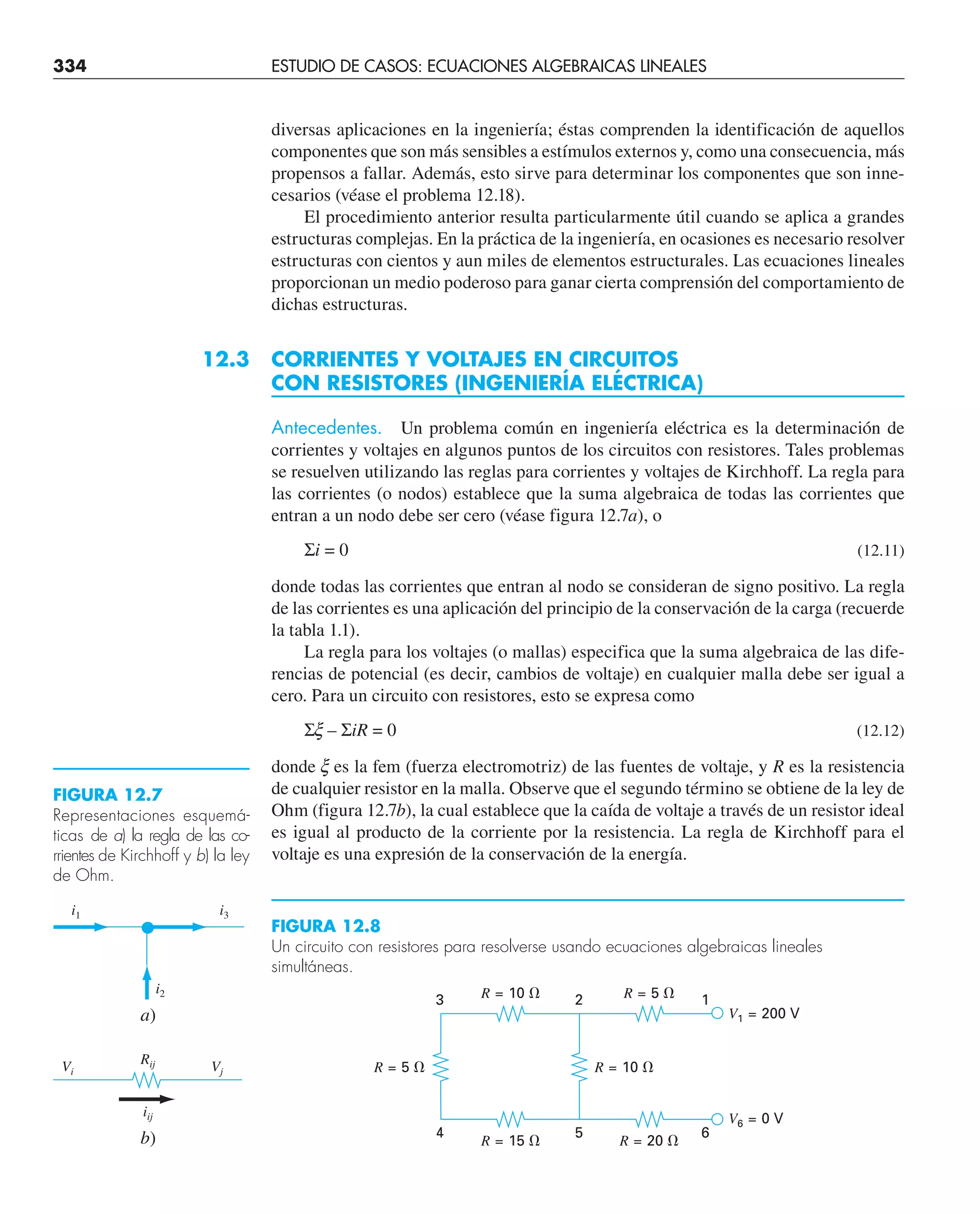 334 ESTUDIO DE CASOS: ECUACIONES ALGEBRAICAS LINEALES
diversas aplicaciones en la ingeniería; éstas comprenden la identificación de aquellos
componentes que son más sensibles a estímulos externos y, como una consecuencia, más
propensos a fallar. Además, esto sirve para determinar los componentes que son inne-
cesarios (véase el problema 12.18).
El procedimiento anterior resulta particularmente útil cuando se aplica a grandes
estructuras complejas. En la práctica de la ingeniería, en ocasiones es necesario resolver
estructuras con cientos y aun miles de elementos estructurales. Las ecuaciones lineales
proporcionan un medio poderoso para ganar cierta comprensión del comportamiento de
dichas estructuras.
12.3 CORRIENTES Y VOLTAJES EN CIRCUITOS
CON RESISTORES (INGENIERÍA ELÉCTRICA)
Antecedentes. Un problema común en ingeniería eléctrica es la determinación de
corrientes y voltajes en algunos puntos de los circuitos con resistores. Tales problemas
se resuelven utilizando las reglas para corrientes y voltajes de Kirchhoff. La regla para
las corrientes (o nodos) establece que la suma algebraica de todas las corrientes que
entran a un nodo debe ser cero (véase figura 12.7a), o
Σi = 0 (12.11)
donde todas las corrientes que entran al nodo se consideran de signo positivo. La regla
de las corrientes es una aplicación del principio de la conservación de la carga (recuerde
la tabla 1.1).
La regla para los voltajes (o mallas) especifica que la suma algebraica de las dife-
rencias de potencial (es decir, cambios de voltaje) en cualquier malla debe ser igual a
cero. Para un circuito con resistores, esto se expresa como
Σx – ΣiR = 0 (12.12)
donde x es la fem (fuerza electromotriz) de las fuentes de voltaje, y R es la resistencia
de cualquier resistor en la malla. Observe que el segundo término se obtiene de la ley de
Ohm (figura 12.7b), la cual establece que la caída de voltaje a través de un resistor ideal
es igual al producto de la corriente por la resistencia. La regla de Kirchhoff para el
voltaje es una expresión de la conservación de la energía.
FIGURA 12.7
Representaciones esquemá-
ticas de a) la regla de las co-
rrientes de Kirchhoff y b) la ley
de Ohm.
i1 i3
i2
Vi Vj
Rij
iij
a)
b)
FIGURA 12.8
Un circuito con resistores para resolverse usando ecuaciones algebraicas lineales
simultáneas.
R = 5 ⍀ R = 10 ⍀
R = 10 ⍀
3 2 1
4 5 6
R = 15 ⍀
R = 5 ⍀
V1 = 200 V
V6 = 0 V
R = 20 ⍀
 