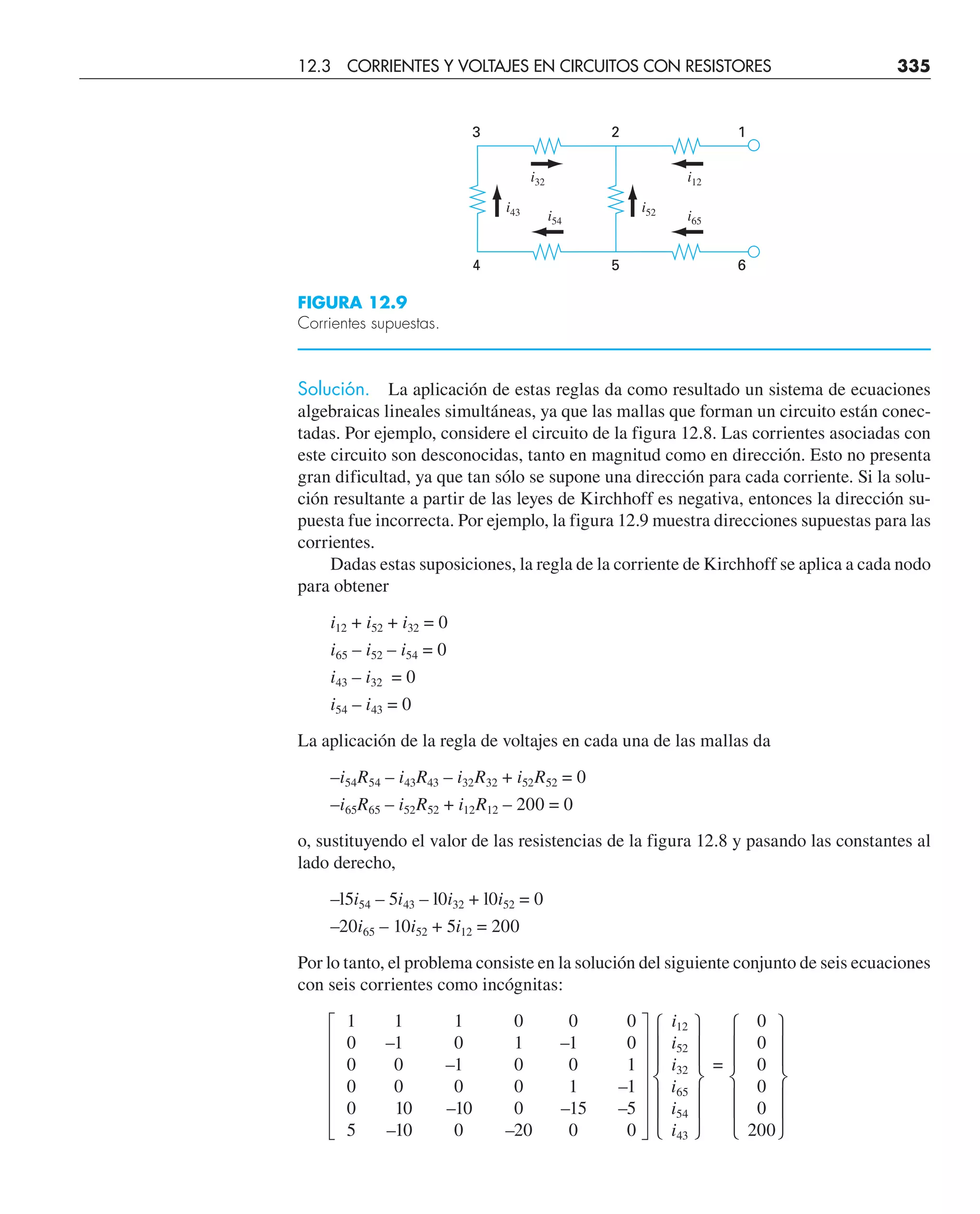 Solución. La aplicación de estas reglas da como resultado un sistema de ecuaciones
algebraicas lineales simultáneas, ya que las mallas que forman un circuito están conec-
tadas. Por ejemplo, considere el circuito de la figura 12.8. Las corrientes asociadas con
este circuito son desconocidas, tanto en magnitud como en dirección. Esto no presenta
gran dificultad, ya que tan sólo se supone una dirección para cada corriente. Si la solu-
ción resultante a partir de las leyes de Kirchhoff es negativa, entonces la dirección su-
puesta fue incorrecta. Por ejemplo, la figura 12.9 muestra direcciones supuestas para las
corrientes.
Dadas estas suposiciones, la regla de la corriente de Kirchhoff se aplica a cada nodo
para obtener
i12 + i52 + i32 = 0
i65 – i52 – i54 = 0
i43 – i32 = 0
i54 – i43 = 0
La aplicación de la regla de voltajes en cada una de las mallas da
–i54R54 – i43R43 – i32R32 + i52R52 = 0
–i65R65 – i52R52 + i12R12 – 200 = 0
o, sustituyendo el valor de las resistencias de la figura 12.8 y pasando las constantes al
lado derecho,
–l5i54 – 5i43 – l0i32 + l0i52 = 0
–20i65 – 10i52 + 5i12 = 200
Por lo tanto, el problema consiste en la solución del siguiente conjunto de seis ecuaciones
con seis corrientes como incógnitas:
1 1 1 0 0 0 i12 0
0 –1 0 1 –1 0 i52 0
0 0 –1 0 0 1 i32 = 0
0 0 0 0 1 –1 i65 0
0 10 –10 0 –15 –5 i54 0
5 –10 0 –20 0 0 i43 200
3 2 1
4 5 6
i12
i65
i52
i32
i54
i43
FIGURA 12.9
Corrientes supuestas.
12.3 CORRIENTES Y VOLTAJES EN CIRCUITOS CON RESISTORES 335
 