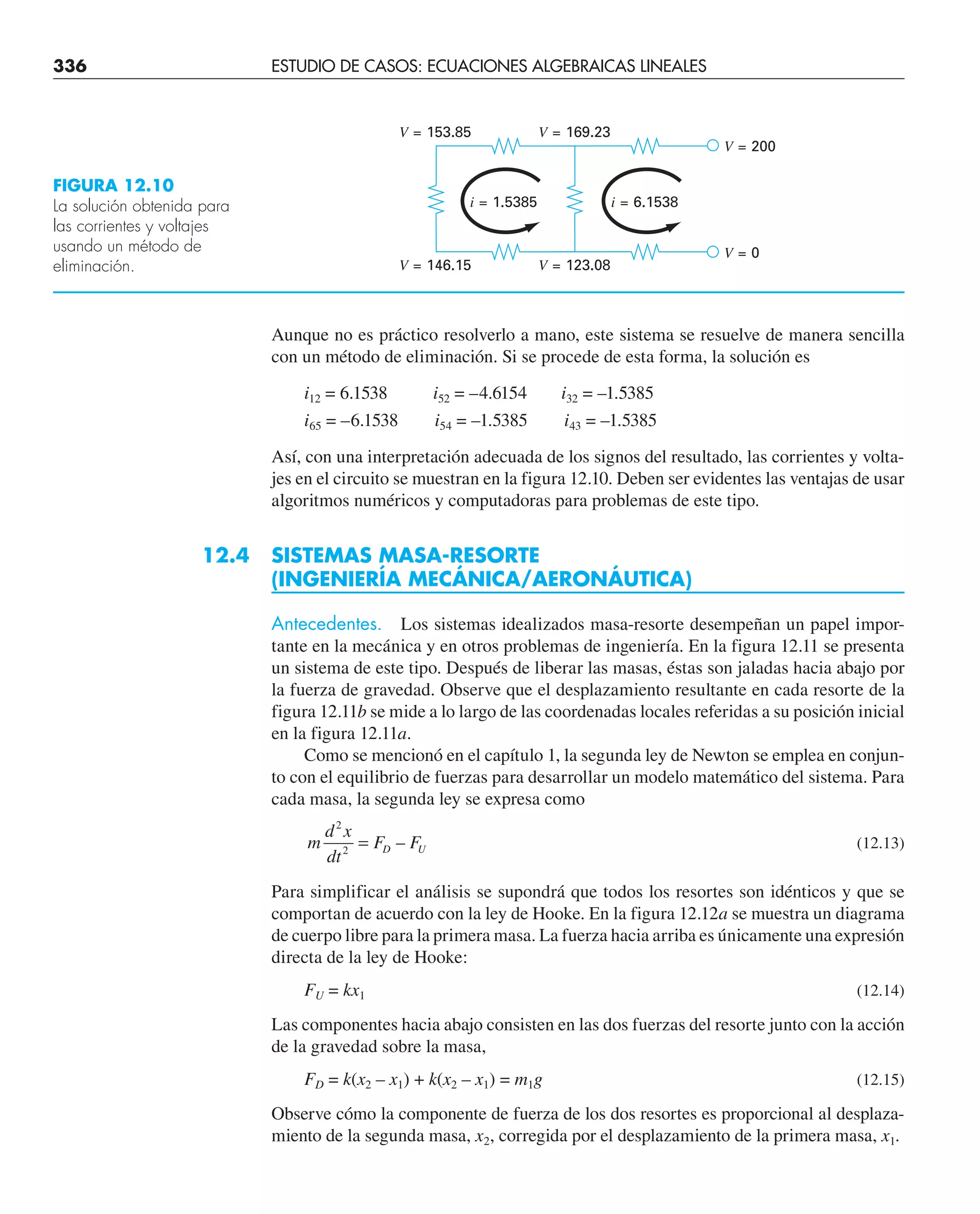 336 ESTUDIO DE CASOS: ECUACIONES ALGEBRAICAS LINEALES
Aunque no es práctico resolverlo a mano, este sistema se resuelve de manera sencilla
con un método de eliminación. Si se procede de esta forma, la solución es
i12 = 6.1538 i52 = –4.6154 i32 = –1.5385
i65 = –6.1538 i54 = –1.5385 i43 = –1.5385
Así, con una interpretación adecuada de los signos del resultado, las corrientes y volta-
jes en el circuito se muestran en la figura 12.10. Deben ser evidentes las ventajas de usar
algoritmos numéricos y computadoras para problemas de este tipo.
12.4 SISTEMAS MASA-RESORTE
(INGENIERÍA MECÁNICA/AERONÁUTICA)
Antecedentes. Los sistemas idealizados masa-resorte desempeñan un papel impor-
tante en la mecánica y en otros problemas de ingeniería. En la figura 12.11 se presenta
un sistema de este tipo. Después de liberar las masas, éstas son jaladas hacia abajo por
la fuerza de gravedad. Observe que el desplazamiento resultante en cada resorte de la
figura 12.11b se mide a lo largo de las coordenadas locales referidas a su posición inicial
en la figura 12.11a.
Como se mencionó en el capítulo 1, la segunda ley de Newton se emplea en conjun-
to con el equilibrio de fuerzas para desarrollar un modelo matemático del sistema. Para
cada masa, la segunda ley se expresa como
m
d x
dt
F F
D U
2
2
= – (12.13)
Para simplificar el análisis se supondrá que todos los resortes son idénticos y que se
comportan de acuerdo con la ley de Hooke. En la figura 12.12a se muestra un diagrama
de cuerpo libre para la primera masa. La fuerza hacia arriba es únicamente una expresión
directa de la ley de Hooke:
FU = kx1 (12.14)
Las componentes hacia abajo consisten en las dos fuerzas del resorte junto con la acción
de la gravedad sobre la masa,
FD = k(x2 – x1) + k(x2 – x1) = m1g (12.15)
Observe cómo la componente de fuerza de los dos resortes es proporcional al desplaza-
miento de la segunda masa, x2, corregida por el desplazamiento de la primera masa, x1.
FIGURA 12.10
La solución obtenida para
las corrientes y voltajes
usando un método de
eliminación.
V = 153.85 V = 169.23
i = 1.5385
V = 146.15 V = 123.08
V = 0
V = 200
i = 6.1538
 