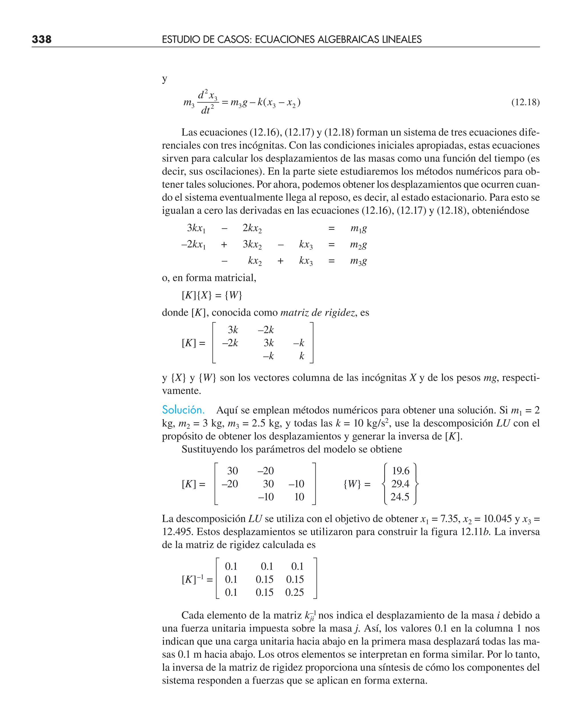 338 ESTUDIO DE CASOS: ECUACIONES ALGEBRAICAS LINEALES
y
m
d x
dt
m g k x x
3
2
3
2 3 3 2
= – ( – ) (12.18)
Las ecuaciones (12.16), (12.17) y (12.18) forman un sistema de tres ecuaciones dife-
renciales con tres incógnitas. Con las condiciones iniciales apropiadas, estas ecuaciones
sirven para calcular los desplazamientos de las masas como una función del tiempo (es
decir, sus oscilaciones). En la parte siete estudiaremos los métodos numéricos para ob-
tener tales soluciones. Por ahora, podemos obtener los desplazamientos que ocurren cuan-
do el sistema eventualmente llega al reposo, es decir, al estado estacionario. Para esto se
igualan a cero las derivadas en las ecuaciones (12.16), (12.17) y (12.18), obteniéndose
3kx1 – 2kx2 = m1g
–2kx1 + 3kx2 – kx3 = m2g
– kx2 + kx3 = m3g
o, en forma matricial,
[K]{X} = {W}
donde [K], conocida como matriz de rigidez, es
3k –2k
[K] = –2k 3k –k
–k k
y {X} y {W} son los vectores columna de las incógnitas X y de los pesos mg, respecti-
vamente.
Solución. Aquí se emplean métodos numéricos para obtener una solución. Si m1 = 2
kg, m2 = 3 kg, m3 = 2.5 kg, y todas las k = 10 kg/s2
, use la descomposición LU con el
propósito de obtener los desplazamientos y generar la inversa de [K].
Sustituyendo los parámetros del modelo se obtiene
30 –20 19.6
[K] = –20 30 –10 {W} = 29.4
–10 10 24.5
La descomposición LU se utiliza con el objetivo de obtener x1 = 7.35, x2 = 10.045 y x3 =
12.495. Estos desplazamientos se utilizaron para construir la figura 12.11b. La inversa
de la matriz de rigidez calculada es
0.1 0.1 0.1
[K]–1
= 0.1 0.15 0.15
0.1 0.15 0.25
Cada elemento de la matriz k–1
ji nos indica el desplazamiento de la masa i debido a
una fuerza unitaria impuesta sobre la masa j. Así, los valores 0.1 en la columna 1 nos
indican que una carga unitaria hacia abajo en la primera masa desplazará todas las ma-
sas 0.1 m hacia abajo. Los otros elementos se interpretan en forma similar. Por lo tanto,
la inversa de la matriz de rigidez proporciona una síntesis de cómo los componentes del
sistema responden a fuerzas que se aplican en forma externa.
 