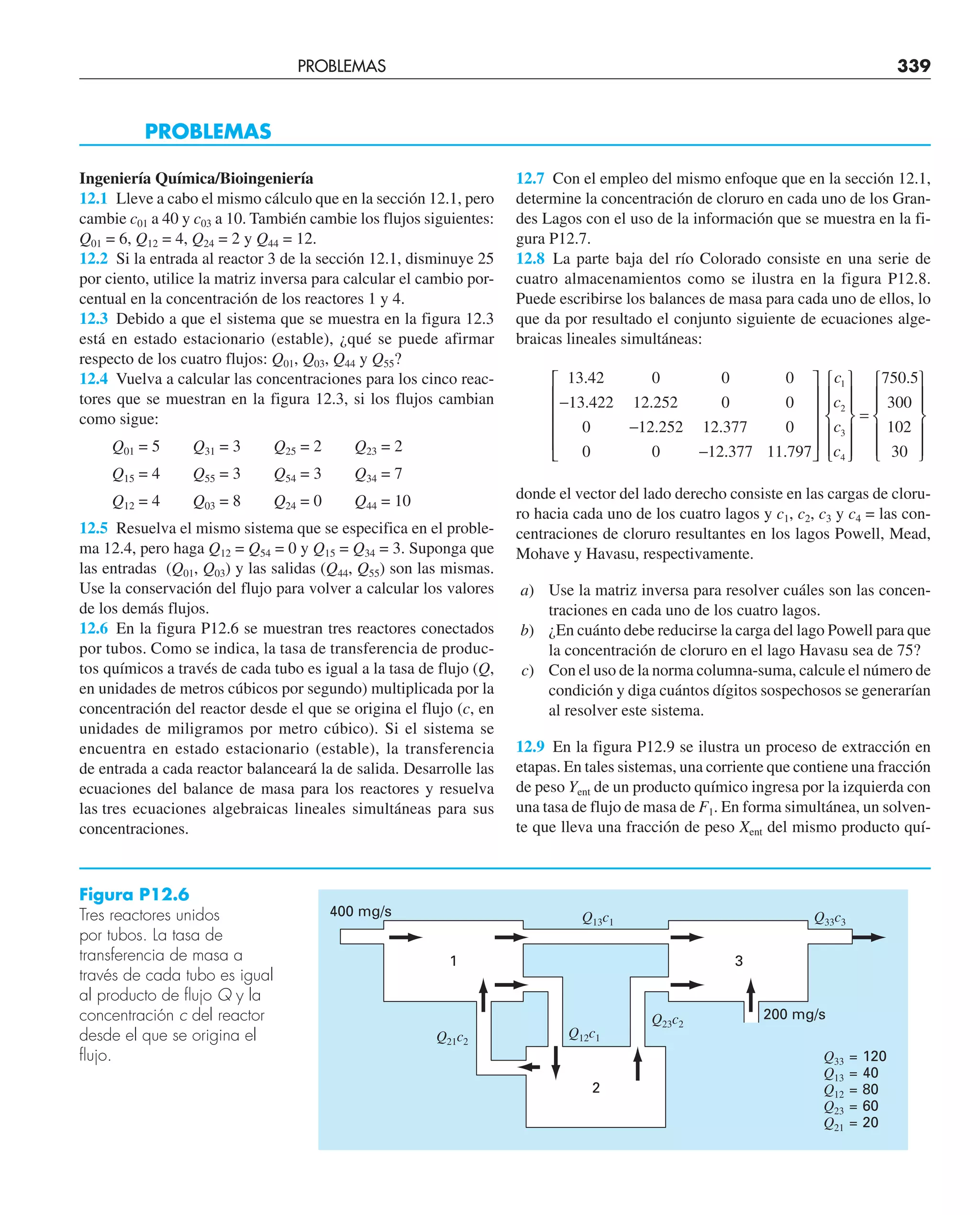 PROBLEMAS 339
Ingeniería Química/Bioingeniería
12.1 Lleve a cabo el mismo cálculo que en la sección 12.1, pero
cambie c01 a 40 y c03 a 10. También cambie los flujos siguientes:
Q01 = 6, Q12 = 4, Q24 = 2 y Q44 = 12.
12.2 Si la entrada al reactor 3 de la sección 12.1, disminuye 25
por ciento, utilice la matriz inversa para calcular el cambio por-
centual en la concentración de los reactores 1 y 4.
12.3 Debido a que el sistema que se muestra en la figura 12.3
está en estado estacionario (estable), ¿qué se puede afirmar
respecto de los cuatro flujos: Q01, Q03, Q44 y Q55?
12.4 Vuelva a calcular las concentraciones para los cinco reac-
tores que se muestran en la figura 12.3, si los flujos cambian
como sigue:
Q01 = 5 Q31 = 3 Q25 = 2 Q23 = 2
Q15 = 4 Q55 = 3 Q54 = 3 Q34 = 7
Q12 = 4 Q03 = 8 Q24 = 0 Q44 = 10
12.5 Resuelva el mismo sistema que se especifica en el proble-
ma 12.4, pero haga Q12 = Q54 = 0 y Q15 = Q34 = 3. Suponga que
las entradas (Q01, Q03) y las salidas (Q44, Q55) son las mismas.
Use la conservación del flujo para volver a calcular los valores
de los demás flujos.
12.6 En la figura P12.6 se muestran tres reactores conectados
por tubos. Como se indica, la tasa de transferencia de produc-
tos químicos a través de cada tubo es igual a la tasa de flujo (Q,
en unidades de metros cúbicos por segundo) multiplicada por la
concentración del reactor desde el que se origina el flujo (c, en
unidades de miligramos por metro cúbico). Si el sistema se
encuentra en estado estacionario (estable), la transferencia
de entrada a cada reactor balanceará la de salida. Desarrolle las
ecuaciones del balance de masa para los reactores y resuelva
las tres ecuaciones algebraicas lineales simultáneas para sus
concentraciones.
PROBLEMAS
12.7 Con el empleo del mismo enfoque que en la sección 12.1,
determine la concentración de cloruro en cada uno de los Gran-
des Lagos con el uso de la información que se muestra en la fi-
gura P12.7.
12.8 La parte baja del río Colorado consiste en una serie de
cuatro almacenamientos como se ilustra en la figura P12.8.
Puede escribirse los balances de masa para cada uno de ellos, lo
que da por resultado el conjunto siguiente de ecuaciones alge-
braicas lineales simultáneas:
13 42 0 0 0
13 422 12 252 0 0
0 12 252 12 377 0
0 0 12
.
. .
. .
−
−
− .
. .
377 11 797
1
2
3
4
⎡
⎣
⎢
⎢
⎢
⎢
⎤
⎦
⎥
⎥
⎥
⎥
⎧
⎨
⎪
⎪
⎩
⎪
⎪
⎫
⎬
⎪
⎪
c
c
c
c ⎭
⎭
⎪
⎪
=
⎧
⎨
⎪
⎪
⎩
⎪
⎪
⎫
⎬
⎪
⎪
⎭
⎪
⎪
750 5
300
102
30
.
donde el vector del lado derecho consiste en las cargas de cloru-
ro hacia cada uno de los cuatro lagos y c1, c2, c3 y c4 = las con-
centraciones de cloruro resultantes en los lagos Powell, Mead,
Mohave y Havasu, respectivamente.
a) Use la matriz inversa para resolver cuáles son las concen-
traciones en cada uno de los cuatro lagos.
b) ¿En cuánto debe reducirse la carga del lago Powell para que
la concentración de cloruro en el lago Havasu sea de 75?
c) Con el uso de la norma columna-suma, calcule el número de
condición y diga cuántos dígitos sospechosos se generarían
al resolver este sistema.
12.9 En la figura P12.9 se ilustra un proceso de extracción en
etapas. En tales sistemas, una corriente que contiene una fracción
de peso Yent de un producto químico ingresa por la izquierda con
una tasa de flujo de masa de F1. En forma simultánea, un solven-
te que lleva una fracción de peso Xent del mismo producto quí-
Figura P12.6
Tres reactores unidos
por tubos. La tasa de
transferencia de masa a
través de cada tubo es igual
al producto de flujo Q y la
concentración c del reactor
desde el que se origina el
flujo.
2
3
Q33 = 120
Q13 = 40
Q12 = 80
Q23 = 60
Q21 = 20
Q12c1
Q21c2
Q23c2
Q33c3
Q13c1
400 mg/s
200 mg/s
1
 