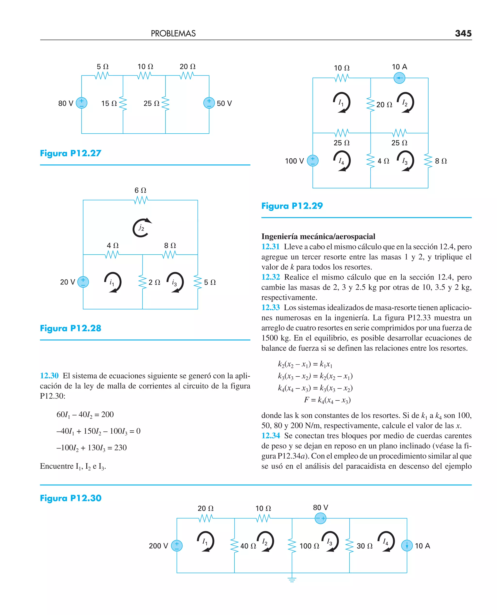 PROBLEMAS 345
12.30 El sistema de ecuaciones siguiente se generó con la apli-
cación de la ley de malla de corrientes al circuito de la figura
P12.30:
60I1 – 40I2 = 200
–40I1 + 150I2 – 100I3 = 0
–100I2 + 130I3 = 230
Encuentre I1, I2 e I3.
Ingeniería mecánica/aerospacial
12.31 Lleve a cabo el mismo cálculo que en la sección 12.4, pero
agregue un tercer resorte entre las masas 1 y 2, y triplique el
valor de k para todos los resortes.
12.32 Realice el mismo cálculo que en la sección 12.4, pero
cambie las masas de 2, 3 y 2.5 kg por otras de 10, 3.5 y 2 kg,
respectivamente.
12.33 Los sistemas idealizados de masa-resorte tienen aplicacio-
nes numerosas en la ingeniería. La figura P12.33 muestra un
arreglo de cuatro resortes en serie comprimidos por una fuerza de
1500 kg. En el equilibrio, es posible desarrollar ecuaciones de
balance de fuerza si se definen las relaciones entre los resortes.
k2(x2 – x1) = k1x1
k3(x3 – x2) = k2(x2 – x1)
k4(x4 – x3) = k3(x3 – x2)
F = k4(x4 – x3)
donde las k son constantes de los resortes. Si de k1 a k4 son 100,
50, 80 y 200 N/m, respectivamente, calcule el valor de las x.
12.34 Se conectan tres bloques por medio de cuerdas carentes
de peso y se dejan en reposo en un plano inclinado (véase la fi-
gura P12.34a). Con el empleo de un procedimiento similar al que
se usó en el análisis del paracaidista en descenso del ejemplo
100 V
25 ⍀
25 ⍀
8 ⍀
4 ⍀
+
–
10 A
10 ⍀
20 ⍀ I2
I3
I4
I1
Figura P12.29
15 ⍀ 25 ⍀ 50 V
80 V
5 ⍀ 10 ⍀ 20 ⍀
+
–
+
–
Figura P12.27
20 V
8 ⍀
4 ⍀
5 ⍀
2 ⍀
+
–
6 ⍀
i3
i1
j2
Figura P12.28
200 V
80 V
10 A
20 ⍀
40 ⍀
10 ⍀
100 ⍀ 30 ⍀
+
–
+
–
I1 I2 I3 I4
Figura P12.30
 