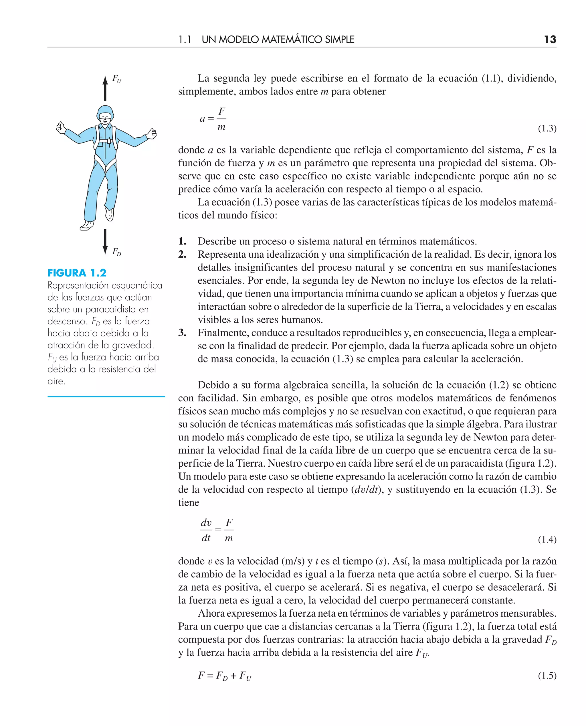 La segunda ley puede escribirse en el formato de la ecuación (1.1), dividiendo,
simplemente, ambos lados entre m para obtener
a
F
m
=
(1.3)
donde a es la variable dependiente que refleja el comportamiento del sistema, F es la
función de fuerza y m es un parámetro que representa una propiedad del sistema. Ob-
serve que en este caso específico no existe variable independiente porque aún no se
predice cómo varía la aceleración con respecto al tiempo o al espacio.
La ecuación (1.3) posee varias de las características típicas de los modelos matemá-
ticos del mundo físico:
1. Describe un proceso o sistema natural en términos matemáticos.
2. Representa una idealización y una simplificación de la realidad. Es decir, ignora los
detalles insignificantes del proceso natural y se concentra en sus manifestaciones
esenciales. Por ende, la segunda ley de Newton no incluye los efectos de la relati-
vidad, que tienen una importancia mínima cuando se aplican a objetos y fuerzas que
interactúan sobre o alrededor de la superficie de la Tierra, a velocidades y en escalas
visibles a los seres humanos.
3. Finalmente, conduce a resultados reproducibles y, en consecuencia, llega a emplear-
se con la finalidad de predecir. Por ejemplo, dada la fuerza aplicada sobre un objeto
de masa conocida, la ecuación (1.3) se emplea para calcular la aceleración.
Debido a su forma algebraica sencilla, la solución de la ecuación (1.2) se obtiene
con facilidad. Sin embargo, es posible que otros modelos matemáticos de fenómenos
físicos sean mucho más complejos y no se resuelvan con exactitud, o que requieran para
su solución de técnicas matemáticas más sofisticadas que la simple álgebra. Para ilustrar
un modelo más complicado de este tipo, se utiliza la segunda ley de Newton para deter-
minar la velocidad final de la caída libre de un cuerpo que se encuentra cerca de la su-
perficie de la Tierra. Nuestro cuerpo en caída libre será el de un paracaidista (figura 1.2).
Un modelo para este caso se obtiene expresando la aceleración como la razón de cambio
de la velocidad con respecto al tiempo (dv/dt), y sustituyendo en la ecuación (1.3). Se
tiene
d
dt
F
m
v
=
(1.4)
donde v es la velocidad (m/s) y t es el tiempo (s). Así, la masa multiplicada por la razón
de cambio de la velocidad es igual a la fuerza neta que actúa sobre el cuerpo. Si la fuer-
za neta es positiva, el cuerpo se acelerará. Si es negativa, el cuerpo se desacelerará. Si
la fuerza neta es igual a cero, la velocidad del cuerpo permanecerá constante.
Ahora expresemos la fuerza neta en términos de variables y parámetros mensurables.
Para un cuerpo que cae a distancias cercanas a la Tierra (figura 1.2), la fuerza total está
compuesta por dos fuerzas contrarias: la atracción hacia abajo debida a la gravedad FD
y la fuerza hacia arriba debida a la resistencia del aire FU.
F = FD + FU (1.5)
FIGURA 1.2
Representación esquemática
de las fuerzas que actúan
sobre un paracaidista en
descenso. FD es la fuerza
hacia abajo debida a la
atracción de la gravedad.
FU es la fuerza hacia arriba
debida a la resistencia del
aire.
FU
FD
1.1 UN MODELO MATEMÁTICO SIMPLE 13
 