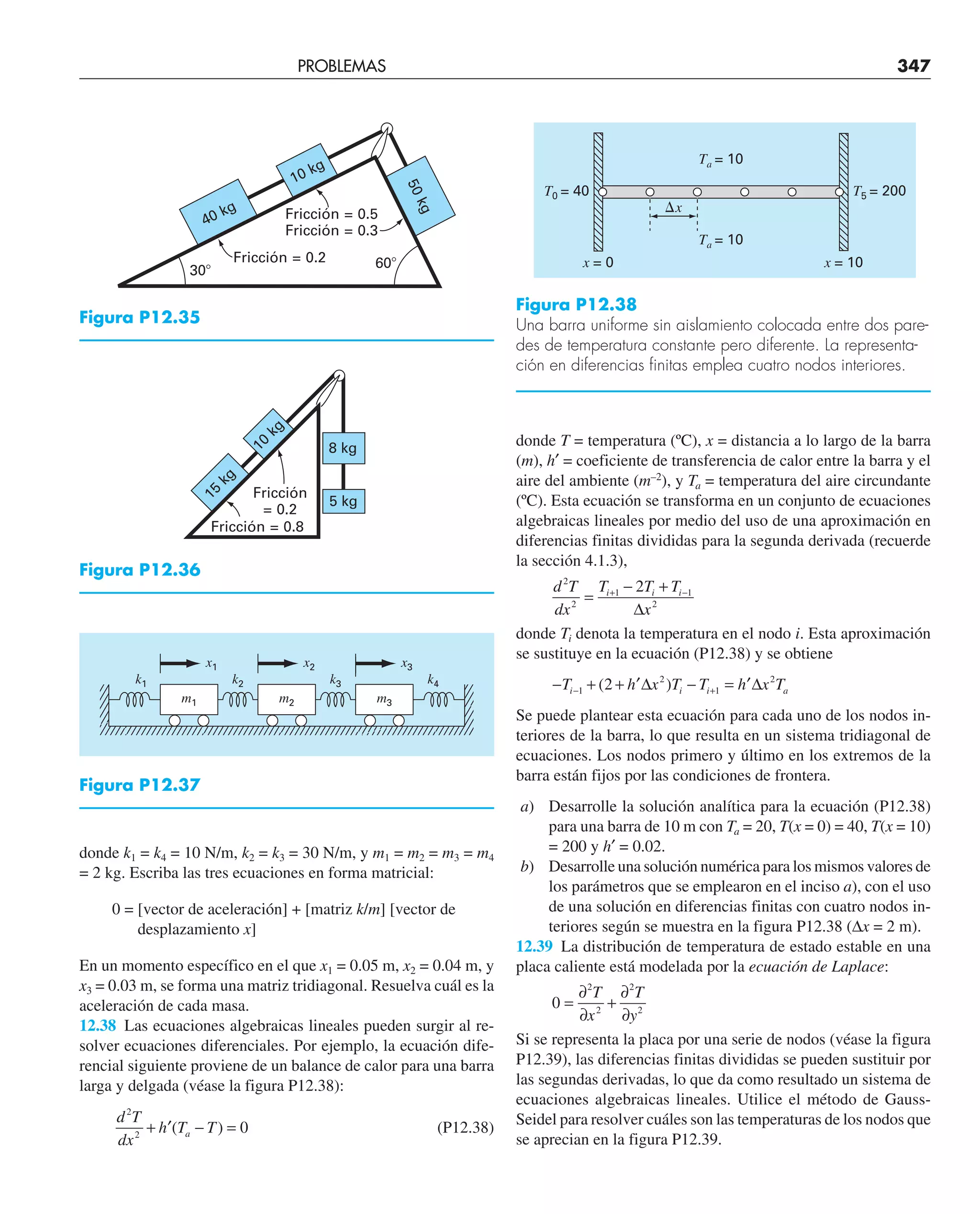 PROBLEMAS 347
donde k1 = k4 = 10 N/m, k2 = k3 = 30 N/m, y m1 = m2 = m3 = m4
= 2 kg. Escriba las tres ecuaciones en forma matricial:
0 = [vector de aceleración] + [matriz k/m] [vector de
desplazamiento x]
En un momento específico en el que x1 = 0.05 m, x2 = 0.04 m, y
x3 = 0.03 m, se forma una matriz tridiagonal. Resuelva cuál es la
aceleración de cada masa.
12.38 Las ecuaciones algebraicas lineales pueden surgir al re-
solver ecuaciones diferenciales. Por ejemplo, la ecuación dife-
rencial siguiente proviene de un balance de calor para una barra
larga y delgada (véase la figura P12.38):
d T
dx
h T T
a
2
2
0
+ − =
′( ) (P12.38)
donde T = temperatura (ºC), x = distancia a lo largo de la barra
(m), h′ = coeficiente de transferencia de calor entre la barra y el
aire del ambiente (m–2
), y Ta = temperatura del aire circundante
(ºC). Esta ecuación se transforma en un conjunto de ecuaciones
algebraicas lineales por medio del uso de una aproximación en
diferencias finitas divididas para la segunda derivada (recuerde
la sección 4.1.3),
d T
dx
T T T
x
i i i
2
2
1 1
2
2
=
− +
∆
+ −
donde Ti denota la temperatura en el nodo i. Esta aproximación
se sustituye en la ecuación (P12.38) y se obtiene
− + + ∆ − = ∆
− +
T h x T T h x T
i i i a
1
2
1
2
2
( )
′ ′
Se puede plantear esta ecuación para cada uno de los nodos in-
teriores de la barra, lo que resulta en un sistema tridiagonal de
ecuaciones. Los nodos primero y último en los extremos de la
barra están fijos por las condiciones de frontera.
a) Desarrolle la solución analítica para la ecuación (P12.38)
para una barra de 10 m con Ta = 20, T(x = 0) = 40, T(x = 10)
= 200 y h′ = 0.02.
b) Desarrolle una solución numérica para los mismos valores de
los parámetros que se emplearon en el inciso a), con el uso
de una solución en diferencias finitas con cuatro nodos in-
teriores según se muestra en la figura P12.38 (∆x = 2 m).
12.39 La distribución de temperatura de estado estable en una
placa caliente está modelada por la ecuación de Laplace:
0
2
2
2
2
=
∂
∂
+
∂
∂
T
x
T
y
Si se representa la placa por una serie de nodos (véase la figura
P12.39), las diferencias finitas divididas se pueden sustituir por
las segundas derivadas, lo que da como resultado un sistema de
ecuaciones algebraicas lineales. Utilice el método de Gauss-
Seidel para resolver cuáles son las temperaturas de los nodos que
se aprecian en la figura P12.39.
40 kg
5
0
k
g
10 kg
30⬚
60⬚
Fricción = 0.5
Fricción = 0.3
Fricción = 0.2
Figura P12.35
m1 m2 m3
x1
k2 k3 k4
k1
x2 x3
Figura P12.37
Fricción = 0.8
Fricción
= 0.2
8 kg
1
0
k
g
1
5
k
g
5 kg
Figura P12.36
⌬x
T0 = 40 T5 = 200
Ta = 10
Ta = 10
x = 0 x = 10
Figura P12.38
Una barra uniforme sin aislamiento colocada entre dos pare-
des de temperatura constante pero diferente. La representa-
ción en diferencias finitas emplea cuatro nodos interiores.
 