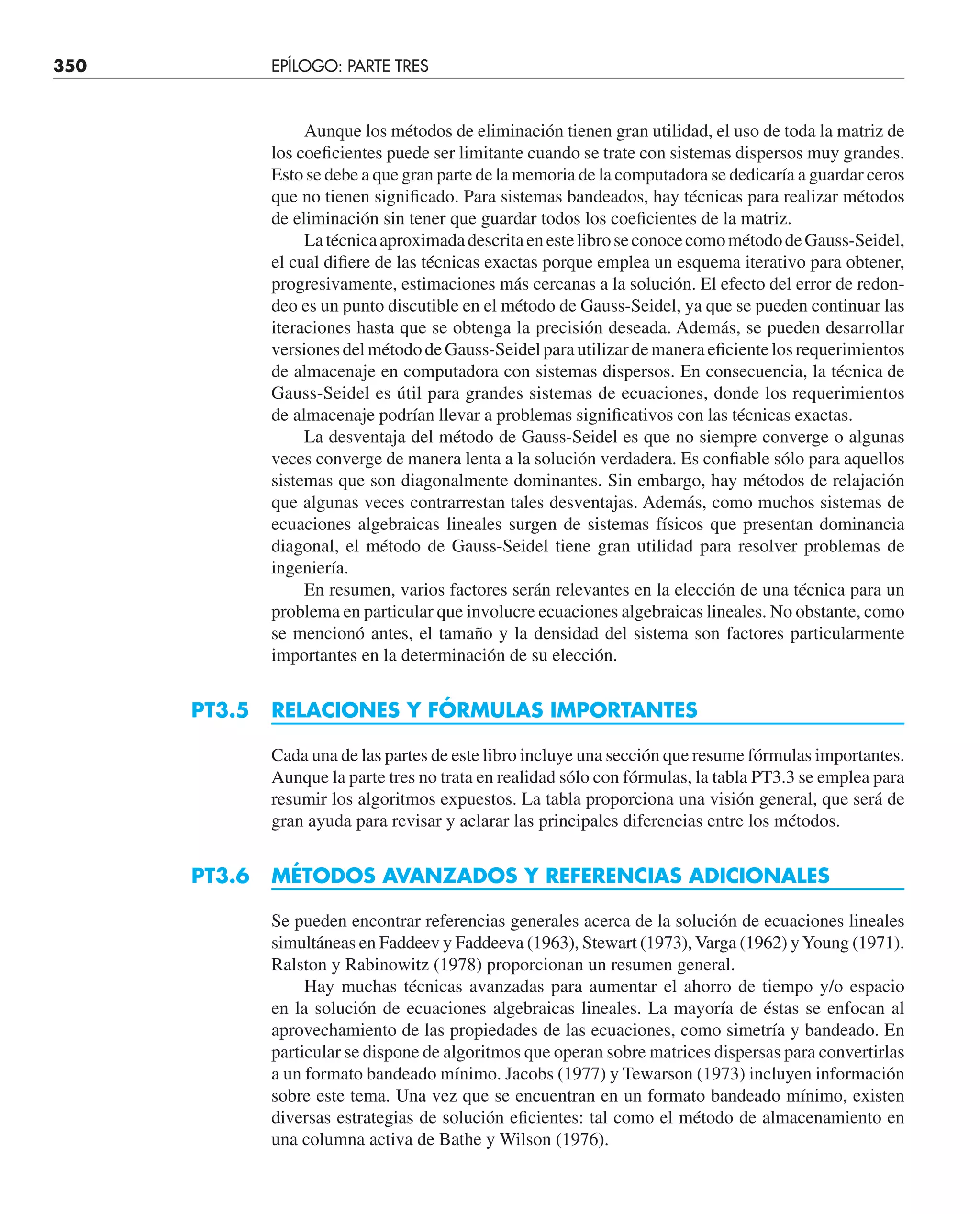 Aunque los métodos de eliminación tienen gran utilidad, el uso de toda la matriz de
los coeﬁcientes puede ser limitante cuando se trate con sistemas dispersos muy grandes.
Esto se debe a que gran parte de la memoria de la computadora se dedicaría a guardar ceros
que no tienen signiﬁcado. Para sistemas bandeados, hay técnicas para realizar métodos
de eliminación sin tener que guardar todos los coeﬁcientes de la matriz.
LatécnicaaproximadadescritaenestelibroseconocecomométododeGauss-Seidel,
el cual diﬁere de las técnicas exactas porque emplea un esquema iterativo para obtener,
progresivamente, estimaciones más cercanas a la solución. El efecto del error de redon-
deo es un punto discutible en el método de Gauss-Seidel, ya que se pueden continuar las
iteraciones hasta que se obtenga la precisión deseada. Además, se pueden desarrollar
versionesdelmétododeGauss-Seidelparautilizardemaneraeﬁcientelosrequerimientos
de almacenaje en computadora con sistemas dispersos. En consecuencia, la técnica de
Gauss-Seidel es útil para grandes sistemas de ecuaciones, donde los requerimientos
de almacenaje podrían llevar a problemas signiﬁcativos con las técnicas exactas.
La desventaja del método de Gauss-Seidel es que no siempre converge o algunas
veces converge de manera lenta a la solución verdadera. Es conﬁable sólo para aquellos
sistemas que son diagonalmente dominantes. Sin embargo, hay métodos de relajación
que algunas veces contrarrestan tales desventajas. Además, como muchos sistemas de
ecuaciones algebraicas lineales surgen de sistemas físicos que presentan dominancia
diagonal, el método de Gauss-Seidel tiene gran utilidad para resolver problemas de
ingeniería.
En resumen, varios factores serán relevantes en la elección de una técnica para un
problema en particular que involucre ecuaciones algebraicas lineales. No obstante, como
se mencionó antes, el tamaño y la densidad del sistema son factores particularmente
importantes en la determinación de su elección.
PT3.5 RELACIONES Y FÓRMULAS IMPORTANTES
Cada una de las partes de este libro incluye una sección que resume fórmulas importantes.
Aunque la parte tres no trata en realidad sólo con fórmulas, la tabla PT3.3 se emplea para
resumir los algoritmos expuestos. La tabla proporciona una visión general, que será de
gran ayuda para revisar y aclarar las principales diferencias entre los métodos.
PT3.6 MÉTODOS AVANZADOS Y REFERENCIAS ADICIONALES
Se pueden encontrar referencias generales acerca de la solución de ecuaciones lineales
simultáneas en Faddeev y Faddeeva (1963), Stewart (1973), Varga (1962) yYoung (1971).
Ralston y Rabinowitz (1978) proporcionan un resumen general.
Hay muchas técnicas avanzadas para aumentar el ahorro de tiempo y/o espacio
en la solución de ecuaciones algebraicas lineales. La mayoría de éstas se enfocan al
aprovechamiento de las propiedades de las ecuaciones, como simetría y bandeado. En
particular se dispone de algoritmos que operan sobre matrices dispersas para convertirlas
a un formato bandeado mínimo. Jacobs (1977) y Tewarson (1973) incluyen información
sobre este tema. Una vez que se encuentran en un formato bandeado mínimo, existen
diversas estrategias de solución eﬁcientes: tal como el método de almacenamiento en
una columna activa de Bathe y Wilson (1976).
350 EPÍLOGO: PARTE TRES
 