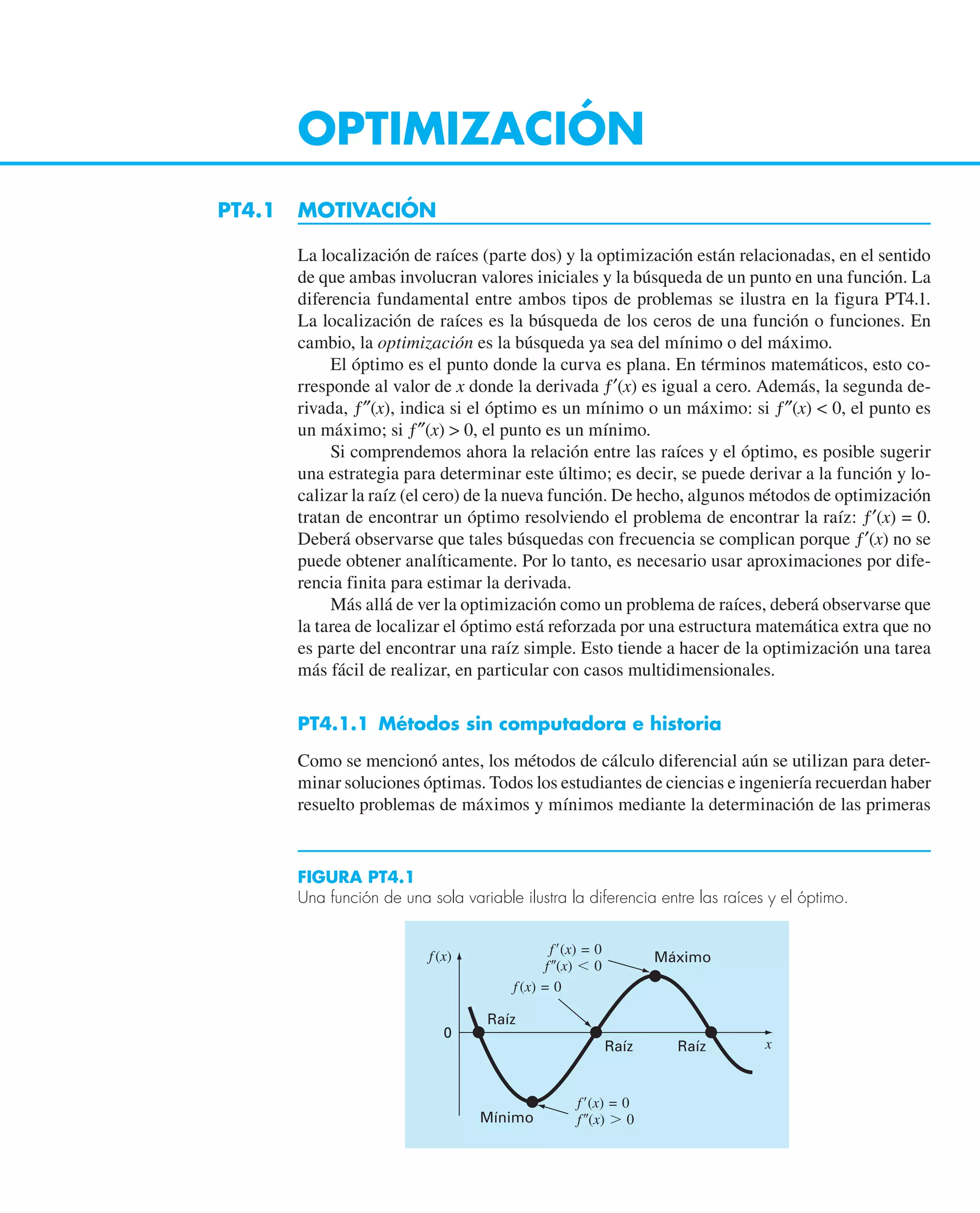 OPTIMIZACIÓN
PT4.1 MOTIVACIÓN
La localización de raíces (parte dos) y la optimización están relacionadas, en el sentido
de que ambas involucran valores iniciales y la búsqueda de un punto en una función. La
diferencia fundamental entre ambos tipos de problemas se ilustra en la figura PT4.1.
La localización de raíces es la búsqueda de los ceros de una función o funciones. En
cambio, la optimización es la búsqueda ya sea del mínimo o del máximo.
El óptimo es el punto donde la curva es plana. En términos matemáticos, esto co-
rresponde al valor de x donde la derivada ƒ′(x) es igual a cero. Además, la segunda de-
rivada, ƒ″(x), indica si el óptimo es un mínimo o un máximo: si ƒ″(x)  0, el punto es
un máximo; si ƒ″(x)  0, el punto es un mínimo.
Si comprendemos ahora la relación entre las raíces y el óptimo, es posible sugerir
una estrategia para determinar este último; es decir, se puede derivar a la función y lo-
calizar la raíz (el cero) de la nueva función. De hecho, algunos métodos de optimización
tratan de encontrar un óptimo resolviendo el problema de encontrar la raíz: ƒ′(x) = 0.
Deberá observarse que tales búsquedas con frecuencia se complican porque ƒ′(x) no se
puede obtener analíticamente. Por lo tanto, es necesario usar aproximaciones por dife-
rencia finita para estimar la derivada.
Más allá de ver la optimización como un problema de raíces, deberá observarse que
la tarea de localizar el óptimo está reforzada por una estructura matemática extra que no
es parte del encontrar una raíz simple. Esto tiende a hacer de la optimización una tarea
más fácil de realizar, en particular con casos multidimensionales.
PT4.1.1 Métodos sin computadora e historia
Como se mencionó antes, los métodos de cálculo diferencial aún se utilizan para deter-
minar soluciones óptimas. Todos los estudiantes de ciencias e ingeniería recuerdan haber
resuelto problemas de máximos y mínimos mediante la determinación de las primeras
FIGURA PT4.1
Una función de una sola variable ilustra la diferencia entre las raíces y el óptimo.
Máximo
Mínimo
0
Raíz
Raíz
Raíz
f(x)
x
f⬘(x) = 0
f⬙(x) ⬎ 0
f⬘(x) = 0
f⬙(x) ⬍ 0
f(x) = 0
 