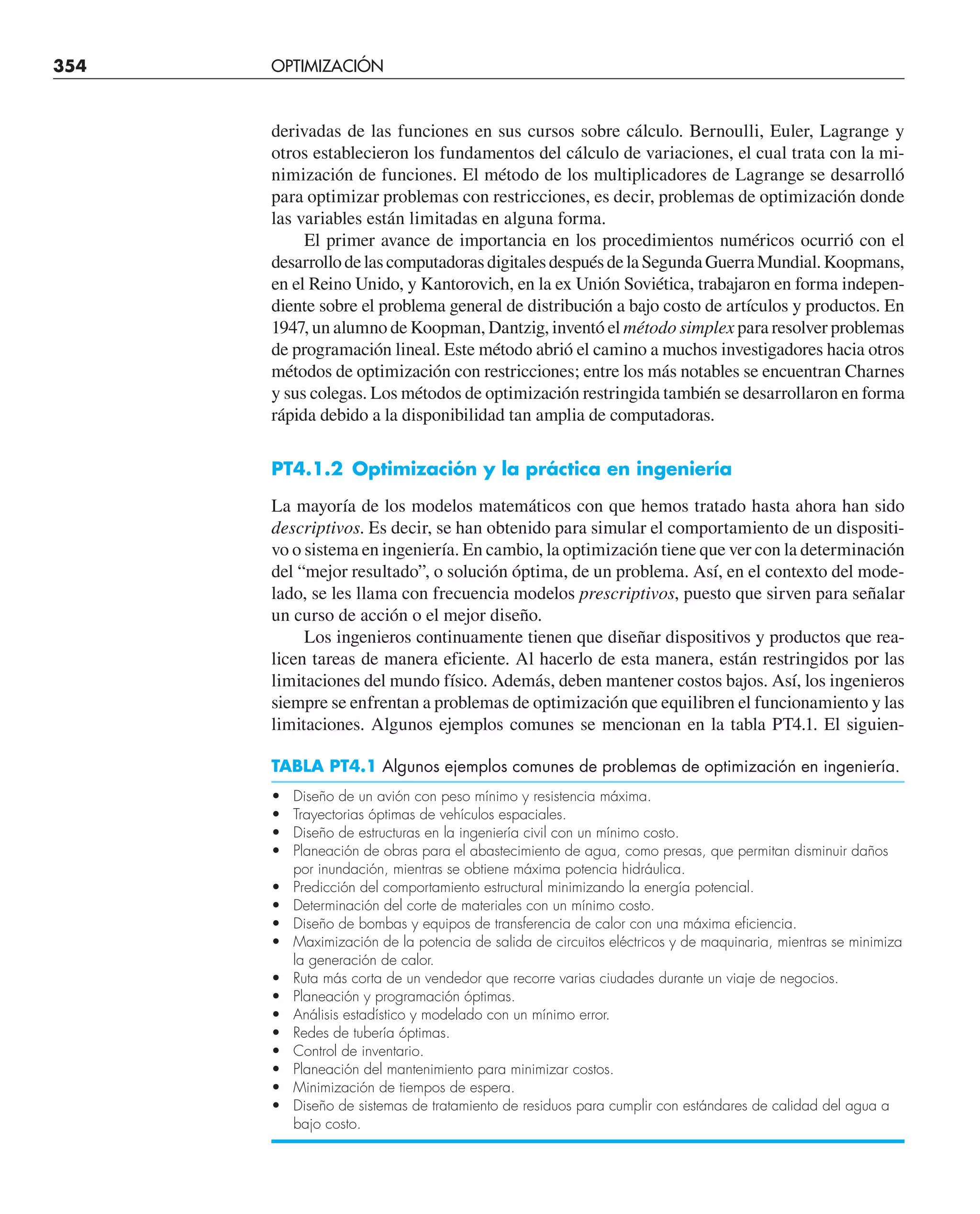 354 OPTIMIZACIÓN UNIDIMENSIONAL NO RESTRINGIDA
derivadas de las funciones en sus cursos sobre cálculo. Bernoulli, Euler, Lagrange y
otros establecieron los fundamentos del cálculo de variaciones, el cual trata con la mi-
nimización de funciones. El método de los multiplicadores de Lagrange se desarrolló
para optimizar problemas con restricciones, es decir, problemas de optimización donde
las variables están limitadas en alguna forma.
El primer avance de importancia en los procedimientos numéricos ocurrió con el
desarrollodelascomputadorasdigitalesdespuésdelaSegundaGuerraMundial.Koopmans,
en el Reino Unido, y Kantorovich, en la ex Unión Soviética, trabajaron en forma indepen-
diente sobre el problema general de distribución a bajo costo de artículos y productos. En
1947, un alumno de Koopman, Dantzig, inventó el método simplex para resolver problemas
de programación lineal. Este método abrió el camino a muchos investigadores hacia otros
métodos de optimización con restricciones; entre los más notables se encuentran Charnes
y sus colegas. Los métodos de optimización restringida también se desarrollaron en forma
rápida debido a la disponibilidad tan amplia de computadoras.
PT4.1.2 Optimización y la práctica en ingeniería
La mayoría de los modelos matemáticos con que hemos tratado hasta ahora han sido
descriptivos. Es decir, se han obtenido para simular el comportamiento de un dispositi-
vo o sistema en ingeniería. En cambio, la optimización tiene que ver con la determinación
del “mejor resultado”, o solución óptima, de un problema. Así, en el contexto del mode-
lado, se les llama con frecuencia modelos prescriptivos, puesto que sirven para señalar
un curso de acción o el mejor diseño.
Los ingenieros continuamente tienen que diseñar dispositivos y productos que rea-
licen tareas de manera eficiente. Al hacerlo de esta manera, están restringidos por las
limitaciones del mundo físico. Además, deben mantener costos bajos. Así, los ingenieros
siempre se enfrentan a problemas de optimización que equilibren el funcionamiento y las
limitaciones. Algunos ejemplos comunes se mencionan en la tabla PT4.1. El siguien-
TABLA PT4.1 Algunos ejemplos comunes de problemas de optimización en ingeniería.
• Diseño de un avión con peso mínimo y resistencia máxima.
• Trayectorias óptimas de vehículos espaciales.
• Diseño de estructuras en la ingeniería civil con un mínimo costo.
• Planeación de obras para el abastecimiento de agua, como presas, que permitan disminuir daños
por inundación, mientras se obtiene máxima potencia hidráulica.
• Predicción del comportamiento estructural minimizando la energía potencial.
• Determinación del corte de materiales con un mínimo costo.
• Diseño de bombas y equipos de transferencia de calor con una máxima eficiencia.
• Maximización de la potencia de salida de circuitos eléctricos y de maquinaria, mientras se minimiza
la generación de calor.
• Ruta más corta de un vendedor que recorre varias ciudades durante un viaje de negocios.
• Planeación y programación óptimas.
• Análisis estadístico y modelado con un mínimo error.
• Redes de tubería óptimas.
• Control de inventario.
• Planeación del mantenimiento para minimizar costos.
• Minimización de tiempos de espera.
• Diseño de sistemas de tratamiento de residuos para cumplir con estándares de calidad del agua a
bajo costo.
 