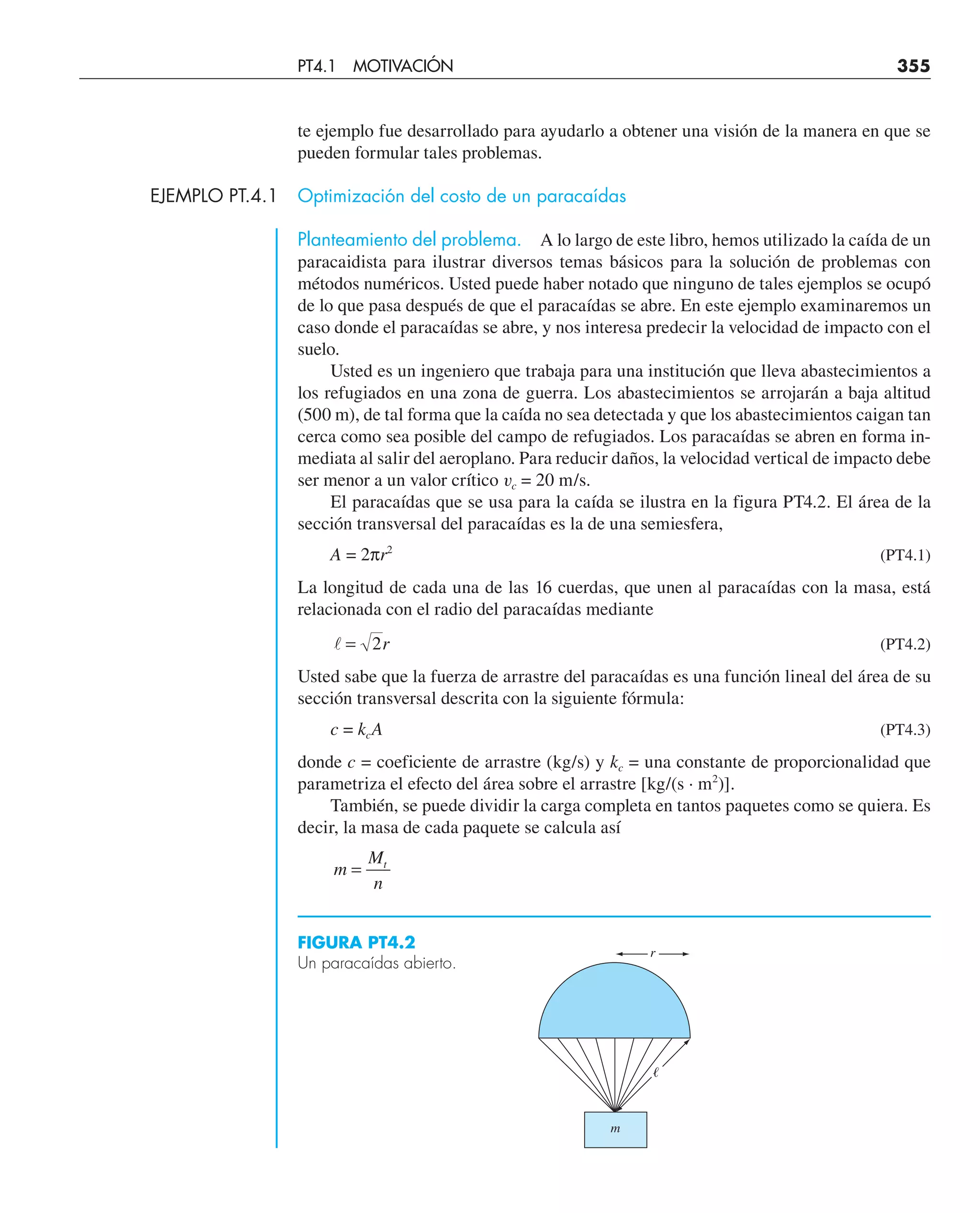 te ejemplo fue desarrollado para ayudarlo a obtener una visión de la manera en que se
pueden formular tales problemas.
EJEMPLO PT.4.1 Optimización del costo de un paracaídas
Planteamiento del problema. A lo largo de este libro, hemos utilizado la caída de un
paracaidista para ilustrar diversos temas básicos para la solución de problemas con
métodos numéricos. Usted puede haber notado que ninguno de tales ejemplos se ocupó
de lo que pasa después de que el paracaídas se abre. En este ejemplo examinaremos un
caso donde el paracaídas se abre, y nos interesa predecir la velocidad de impacto con el
suelo.
Usted es un ingeniero que trabaja para una institución que lleva abastecimientos a
los refugiados en una zona de guerra. Los abastecimientos se arrojarán a baja altitud
(500 m), de tal forma que la caída no sea detectada y que los abastecimientos caigan tan
cerca como sea posible del campo de refugiados. Los paracaídas se abren en forma in-
mediata al salir del aeroplano. Para reducir daños, la velocidad vertical de impacto debe
ser menor a un valor crítico vc = 20 m/s.
El paracaídas que se usa para la caída se ilustra en la figura PT4.2. El área de la
sección transversal del paracaídas es la de una semiesfera,
A = 2πr2
(PT4.1)
La longitud de cada una de las 16 cuerdas, que unen al paracaídas con la masa, está
relacionada con el radio del paracaídas mediante
 = 2r (PT4.2)
Usted sabe que la fuerza de arrastre del paracaídas es una función lineal del área de su
sección transversal descrita con la siguiente fórmula:
c = kcA (PT4.3)
donde c = coeficiente de arrastre (kg/s) y kc = una constante de proporcionalidad que
parametriza el efecto del área sobre el arrastre [kg/(s · m2
)].
También, se puede dividir la carga completa en tantos paquetes como se quiera. Es
decir, la masa de cada paquete se calcula así
m
M
n
t
=
FIGURA PT4.2
Un paracaídas abierto.
m
r
ᐉ
PT4.1 MOTIVACIÓN 355
 