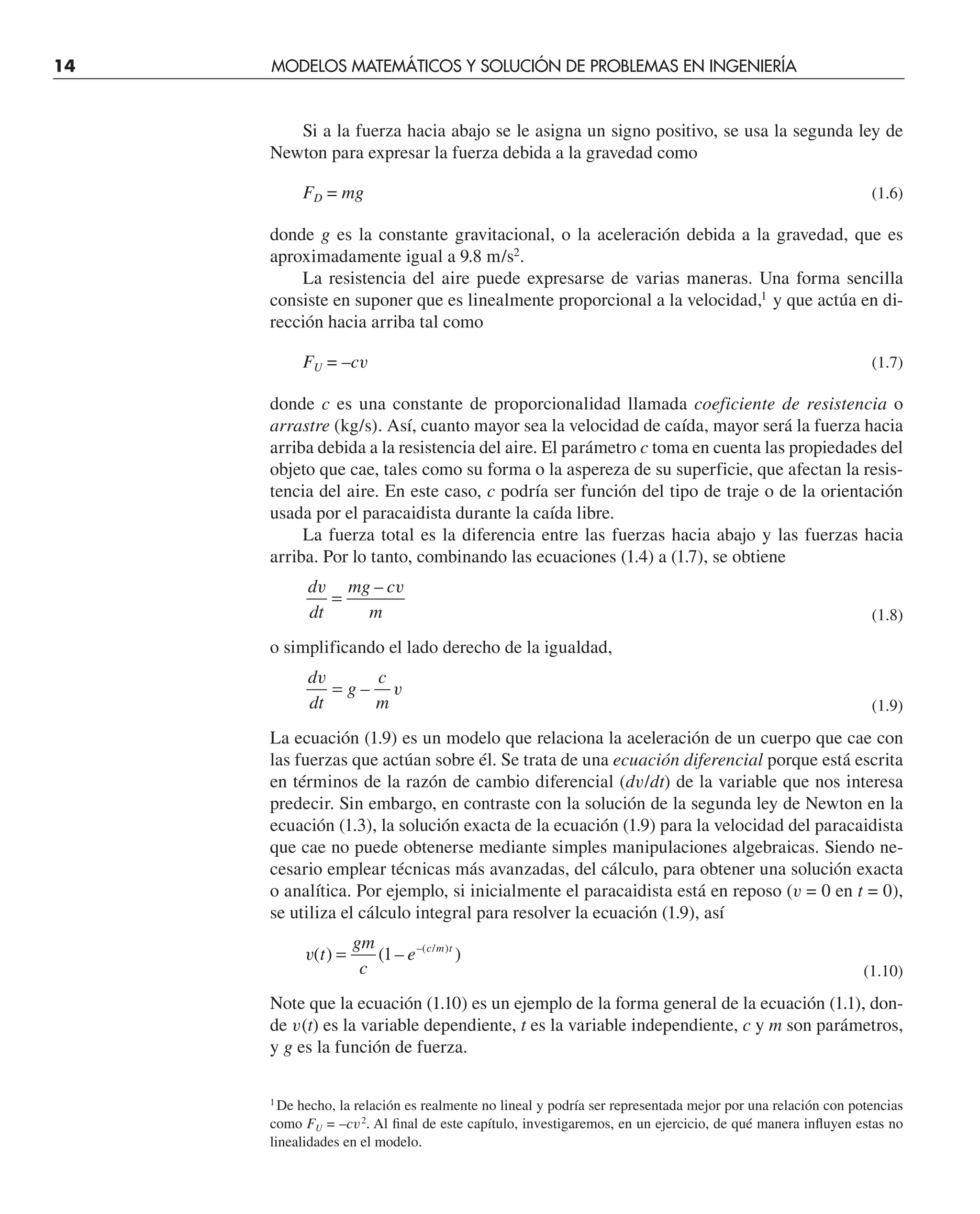 14 MODELOS MATEMÁTICOS Y SOLUCIÓN DE PROBLEMAS EN INGENIERÍA
Si a la fuerza hacia abajo se le asigna un signo positivo, se usa la segunda ley de
Newton para expresar la fuerza debida a la gravedad como
FD = mg (1.6)
donde g es la constante gravitacional, o la aceleración debida a la gravedad, que es
aproximadamente igual a 9.8 m/s2
.
La resistencia del aire puede expresarse de varias maneras. Una forma sencilla
consiste en suponer que es linealmente proporcional a la velocidad,1
y que actúa en di-
rección hacia arriba tal como
FU = –cv (1.7)
donde c es una constante de proporcionalidad llamada coeficiente de resistencia o
arrastre (kg/s). Así, cuanto mayor sea la velocidad de caída, mayor será la fuerza hacia
arriba debida a la resistencia del aire. El parámetro c toma en cuenta las propiedades del
objeto que cae, tales como su forma o la aspereza de su superficie, que afectan la resis-
tencia del aire. En este caso, c podría ser función del tipo de traje o de la orientación
usada por el paracaidista durante la caída libre.
La fuerza total es la diferencia entre las fuerzas hacia abajo y las fuerzas hacia
arriba. Por lo tanto, combinando las ecuaciones (1.4) a (1.7), se obtiene
d
dt
mg c
m
v v
=
–
(1.8)
o simplificando el lado derecho de la igualdad,
d
dt
g
c
m
v
v
= –
(1.9)
La ecuación (1.9) es un modelo que relaciona la aceleración de un cuerpo que cae con
las fuerzas que actúan sobre él. Se trata de una ecuación diferencial porque está escrita
en términos de la razón de cambio diferencial (dv/dt) de la variable que nos interesa
predecir. Sin embargo, en contraste con la solución de la segunda ley de Newton en la
ecuación (1.3), la solución exacta de la ecuación (1.9) para la velocidad del paracaidista
que cae no puede obtenerse mediante simples manipulaciones algebraicas. Siendo ne-
cesario emplear técnicas más avanzadas, del cálculo, para obtener una solución exacta
o analítica. Por ejemplo, si inicialmente el paracaidista está en reposo (v = 0 en t = 0),
se utiliza el cálculo integral para resolver la ecuación (1.9), así
v( ) ( – )
–( / )
t
gm
c
e c m t
= 1
(1.10)
Note que la ecuación (1.10) es un ejemplo de la forma general de la ecuación (1.1), don-
de v(t) es la variable dependiente, t es la variable independiente, c y m son parámetros,
y g es la función de fuerza.
1
De hecho, la relación es realmente no lineal y podría ser representada mejor por una relación con potencias
como FU = –cv2
. Al ﬁnal de este capítulo, investigaremos, en un ejercicio, de qué manera inﬂuyen estas no
linealidades en el modelo.
 