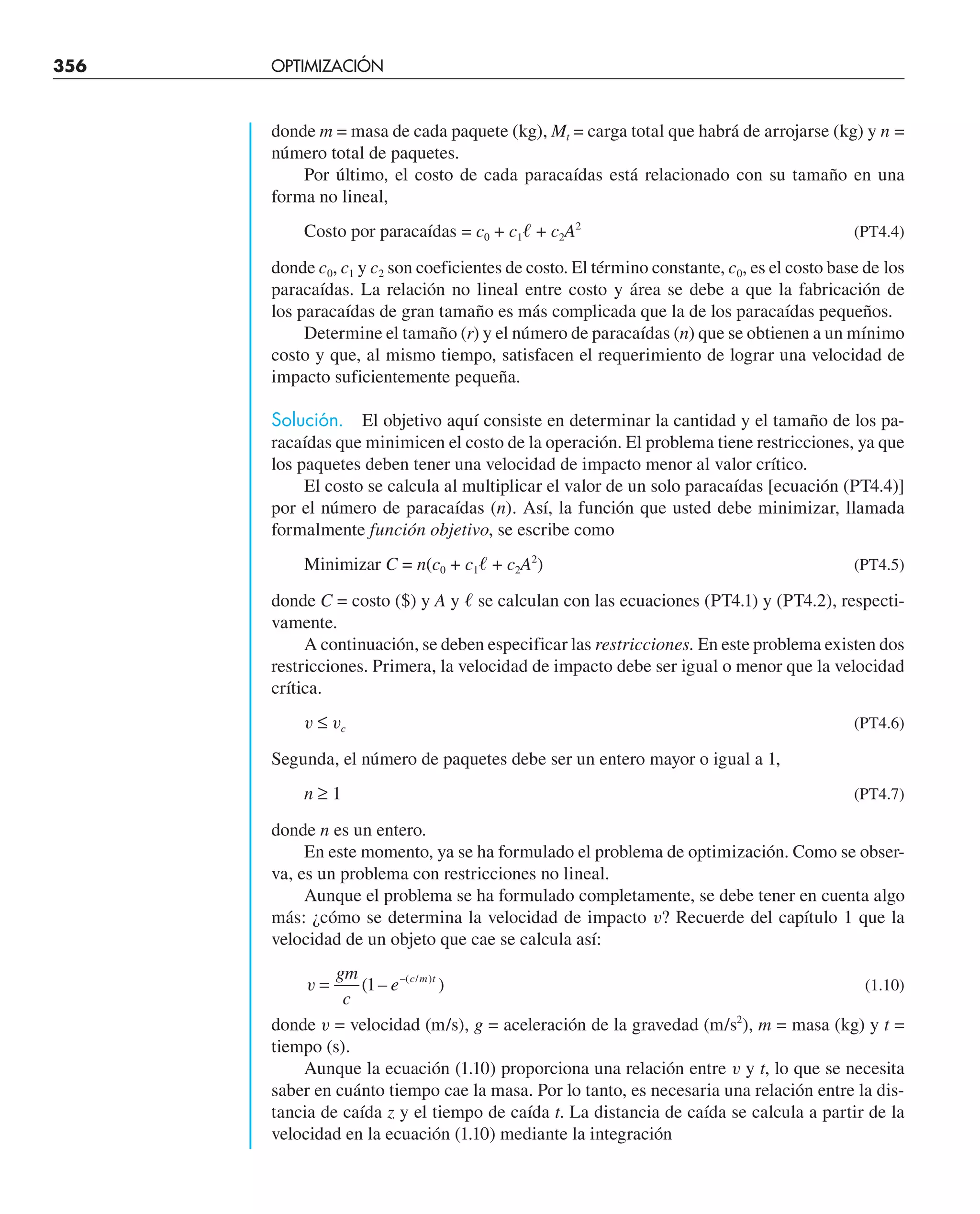 356 OPTIMIZACIÓN UNIDIMENSIONAL NO RESTRINGIDA
donde m = masa de cada paquete (kg), Mt = carga total que habrá de arrojarse (kg) y n =
número total de paquetes.
Por último, el costo de cada paracaídas está relacionado con su tamaño en una
forma no lineal,
Costo por paracaídas = c0 + c1ᐉ + c2A2
(PT4.4)
donde c0, c1 y c2 son coeficientes de costo. El término constante, c0, es el costo base de los
paracaídas. La relación no lineal entre costo y área se debe a que la fabricación de
los paracaídas de gran tamaño es más complicada que la de los paracaídas pequeños.
Determine el tamaño (r) y el número de paracaídas (n) que se obtienen a un mínimo
costo y que, al mismo tiempo, satisfacen el requerimiento de lograr una velocidad de
impacto suficientemente pequeña.
Solución. El objetivo aquí consiste en determinar la cantidad y el tamaño de los pa-
racaídas que minimicen el costo de la operación. El problema tiene restricciones, ya que
los paquetes deben tener una velocidad de impacto menor al valor crítico.
El costo se calcula al multiplicar el valor de un solo paracaídas [ecuación (PT4.4)]
por el número de paracaídas (n). Así, la función que usted debe minimizar, llamada
formalmente función objetivo, se escribe como
Minimizar C = n(c0 + c1ᐉ + c2A2
) (PT4.5)
donde C = costo ($) y A y ᐉ se calculan con las ecuaciones (PT4.1) y (PT4.2), respecti-
vamente.
A continuación, se deben especificar las restricciones. En este problema existen dos
restricciones. Primera, la velocidad de impacto debe ser igual o menor que la velocidad
crítica.
v ≤ vc (PT4.6)
Segunda, el número de paquetes debe ser un entero mayor o igual a 1,
n ≥ 1 (PT4.7)
donde n es un entero.
En este momento, ya se ha formulado el problema de optimización. Como se obser-
va, es un problema con restricciones no lineal.
Aunque el problema se ha formulado completamente, se debe tener en cuenta algo
más: ¿cómo se determina la velocidad de impacto v? Recuerde del capítulo 1 que la
velocidad de un objeto que cae se calcula así:
v =
gm
c
e c m t
( – )
–( / )
1 (1.10)
donde v = velocidad (m/s), g = aceleración de la gravedad (m/s2
), m = masa (kg) y t =
tiempo (s).
Aunque la ecuación (1.10) proporciona una relación entre v y t, lo que se necesita
saber en cuánto tiempo cae la masa. Por lo tanto, es necesaria una relación entre la dis-
tancia de caída z y el tiempo de caída t. La distancia de caída se calcula a partir de la
velocidad en la ecuación (1.10) mediante la integración
 