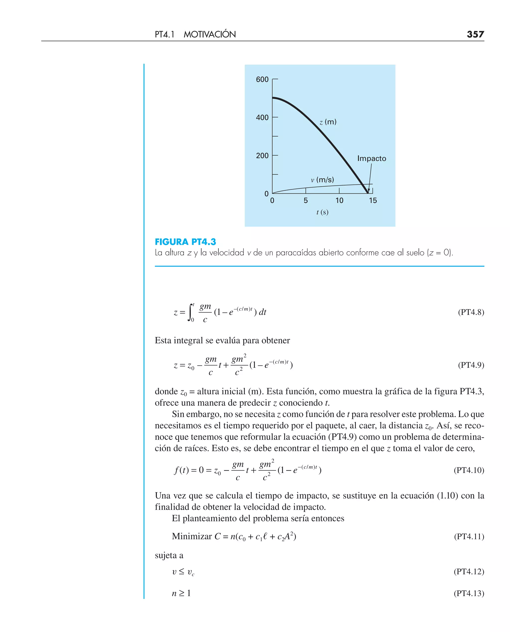 z
gm
c
e dt
t
c m t
= ∫0
1
( – )
–( / )
(PT4.8)
Esta integral se evalúa para obtener
z z
gm
c
t
gm
c
e c m t
= + −
0
2
2
1
– ( – )
( / )
(PT4.9)
donde z0 = altura inicial (m). Esta función, como muestra la gráfica de la figura PT4.3,
ofrece una manera de predecir z conociendo t.
Sin embargo, no se necesita z como función de t para resolver este problema. Lo que
necesitamos es el tiempo requerido por el paquete, al caer, la distancia z0. Así, se reco-
noce que tenemos que reformular la ecuación (PT4.9) como un problema de determina-
ción de raíces. Esto es, se debe encontrar el tiempo en el que z toma el valor de cero,
f t z
gm
c
t
gm
c
e c m t
( ) ( )
( / )
= = − + − −
0 1
0
2
2
(PT4.10)
Una vez que se calcula el tiempo de impacto, se sustituye en la ecuación (1.10) con la
finalidad de obtener la velocidad de impacto.
El planteamiento del problema sería entonces
Minimizar C = n(c0 + c1ᐉ + c2A2
) (PT4.11)
sujeta a
v ≤ vc (PT4.12)
n ≥ 1 (PT4.13)
5 10
t (s)
v (m/s)
z (m)
15
Impacto
0
0
200
400
600
FIGURA PT4.3
La altura z y la velocidad v de un paracaídas abierto conforme cae al suelo (z = 0).
PT4.1 MOTIVACIÓN 357
 