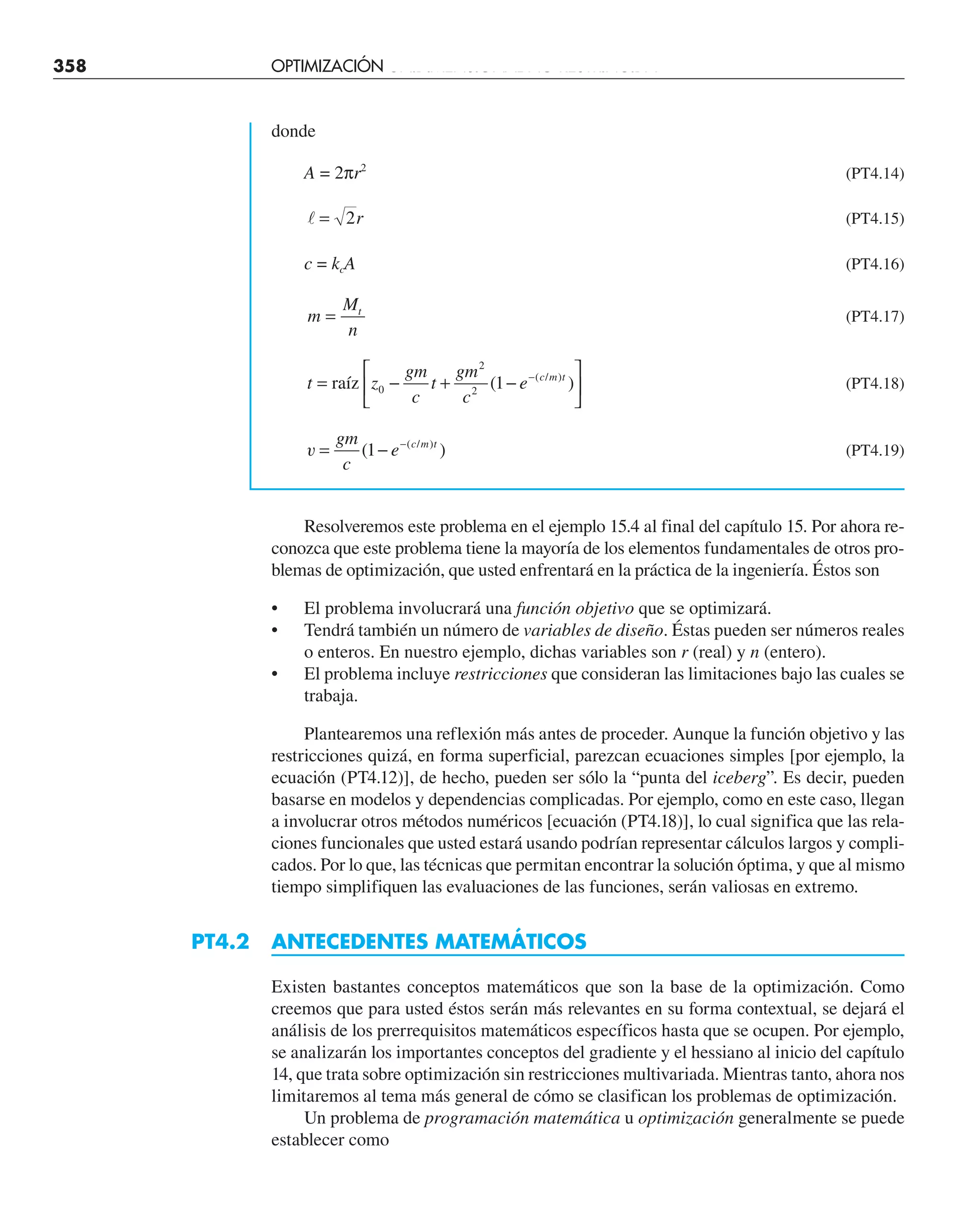 358 OPTIMIZACIÓN UNIDIMENSIONAL NO RESTRINGIDA
donde
A = 2πr2
(PT4.14)
 = 2r (PT4.15)
c = kcA (PT4.16)
m
M
n
t
= (PT4.17)
t z
gm
c
t
gm
c
e c m t
= − + −
⎡
⎣
⎢
⎤
⎦
⎥
−
raíz 0
2
2
1
( )
( / )
(PT4.18)
v = − −
gm
c
e c m t
( )
( / )
1 (PT4.19)
Resolveremos este problema en el ejemplo 15.4 al final del capítulo 15. Por ahora re-
conozca que este problema tiene la mayoría de los elementos fundamentales de otros pro-
blemas de optimización, que usted enfrentará en la práctica de la ingeniería. Éstos son
• El problema involucrará una función objetivo que se optimizará.
• Tendrá también un número de variables de diseño. Éstas pueden ser números reales
o enteros. En nuestro ejemplo, dichas variables son r (real) y n (entero).
• El problema incluye restricciones que consideran las limitaciones bajo las cuales se
trabaja.
Plantearemos una reflexión más antes de proceder. Aunque la función objetivo y las
restricciones quizá, en forma superficial, parezcan ecuaciones simples [por ejemplo, la
ecuación (PT4.12)], de hecho, pueden ser sólo la “punta del iceberg”. Es decir, pueden
basarse en modelos y dependencias complicadas. Por ejemplo, como en este caso, llegan
a involucrar otros métodos numéricos [ecuación (PT4.18)], lo cual significa que las rela-
ciones funcionales que usted estará usando podrían representar cálculos largos y compli-
cados. Por lo que, las técnicas que permitan encontrar la solución óptima, y que al mismo
tiempo simplifiquen las evaluaciones de las funciones, serán valiosas en extremo.
PT4.2 ANTECEDENTES MATEMÁTICOS
Existen bastantes conceptos matemáticos que son la base de la optimización. Como
creemos que para usted éstos serán más relevantes en su forma contextual, se dejará el
análisis de los prerrequisitos matemáticos específicos hasta que se ocupen. Por ejemplo,
se analizarán los importantes conceptos del gradiente y el hessiano al inicio del capítulo
14, que trata sobre optimización sin restricciones multivariada. Mientras tanto, ahora nos
limitaremos al tema más general de cómo se clasifican los problemas de optimización.
Un problema de programación matemática u optimización generalmente se puede
establecer como
 