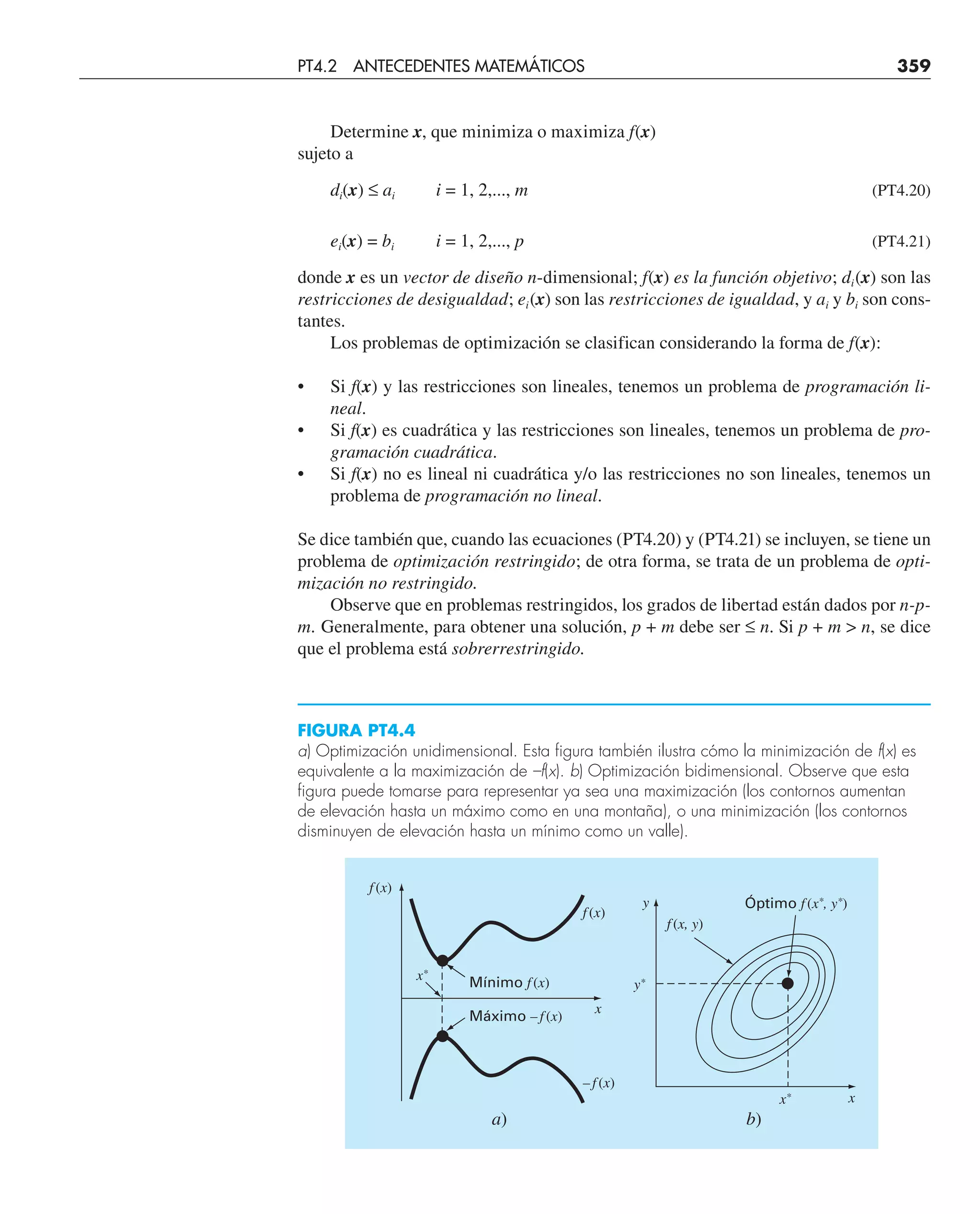 Determine x, que minimiza o maximiza f(x)
sujeto a
di(x) ≤ ai i = 1, 2,..., m (PT4.20)
ei(x) = bi i = 1, 2,..., p (PT4.21)
donde x es un vector de diseño n-dimensional; f(x) es la función objetivo; di(x) son las
restricciones de desigualdad; ei(x) son las restricciones de igualdad, y ai y bi son cons-
tantes.
Los problemas de optimización se clasifican considerando la forma de f(x):
• Si f(x) y las restricciones son lineales, tenemos un problema de programación li-
neal.
• Si f(x) es cuadrática y las restricciones son lineales, tenemos un problema de pro-
gramación cuadrática.
• Si f(x) no es lineal ni cuadrática y/o las restricciones no son lineales, tenemos un
problema de programación no lineal.
Se dice también que, cuando las ecuaciones (PT4.20) y (PT4.21) se incluyen, se tiene un
problema de optimización restringido; de otra forma, se trata de un problema de opti-
mización no restringido.
Observe que en problemas restringidos, los grados de libertad están dados por n-p-
m. Generalmente, para obtener una solución, p + m debe ser ≤ n. Si p + m  n, se dice
que el problema está sobrerrestringido.
FIGURA PT4.4
a) Optimización unidimensional. Esta figura también ilustra cómo la minimización de f(x) es
equivalente a la maximización de –f(x). b) Optimización bidimensional. Observe que esta
figura puede tomarse para representar ya sea una maximización (los contornos aumentan
de elevación hasta un máximo como en una montaña), o una minimización (los contornos
disminuyen de elevación hasta un mínimo como un valle).
x*
x*
x
x
b)
a)
Óptimo f (x*, y*)
Mínimo f (x)
f (x)
– f (x)
Máximo – f (x)
f (x, y)
f (x)
y*
y
PT4.2 ANTECEDENTES MATEMÁTICOS 359
 