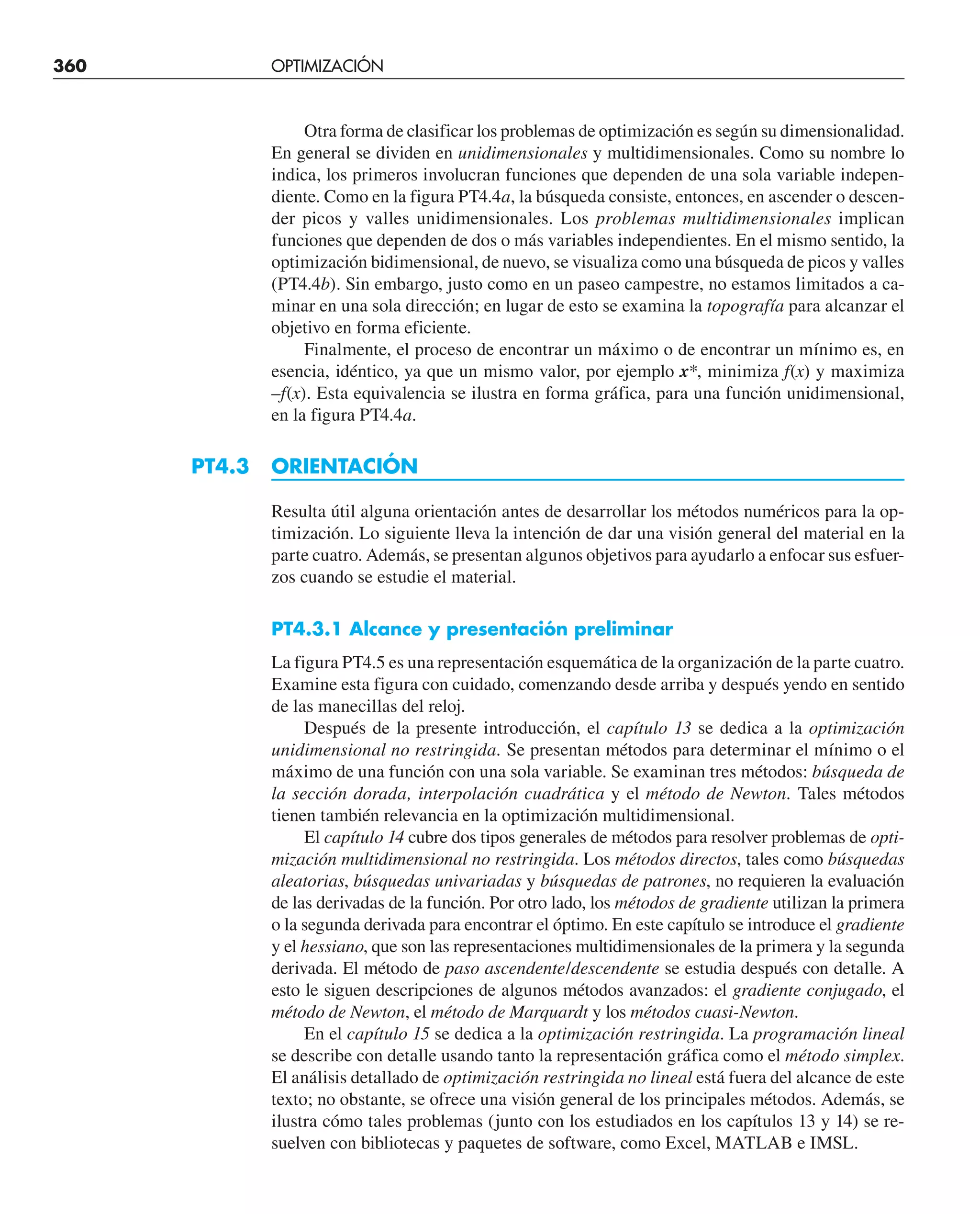 360 OPTIMIZACIÓN UNIDIMENSIONAL NO RESTRINGIDA
Otra forma de clasificar los problemas de optimización es según su dimensionalidad.
En general se dividen en unidimensionales y multidimensionales. Como su nombre lo
indica, los primeros involucran funciones que dependen de una sola variable indepen-
diente. Como en la figura PT4.4a, la búsqueda consiste, entonces, en ascender o descen-
der picos y valles unidimensionales. Los problemas multidimensionales implican
funciones que dependen de dos o más variables independientes. En el mismo sentido, la
optimización bidimensional, de nuevo, se visualiza como una búsqueda de picos y valles
(PT4.4b). Sin embargo, justo como en un paseo campestre, no estamos limitados a ca-
minar en una sola dirección; en lugar de esto se examina la topografía para alcanzar el
objetivo en forma eficiente.
Finalmente, el proceso de encontrar un máximo o de encontrar un mínimo es, en
esencia, idéntico, ya que un mismo valor, por ejemplo x*, minimiza f(x) y maximiza
–f(x). Esta equivalencia se ilustra en forma gráfica, para una función unidimensional,
en la figura PT4.4a.
PT4.3 ORIENTACIÓN
Resulta útil alguna orientación antes de desarrollar los métodos numéricos para la op-
timización. Lo siguiente lleva la intención de dar una visión general del material en la
parte cuatro. Además, se presentan algunos objetivos para ayudarlo a enfocar sus esfuer-
zos cuando se estudie el material.
PT4.3.1 Alcance y presentación preliminar
La figura PT4.5 es una representación esquemática de la organización de la parte cuatro.
Examine esta figura con cuidado, comenzando desde arriba y después yendo en sentido
de las manecillas del reloj.
Después de la presente introducción, el capítulo 13 se dedica a la optimización
unidimensional no restringida. Se presentan métodos para determinar el mínimo o el
máximo de una función con una sola variable. Se examinan tres métodos: búsqueda de
la sección dorada, interpolación cuadrática y el método de Newton. Tales métodos
tienen también relevancia en la optimización multidimensional.
El capítulo 14 cubre dos tipos generales de métodos para resolver problemas de opti-
mización multidimensional no restringida. Los métodos directos, tales como búsquedas
aleatorias, búsquedas univariadas y búsquedas de patrones, no requieren la evaluación
de las derivadas de la función. Por otro lado, los métodos de gradiente utilizan la primera
o la segunda derivada para encontrar el óptimo. En este capítulo se introduce el gradiente
y el hessiano, que son las representaciones multidimensionales de la primera y la segunda
derivada. El método de paso ascendente/descendente se estudia después con detalle. A
esto le siguen descripciones de algunos métodos avanzados: el gradiente conjugado, el
método de Newton, el método de Marquardt y los métodos cuasi-Newton.
En el capítulo 15 se dedica a la optimización restringida. La programación lineal
se describe con detalle usando tanto la representación gráfica como el método simplex.
El análisis detallado de optimización restringida no lineal está fuera del alcance de este
texto; no obstante, se ofrece una visión general de los principales métodos. Además, se
ilustra cómo tales problemas (junto con los estudiados en los capítulos 13 y 14) se re-
suelven con bibliotecas y paquetes de software, como Excel, MATLAB e IMSL.
 