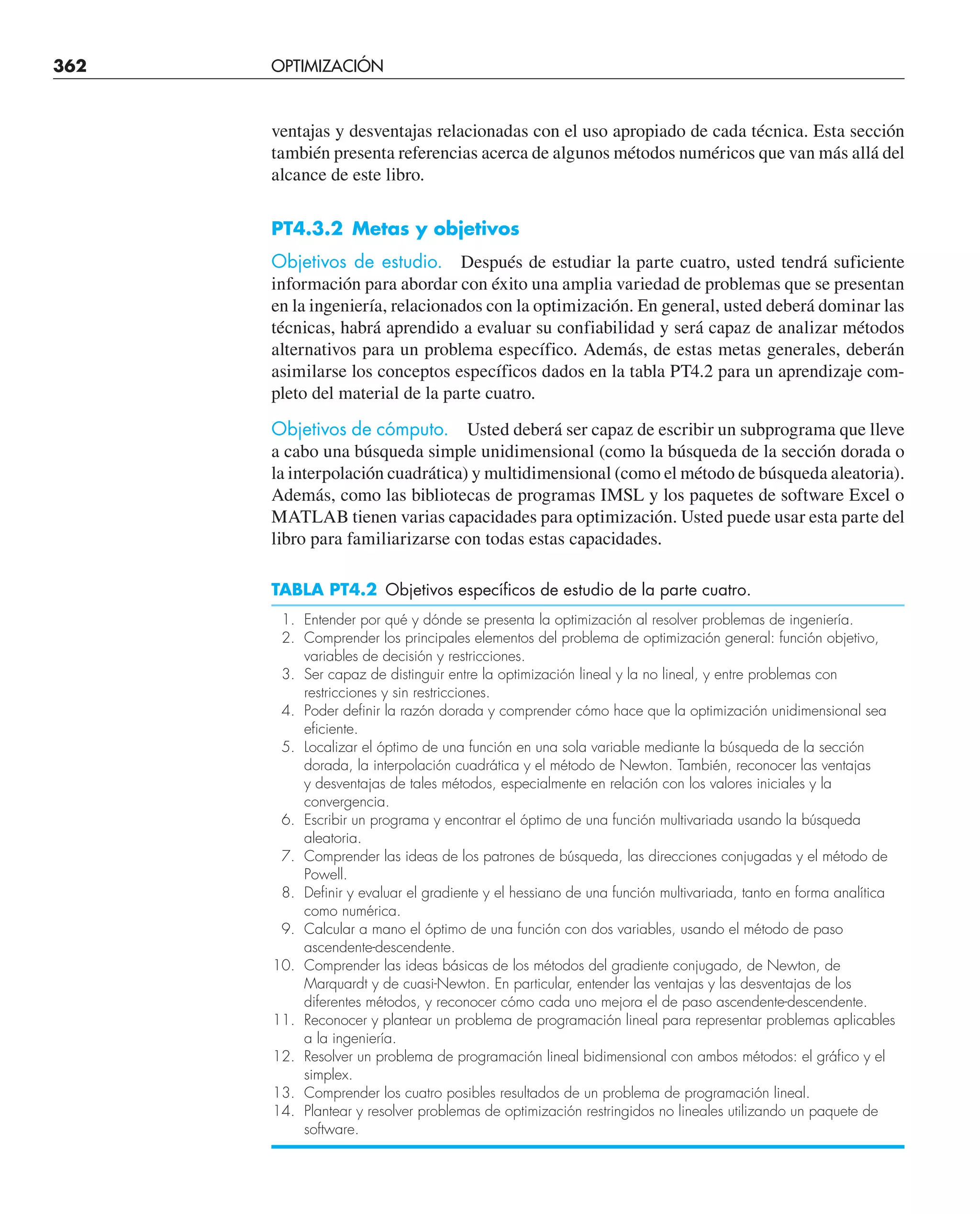 362 OPTIMIZACIÓN UNIDIMENSIONAL NO RESTRINGIDA
ventajas y desventajas relacionadas con el uso apropiado de cada técnica. Esta sección
también presenta referencias acerca de algunos métodos numéricos que van más allá del
alcance de este libro.
PT4.3.2 Metas y objetivos
Objetivos de estudio. Después de estudiar la parte cuatro, usted tendrá suficiente
información para abordar con éxito una amplia variedad de problemas que se presentan
en la ingeniería, relacionados con la optimización. En general, usted deberá dominar las
técnicas, habrá aprendido a evaluar su confiabilidad y será capaz de analizar métodos
alternativos para un problema específico. Además, de estas metas generales, deberán
asimilarse los conceptos específicos dados en la tabla PT4.2 para un aprendizaje com-
pleto del material de la parte cuatro.
Objetivos de cómputo. Usted deberá ser capaz de escribir un subprograma que lleve
a cabo una búsqueda simple unidimensional (como la búsqueda de la sección dorada o
la interpolación cuadrática) y multidimensional (como el método de búsqueda aleatoria).
Además, como las bibliotecas de programas IMSL y los paquetes de software Excel o
MATLAB tienen varias capacidades para optimización. Usted puede usar esta parte del
libro para familiarizarse con todas estas capacidades.
TABLA PT4.2 Objetivos específicos de estudio de la parte cuatro.
1. Entender por qué y dónde se presenta la optimización al resolver problemas de ingeniería.
2. Comprender los principales elementos del problema de optimización general: función objetivo,
variables de decisión y restricciones.
3. Ser capaz de distinguir entre la optimización lineal y la no lineal, y entre problemas con
restricciones y sin restricciones.
4. Poder definir la razón dorada y comprender cómo hace que la optimización unidimensional sea
eficiente.
5. Localizar el óptimo de una función en una sola variable mediante la búsqueda de la sección
dorada, la interpolación cuadrática y el método de Newton. También, reconocer las ventajas
y desventajas de tales métodos, especialmente en relación con los valores iniciales y la
convergencia.
6. Escribir un programa y encontrar el óptimo de una función multivariada usando la búsqueda
aleatoria.
7. Comprender las ideas de los patrones de búsqueda, las direcciones conjugadas y el método de
Powell.
8. Definir y evaluar el gradiente y el hessiano de una función multivariada, tanto en forma analítica
como numérica.
9. Calcular a mano el óptimo de una función con dos variables, usando el método de paso
ascendente-descendente.
10. Comprender las ideas básicas de los métodos del gradiente conjugado, de Newton, de
Marquardt y de cuasi-Newton. En particular, entender las ventajas y las desventajas de los
diferentes métodos, y reconocer cómo cada uno mejora el de paso ascendente-descendente.
11. Reconocer y plantear un problema de programación lineal para representar problemas aplicables
a la ingeniería.
12. Resolver un problema de programación lineal bidimensional con ambos métodos: el gráfico y el
simplex.
13. Comprender los cuatro posibles resultados de un problema de programación lineal.
14. Plantear y resolver problemas de optimización restringidos no lineales utilizando un paquete de
software.
 