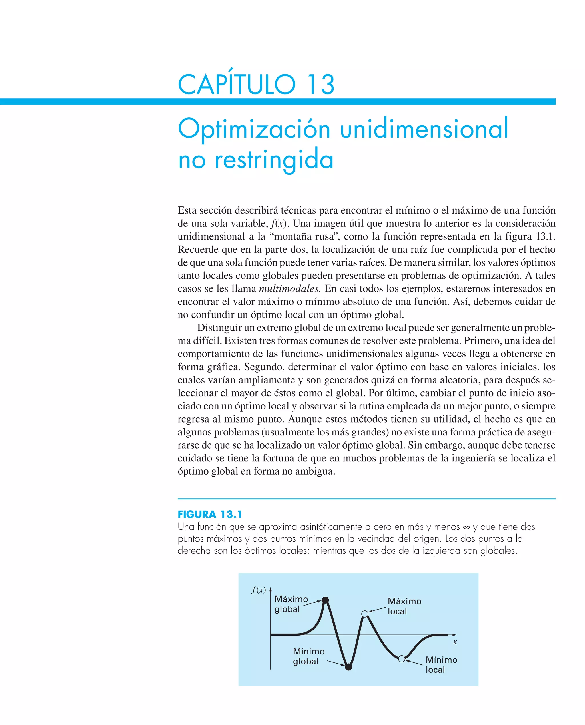 CAPÍTULO 13
Optimización unidimensional
no restringida
Esta sección describirá técnicas para encontrar el mínimo o el máximo de una función
de una sola variable, f(x). Una imagen útil que muestra lo anterior es la consideración
unidimensional a la “montaña rusa”, como la función representada en la figura 13.1.
Recuerde que en la parte dos, la localización de una raíz fue complicada por el hecho
de que una sola función puede tener varias raíces. De manera similar, los valores óptimos
tanto locales como globales pueden presentarse en problemas de optimización. A tales
casos se les llama multimodales. En casi todos los ejemplos, estaremos interesados en
encontrar el valor máximo o mínimo absoluto de una función. Así, debemos cuidar de
no confundir un óptimo local con un óptimo global.
Distinguir un extremo global de un extremo local puede ser generalmente un proble-
ma difícil. Existen tres formas comunes de resolver este problema. Primero, una idea del
comportamiento de las funciones unidimensionales algunas veces llega a obtenerse en
forma gráfica. Segundo, determinar el valor óptimo con base en valores iniciales, los
cuales varían ampliamente y son generados quizá en forma aleatoria, para después se-
leccionar el mayor de éstos como el global. Por último, cambiar el punto de inicio aso-
ciado con un óptimo local y observar si la rutina empleada da un mejor punto, o siempre
regresa al mismo punto. Aunque estos métodos tienen su utilidad, el hecho es que en
algunos problemas (usualmente los más grandes) no existe una forma práctica de asegu-
rarse de que se ha localizado un valor óptimo global. Sin embargo, aunque debe tenerse
cuidado se tiene la fortuna de que en muchos problemas de la ingeniería se localiza el
óptimo global en forma no ambigua.
FIGURA 13.1
Una función que se aproxima asintóticamente a cero en más y menos ∞ y que tiene dos
puntos máximos y dos puntos mínimos en la vecindad del origen. Los dos puntos a la
derecha son los óptimos locales; mientras que los dos de la izquierda son globales.
Máximo
local
Mínimo
local
Mínimo
global
Máximo
global
f(x)
x
 